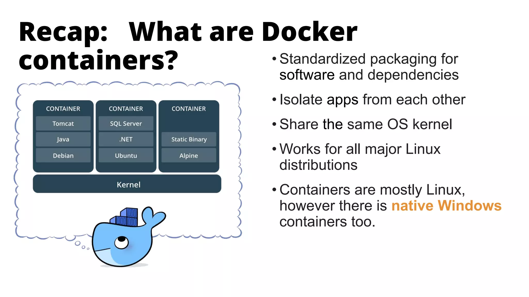 • Standardized packaging for
software and dependencies
• Isolate apps from each other
• Share the same OS kernel
• Works for all major Linux
distributions
• Containers are mostly Linux,
however there is native Windows
containers too.
Recap: What are Docker
containers?
 