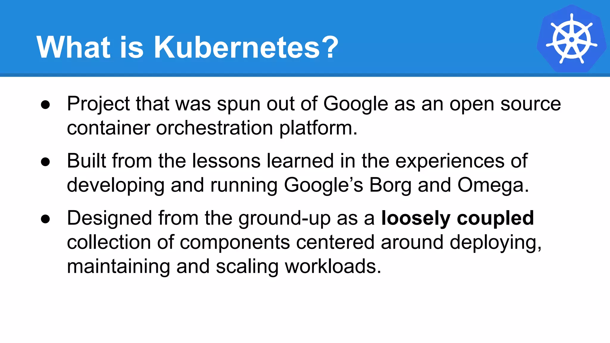 What is Kubernetes?
● Project that was spun out of Google as an open source
container orchestration platform.
● Built from the lessons learned in the experiences of
developing and running Google’s Borg and Omega.
● Designed from the ground-up as a loosely coupled
collection of components centered around deploying,
maintaining and scaling workloads.
 