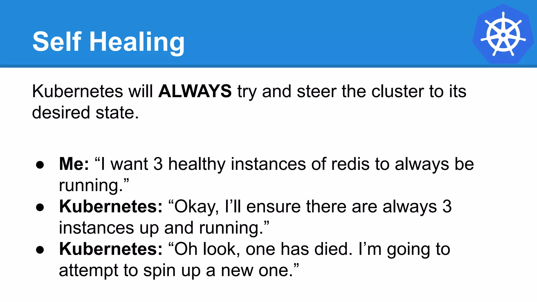 Self Healing
Kubernetes will ALWAYS try and steer the cluster to its
desired state.
● Me: “I want 3 healthy instances of redis to always be
running.”
● Kubernetes: “Okay, I’ll ensure there are always 3
instances up and running.”
● Kubernetes: “Oh look, one has died. I’m going to
attempt to spin up a new one.”
 
