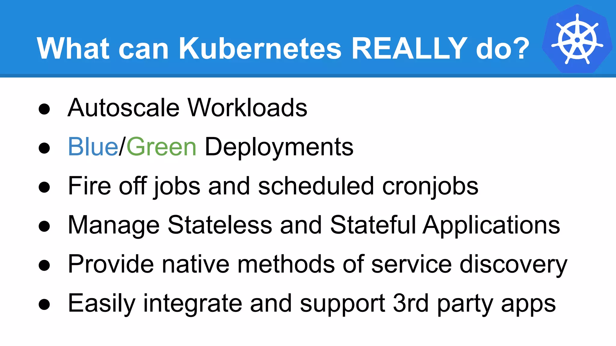 What can Kubernetes REALLY do?
● Autoscale Workloads
● Blue/Green Deployments
● Fire off jobs and scheduled cronjobs
● Manage Stateless and Stateful Applications
● Provide native methods of service discovery
● Easily integrate and support 3rd party apps
 