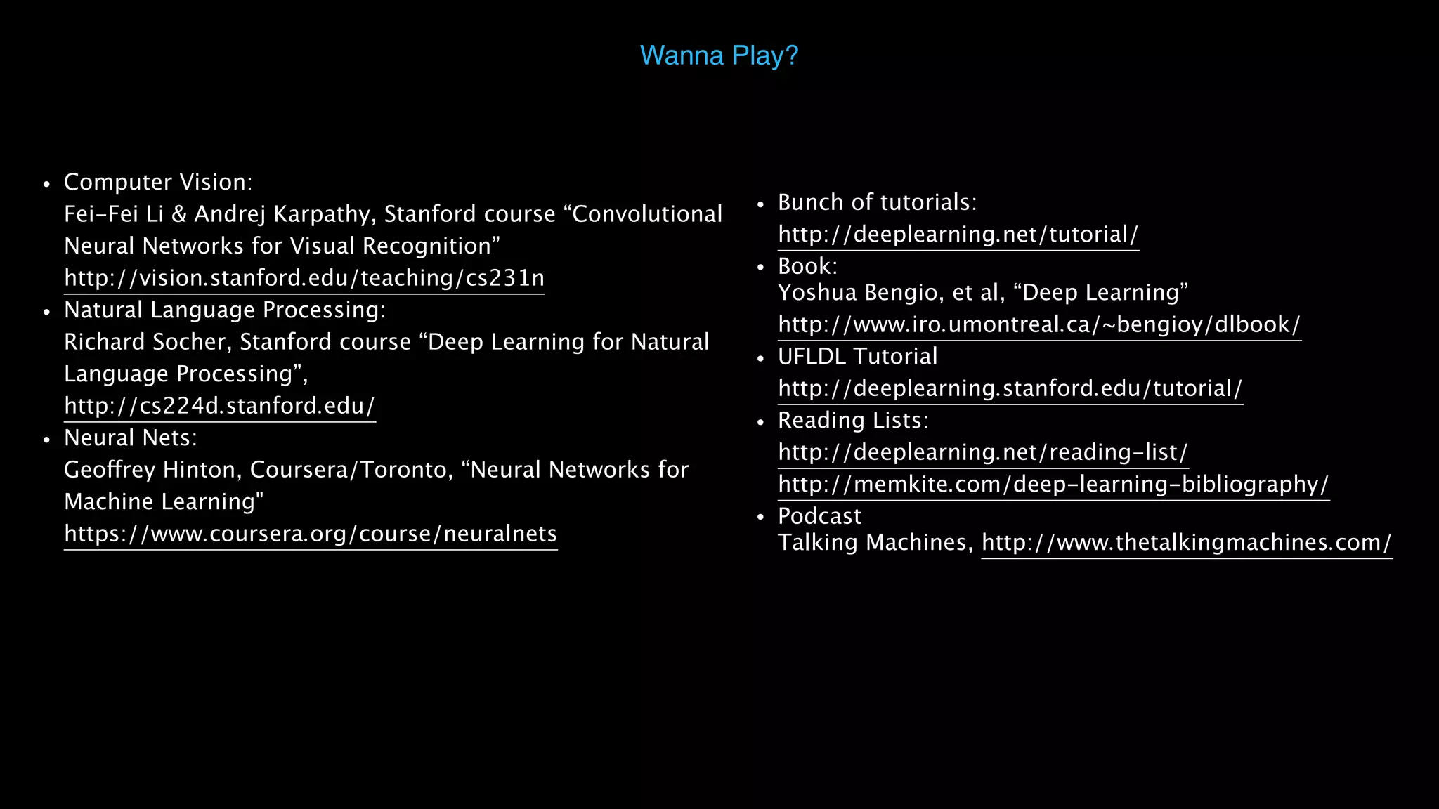 • Computer Vision:   Fei-Fei Li & Andrej Karpathy, Stanford course “Convolutional Neural Networks for Visual Recognition”  http://vision.stanford.edu/teaching/cs231n • Natural Language Processing:  Richard Socher, Stanford course “Deep Learning for Natural Language Processing”,  http://cs224d.stanford.edu/ • Neural Nets:  Geoffrey Hinton, Coursera/Toronto, “Neural Networks for Machine Learning"  https://www.coursera.org/course/neuralnets Wanna Play? • Bunch of tutorials:   http://deeplearning.net/tutorial/ • Book:  Yoshua Bengio, et al, “Deep Learning”  http://www.iro.umontreal.ca/~bengioy/dlbook/ • UFLDL Tutorial  http://deeplearning.stanford.edu/tutorial/ • Reading Lists:  http://deeplearning.net/reading-list/   http://memkite.com/deep-learning-bibliography/ • Podcast  Talking Machines, http://www.thetalkingmachines.com/ 