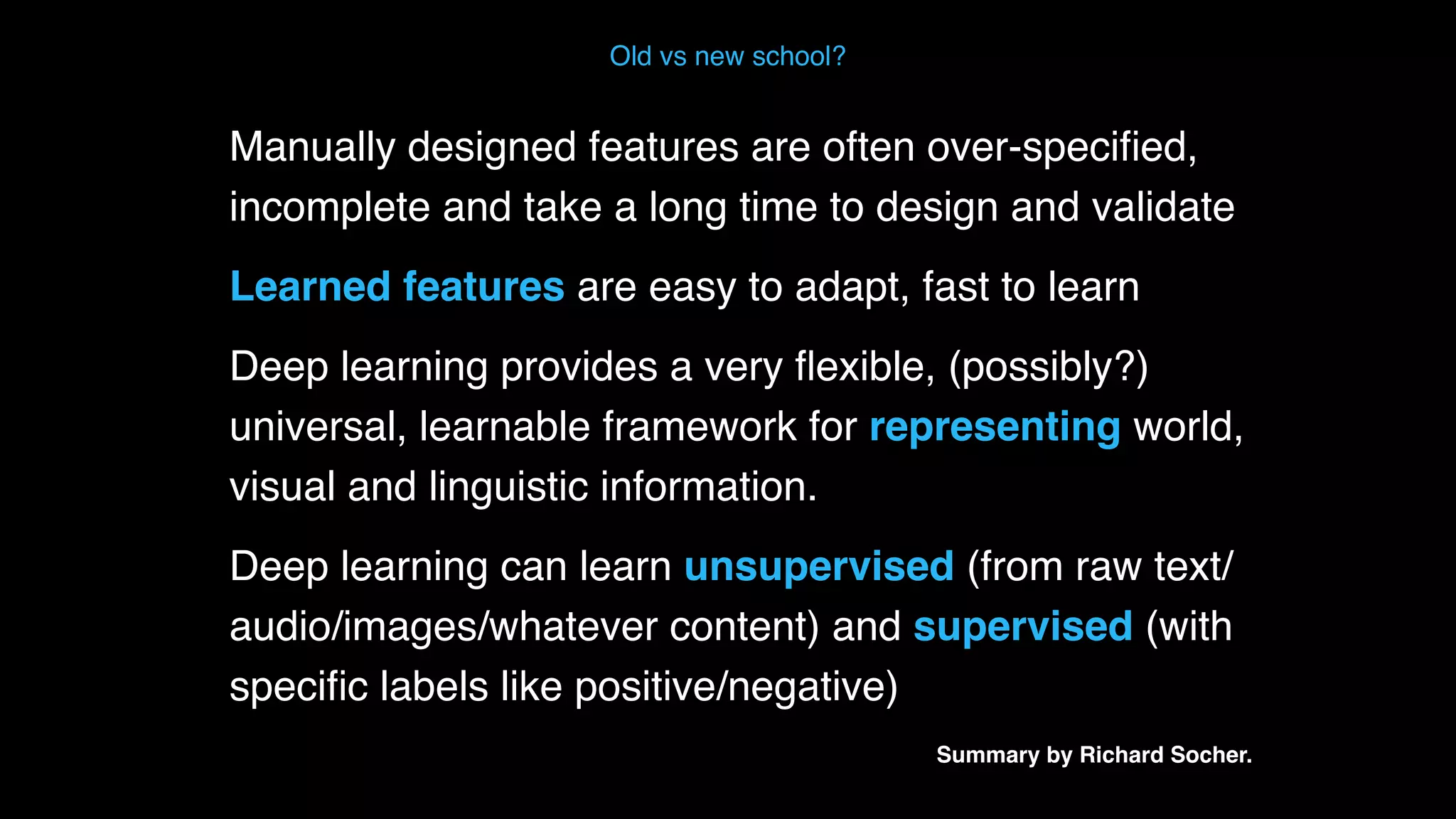 Manually designed features are often over-speciﬁed, incomplete and take a long time to design and validate Learned features are easy to adapt, fast to learn Deep learning provides a very ﬂexible, (possibly?) universal, learnable framework for representing world, visual and linguistic information. Deep learning can learn unsupervised (from raw text/ audio/images/whatever content) and supervised (with speciﬁc labels like positive/negative)  Summary by Richard Socher. Old vs new school? 