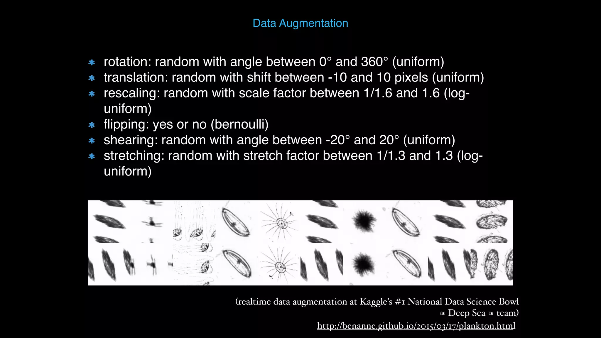 Data Augmentation http://benanne.github.io/2015/03/17/plankton.html (realtime data augmentation at Kaggle’s #1 National Data Science Bowl  ≋ Deep Sea ≋ team) rotation: random with angle between 0° and 360° (uniform) translation: random with shift between -10 and 10 pixels (uniform) rescaling: random with scale factor between 1/1.6 and 1.6 (log- uniform) ﬂipping: yes or no (bernoulli) shearing: random with angle between -20° and 20° (uniform) stretching: random with stretch factor between 1/1.3 and 1.3 (log- uniform) 