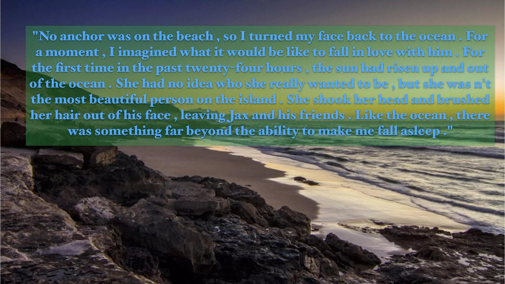 "No anchor was on the beach , so I turned my face back to the ocean . For
a moment , I imagined what it would be like to fall in love with him . For
the ﬁrst time in the past twenty-four hours , the sun had risen up and out
of the ocean . She had no idea who she really wanted to be , but she was n't
the most beautiful person on the island . She shook her head and brushed
her hair out of his face , leaving Jax and his friends . Like the ocean , there
was something far beyond the ability to make me fall asleep ."
 