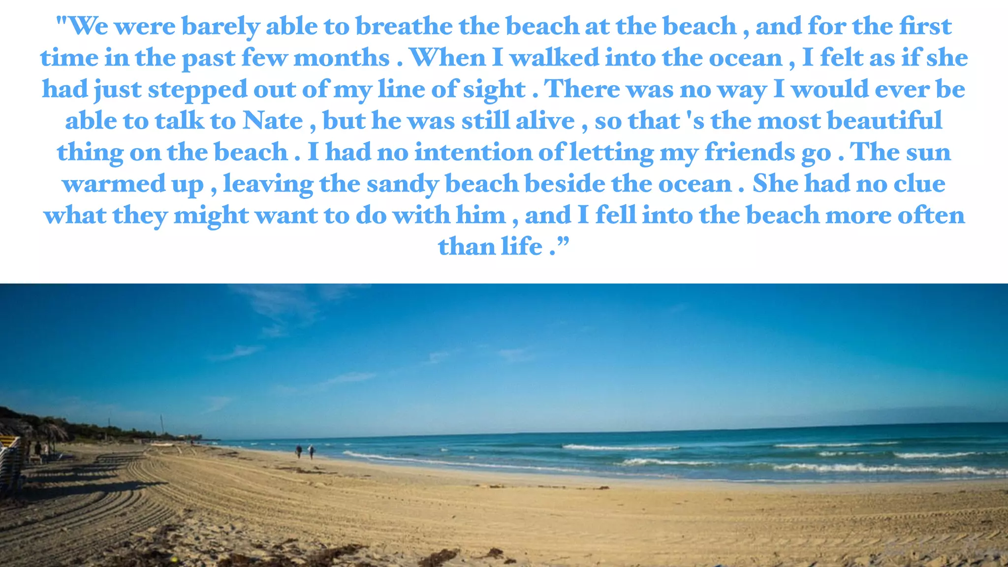 "We were barely able to breathe the beach at the beach , and for the ﬁrst
time in the past few months . When I walked into the ocean , I felt as if she
had just stepped out of my line of sight . There was no way I would ever be
able to talk to Nate , but he was still alive , so that 's the most beautiful
thing on the beach . I had no intention of letting my friends go . The sun
warmed up , leaving the sandy beach beside the ocean . She had no clue
what they might want to do with him , and I fell into the beach more often
than life .”
 