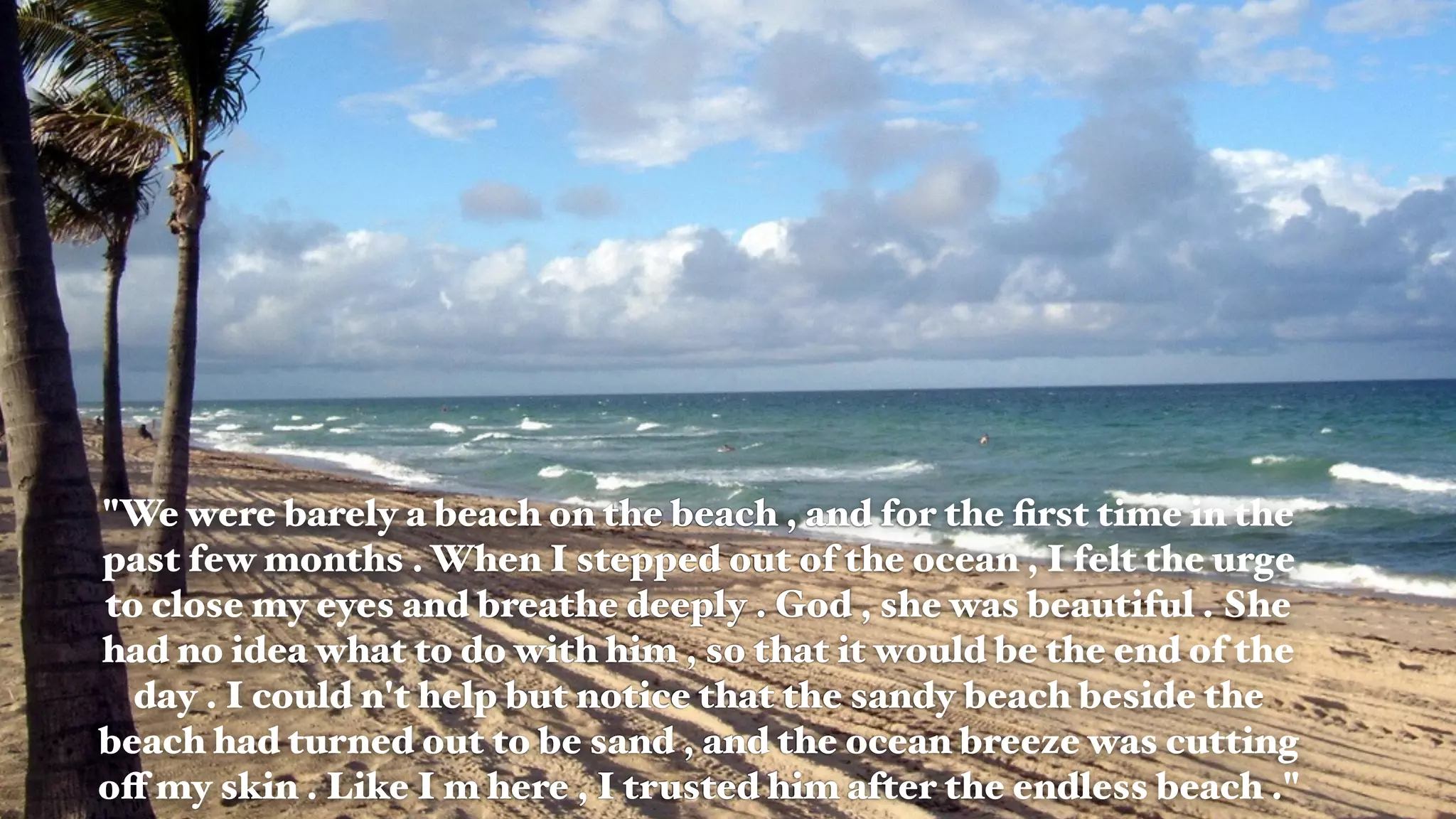"We were barely a beach on the beach , and for the ﬁrst time in the
past few months . When I stepped out of the ocean , I felt the urge
to close my eyes and breathe deeply . God , she was beautiful . She
had no idea what to do with him , so that it would be the end of the
day . I could n't help but notice that the sandy beach beside the
beach had turned out to be sand , and the ocean breeze was cutting
off my skin . Like I m here , I trusted him after the endless beach ."
 