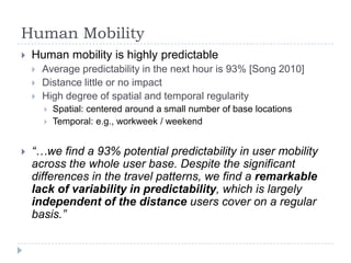 Human Mobility


Human mobility is highly predictable




Average predictability in the next hour is 93% [Song 2010]
Distance little or no impact
High degree of spatial and temporal regularity





Spatial: centered around a small number of base locations
Temporal: e.g., workweek / weekend

“…we find a 93% potential predictability in user mobility
across the whole user base. Despite the significant
differences in the travel patterns, we find a remarkable
lack of variability in predictability, which is largely
independent of the distance users cover on a regular
basis.”

 