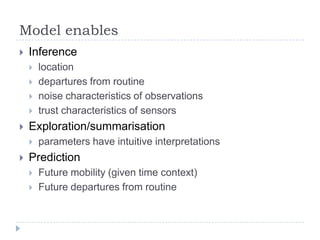 Model enables


Inference







Exploration/summarisation




location
departures from routine
noise characteristics of observations
trust characteristics of sensors

parameters have intuitive interpretations

Prediction



Future mobility (given time context)
Future departures from routine

 