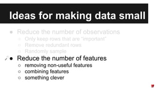 Ideas for making data small 
● Reduce the number of observations 
○ Only keep rows that are “important” 
○ Remove redundant rows 
○ Randomly sample 
● Reduce the number of features 
○ removing non-useful features 
○ combining features 
○ something clever 
 