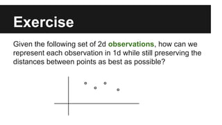 Exercise 
Given the following set of 2d observations, how can we 
represent each observation in 1d while still preserving the 
distances between points as best as possible? 
 