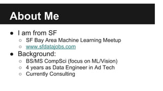 About Me 
● I am from SF 
○ SF Bay Area Machine Learning Meetup 
○ www.sfdatajobs.com 
● Background: 
○ BS/MS CompSci (focus on ML/Vision) 
○ 4 years as Data Engineer in Ad Tech 
○ Currently Consulting 
 