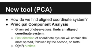 New tool (PCA) 
● How do we find aligned coordinate system? 
● Principal Component Analysis 
○ Given set of observations, finds an aligned 
coordinate system. 
○ First direction of coordinate system will contain the 
most spread, followed by the second, so forth. 
○ O(m3) runtime 
 