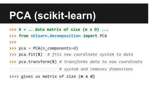 PCA (scikit-learn) 
>>> X = … data matrix of size (m x D) ... 
>>> from sklearn.decomposition import PCA 
>>> 
>>> pca = PCA(n_components=d) 
>>> pca.fit(X) # fits new coordinate system to data 
>>> pca.transform(X) # transforms data to new coordinate 
# system and removes dimensions 
>>>> gives us matrix of size (m x d) 
 