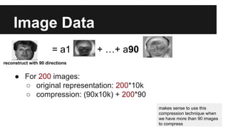 Image Data 
= a1 + …+ a90 
reconstruct with 90 directions 
● For 200 images: 
○ original representation: 200*10k 
○ compression: (90x10k) + 200*90 
makes sense to use this 
compression technique when 
we have more than 90 images 
to compress 
 