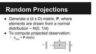 Random Projections 
● Generate a (d x D) matrix, P, where 
elements are drawn from a normal 
distribution ~ N(0, 1/d) 
● To compute projected observation: 
○ onew = P.dot(o) 
D 
d = d P 
* D 
 