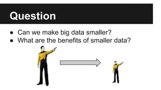 Question 
● Can we make big data smaller? 
● What are the benefits of smaller data? 
 