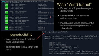 reproducibility
• every deployment & drift test
given unique hash
• generate data ﬁles & script with
hash
• Perform sampling on known-good
deployments
• Monitor RAM, CPU, accuracy
metrics over time
• Probabalistic testing component of
our continuous integration of ML, 
10k++ tests
Wise “WindTunnel”
 