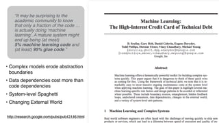 http://research.google.com/pubs/pub43146.html
• Complex models erode abstraction
boundaries
• Data dependencies cost more than
code dependencies
• System-level Spaghetti
• Changing External World
“It may be surprising to the
academic community to know
that only a fraction of the code …
is actually doing ‘machine
learning’. A mature system might
end up being (at most)
5% machine learning code and
(at least) 95% glue code.”
 