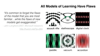 Nguyen'et'al,'CVPR'2015'
All Models of Learning Have Flaws
http://hunch.net/?p=224
“It’s common to forget the ﬂaws
of the model that you are most
familiar…while the ﬂaws of new
models get exaggerated.”
- John Langford (2007, Microsoft research)
Concepts$≠$Statistics
Convolutional#
networks#
can#be#
fooled.
 