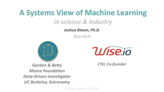 Joshua%Bloom,%Ph.D.%%
CTO,%Co'founder
PyData,'Sea*le,'July'2015
A"Systems"View"of"Machine"Learning"
in%science%&%industry
Gordon%&%Be6y%%
Moore%Founda:on%%
Data'Driven%Inves:gator%%
UC%Berkeley,%Astronomy
@pro6sb
 