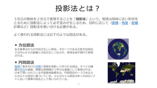 投影法とは？
• ⽅位図法
ある基準点からの⽅位が正しい図法。その⼀つである正距⽅位図法
では中⼼からの距離と⽅位が正しく記され、地球全体が真円で表現
される。
• 円筒図法
地球に巻き付けた円筒に地物を投影して作られる図法。すべての緯
線は平⾏な直線、経線は等間隔かつ平⾏な直線として表現される。
⽇本で⽤いられている平⾯直⾓座標系は、円筒図法の⼀つであるメ
ルカルトル図法に基づいている。メルカルトル図法は多くのGISソフ
トにおいて標準の図法として⽤いられている。
３次元の物体を２次元で表現することを「投影法」という。地球は球体に近い形状を
とるために投影法によって必ず歪みが⽣じるため、⽬的に応じて（⾯積・⾓度・距離
計算など）投影法を使い分ける必要がある。
よく使われる投影法には以下のような図法がある。
16
 