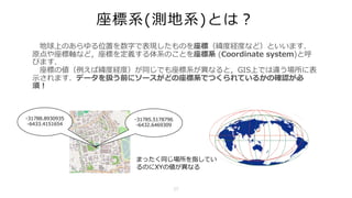 座標系(測地系)とは？
地球上のあらゆる位置を数字で表現したものを座標（緯度経度など）といいます．
原点や座標軸など，座標を定義する体系のことを座標系 (Coordinate system)と呼
びます．
座標の値（例えば緯度経度）が同じでも座標系が異なると，GIS上では違う場所に表
⽰されます．データを扱う前にソースがどの座標系でつくられているかの確認が必
須！
-31788.8930935
-6433.4151654
-31785.5178796
-6432.6469309
まったく同じ場所を指してい
るのにXYの値が異なる
17
 