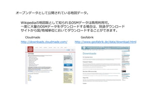 http://downloads.cloudmade.com/ http://www.geofabrik.de/data/download.html
GeofabrikCloudmade
Wikipediaの地図版として知られるOSMデータは商⽤利⽤可。
⼀度に⼤量のOSMデータをダウンロードする場合は、別途ダウンロード
サイトから国/地域単位においてダウンロードすることができます。
オープンデータとして公開されている地図データ。
 