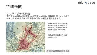 空間補間
クリギング(Kriging)
南アフリカの鉱山技術者Krigeが考案した方法。複数個のボーリングのデ
ータ（サンプル）から採石場全体の鉱山の総含有量を推定する。
渋谷区の路線価の空間補間
距離が近い点のデータは大
きな類似性を持つという空
間相関を，変数間の共分散
を距離の関数として表現
井上亮, (2008)共クリギングによる土
地取引価格の時空間内挿に関する研究
内挿に関する研究
37
 