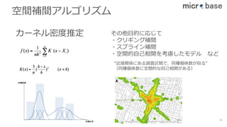 空間補間アルゴリズム
カーネル密度推定 その他⽬的に応じて
・クリギング補間
・スプライン補間
・空間的⾃⼰相関を考慮したモデル など
“近接関係にある調査区間で、同種個体数が似る”
（同種個体数に空間的な⾃⼰相関がある）
38
 