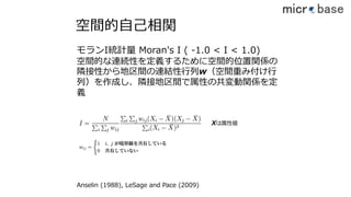 空間的⾃⼰相関
モランI統計量 Moran's I ( -1.0 < I < 1.0)
空間的な連続性を定義するために空間的位置関係の
隣接性から地区間の連結性⾏列w（空間重み付け⾏
列）を作成し、隣接地区間で属性の共変動関係を定
義
Xは属性値
Anselin (1988), LeSage and Pace (2009)
39
 