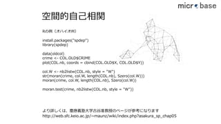 空間的⾃⼰相関
install.packages("spdep")
library(spdep)
data(oldcol)
crime <- COL.OLD$CRIME
plot(COL.nb, coords = cbind(COL.OLD$X, COL.OLD$Y))
col.W <- nb2listw(COL.nb, style = "W")
str(moran(crime, col.W, length(COL.nb), Szero(col.W)))
moran(crime, col.W, length(COL.nb), Szero(col.W))
moran.test(crime, nb2listw(COL.nb, style = "W"))
Rの例（オハイオ州）
http://web.sfc.keio.ac.jp/~maunz/wiki/index.php?asakura_sp_chap05
より詳しくは、慶應義塾⼤学古⾕准教授のページが参考になります
40
 