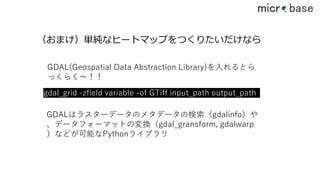 gdal_grid -zfield variable -of GTiff input_path output_path
（おまけ）単純なヒートマップをつくりたいだけなら
GDAL(Geospatial Data Abstraction Library)を⼊れるとら
っくらく〜！！
GDALはラスターデータのメタデータの検索（gdalinfo）や
、データフォーマットの変換（gdal_gransform, gdalwarp
）などが可能なPythonライブラリ
42
 