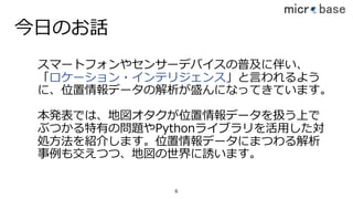 今⽇のお話
スマートフォンやセンサーデバイスの普及に伴い、
「ロケーション・インテリジェンス」と⾔われるよう
に、位置情報データの解析が盛んになってきています。
本発表では、地図オタクが位置情報データを扱う上で
ぶつかる特有の問題やPythonライブラリを活⽤した対
処⽅法を紹介します。位置情報データにまつわる解析
事例も交えつつ、地図の世界に誘います。
6
 