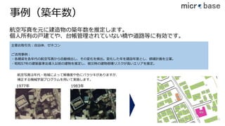 事例（築年数）
航空写真を元に建造物の築年数を推定します。
個⼈所有の⼾建てや、台帳管理されていない橋や道路等に有効です。
61
主要お取引先：⾃治体、ゼネコン
ご活⽤事例：
・各橋梁を各年代の航空写真から⾃動検出し、その変化を検出。変化した年を建設年度とし、修繕計画を⽴案。
・昭和57年の建築基準法導⼊以前の建物を推定し、被災時の建物倒壊リスクが⾼いエリアを推定。
1977年 1983年
航空写真は年代・地域によって解像度や⾊にバラツキがありますが、
補正する機械学習プログラムを⽤いて実施します。
 