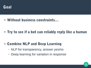 11
Goal
● Without business constraints…
● Try to see if a bot can reliably reply like a human
● Combine NLP and Deep Learning
– NLP for transparency, answer yes/no
– Deep learning for variation in response
 