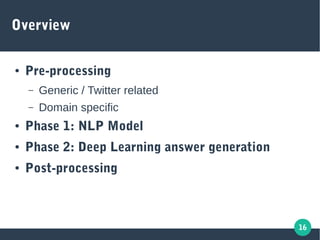 16
Overview
● Pre-processing
– Generic / Twitter related
– Domain specific
● Phase 1: NLP Model
● Phase 2: Deep Learning answer generation
● Post-processing
 
