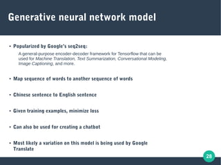 28
Generative neural network model
● Popularized by Google’s seq2seq:
A general-purpose encoder-decoder framework for Tensorflow that can be
used for Machine Translation, Text Summarization, Conversational Modeling,
Image Captioning, and more.
● Map sequence of words to another sequence of words
● Chinese sentence to English sentence
● Given training examples, minimize loss
● Can also be used for creating a chatbot
● Most likely a variation on this model is being used by Google
Translate
 