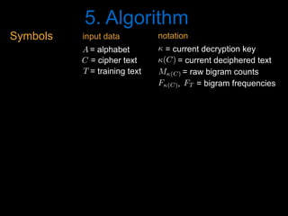 5. Algorithm
= current decryption key<latexit sha1_base64="tvnfLZjfjNcpLzlIsxyj3hIbZLU=">AAAB7XicdVDLSgMxFM34rPVVdekmWARXw4xYbDdScOOygn1AO5Q7adrGZpKQZIQy9B/cuFDErf/jzr8xfQg+D1w4nHMv994TK86MDYJ3b2l5ZXVtPbeR39za3tkt7O03jEw1oXUiudStGAzlTNC6ZZbTltIUkpjTZjy6nPrNO6oNk+LGjhWNEhgI1mcErJManREoBd1CMfArlbBUKuPfJPSDGYpogVq38NbpSZImVFjCwZh2GCgbZaAtI5xO8p3UUAVkBAPadlRAQk2Uza6d4GOn9HBfalfC4pn6dSKDxJhxErvOBOzQ/PSm4l9eO7X9cpQxoVJLBZkv6qccW4mnr+Me05RYPnYEiGbuVkyGoIFYF1DehfD5Kf6fNE79MPDD67Ni9WIRRw4doiN0gkJ0jqroCtVQHRF0i+7RI3rypPfgPXsv89YlbzFzgL7Be/0ANcCPig==</latexit><latexit sha1_base64="tvnfLZjfjNcpLzlIsxyj3hIbZLU=">AAAB7XicdVDLSgMxFM34rPVVdekmWARXw4xYbDdScOOygn1AO5Q7adrGZpKQZIQy9B/cuFDErf/jzr8xfQg+D1w4nHMv994TK86MDYJ3b2l5ZXVtPbeR39za3tkt7O03jEw1oXUiudStGAzlTNC6ZZbTltIUkpjTZjy6nPrNO6oNk+LGjhWNEhgI1mcErJManREoBd1CMfArlbBUKuPfJPSDGYpogVq38NbpSZImVFjCwZh2GCgbZaAtI5xO8p3UUAVkBAPadlRAQk2Uza6d4GOn9HBfalfC4pn6dSKDxJhxErvOBOzQ/PSm4l9eO7X9cpQxoVJLBZkv6qccW4mnr+Me05RYPnYEiGbuVkyGoIFYF1DehfD5Kf6fNE79MPDD67Ni9WIRRw4doiN0gkJ0jqroCtVQHRF0i+7RI3rypPfgPXsv89YlbzFzgL7Be/0ANcCPig==</latexit><latexit sha1_base64="tvnfLZjfjNcpLzlIsxyj3hIbZLU=">AAAB7XicdVDLSgMxFM34rPVVdekmWARXw4xYbDdScOOygn1AO5Q7adrGZpKQZIQy9B/cuFDErf/jzr8xfQg+D1w4nHMv994TK86MDYJ3b2l5ZXVtPbeR39za3tkt7O03jEw1oXUiudStGAzlTNC6ZZbTltIUkpjTZjy6nPrNO6oNk+LGjhWNEhgI1mcErJManREoBd1CMfArlbBUKuPfJPSDGYpogVq38NbpSZImVFjCwZh2GCgbZaAtI5xO8p3UUAVkBAPadlRAQk2Uza6d4GOn9HBfalfC4pn6dSKDxJhxErvOBOzQ/PSm4l9eO7X9cpQxoVJLBZkv6qccW4mnr+Me05RYPnYEiGbuVkyGoIFYF1DehfD5Kf6fNE79MPDD67Ni9WIRRw4doiN0gkJ0jqroCtVQHRF0i+7RI3rypPfgPXsv89YlbzFzgL7Be/0ANcCPig==</latexit><latexit sha1_base64="tvnfLZjfjNcpLzlIsxyj3hIbZLU=">AAAB7XicdVDLSgMxFM34rPVVdekmWARXw4xYbDdScOOygn1AO5Q7adrGZpKQZIQy9B/cuFDErf/jzr8xfQg+D1w4nHMv994TK86MDYJ3b2l5ZXVtPbeR39za3tkt7O03jEw1oXUiudStGAzlTNC6ZZbTltIUkpjTZjy6nPrNO6oNk+LGjhWNEhgI1mcErJManREoBd1CMfArlbBUKuPfJPSDGYpogVq38NbpSZImVFjCwZh2GCgbZaAtI5xO8p3UUAVkBAPadlRAQk2Uza6d4GOn9HBfalfC4pn6dSKDxJhxErvOBOzQ/PSm4l9eO7X9cpQxoVJLBZkv6qccW4mnr+Me05RYPnYEiGbuVkyGoIFYF1DehfD5Kf6fNE79MPDD67Ni9WIRRw4doiN0gkJ0jqroCtVQHRF0i+7RI3rypPfgPXsv89YlbzFzgL7Be/0ANcCPig==</latexit>
= raw bigram countsM(C)<latexit sha1_base64="SE1vl6V4Fo49aE749YW/6peo2t0=">AAAB9HicdVDJSgNBEO2JW4xb1KOXxiDEyzAjBpOLBHLxIkQwCyRDqOn0JE16ZtrunkAY8h1ePCji1Y/x5t/YWQTXBwWP96qoqucLzpR2nHcrs7K6tr6R3cxtbe/s7uX3D5oqTiShDRLzWLZ9UJSziDY005y2haQQ+py2/FFt5rfGVCoWR7d6IqgXwiBiASOgjeRd99LuCISAYu102ssXHLtScUulMv5NXNuZo4CWqPfyb91+TJKQRppwUKrjOkJ7KUjNCKfTXDdRVAAZwYB2DI0gpMpL50dP8YlR+jiIpalI47n6dSKFUKlJ6JvOEPRQ/fRm4l9eJ9FB2UtZJBJNI7JYFCQc6xjPEsB9JinRfGIIEMnMrZgMQQLRJqecCeHzU/w/aZ7ZrmO7N+eF6uUyjiw6QseoiFx0garoCtVRAxF0h+7RI3qyxtaD9Wy9LFoz1nLmEH2D9foBrNKSCA==</latexit><latexit sha1_base64="SE1vl6V4Fo49aE749YW/6peo2t0=">AAAB9HicdVDJSgNBEO2JW4xb1KOXxiDEyzAjBpOLBHLxIkQwCyRDqOn0JE16ZtrunkAY8h1ePCji1Y/x5t/YWQTXBwWP96qoqucLzpR2nHcrs7K6tr6R3cxtbe/s7uX3D5oqTiShDRLzWLZ9UJSziDY005y2haQQ+py2/FFt5rfGVCoWR7d6IqgXwiBiASOgjeRd99LuCISAYu102ssXHLtScUulMv5NXNuZo4CWqPfyb91+TJKQRppwUKrjOkJ7KUjNCKfTXDdRVAAZwYB2DI0gpMpL50dP8YlR+jiIpalI47n6dSKFUKlJ6JvOEPRQ/fRm4l9eJ9FB2UtZJBJNI7JYFCQc6xjPEsB9JinRfGIIEMnMrZgMQQLRJqecCeHzU/w/aZ7ZrmO7N+eF6uUyjiw6QseoiFx0garoCtVRAxF0h+7RI3qyxtaD9Wy9LFoz1nLmEH2D9foBrNKSCA==</latexit><latexit sha1_base64="SE1vl6V4Fo49aE749YW/6peo2t0=">AAAB9HicdVDJSgNBEO2JW4xb1KOXxiDEyzAjBpOLBHLxIkQwCyRDqOn0JE16ZtrunkAY8h1ePCji1Y/x5t/YWQTXBwWP96qoqucLzpR2nHcrs7K6tr6R3cxtbe/s7uX3D5oqTiShDRLzWLZ9UJSziDY005y2haQQ+py2/FFt5rfGVCoWR7d6IqgXwiBiASOgjeRd99LuCISAYu102ssXHLtScUulMv5NXNuZo4CWqPfyb91+TJKQRppwUKrjOkJ7KUjNCKfTXDdRVAAZwYB2DI0gpMpL50dP8YlR+jiIpalI47n6dSKFUKlJ6JvOEPRQ/fRm4l9eJ9FB2UtZJBJNI7JYFCQc6xjPEsB9JinRfGIIEMnMrZgMQQLRJqecCeHzU/w/aZ7ZrmO7N+eF6uUyjiw6QseoiFx0garoCtVRAxF0h+7RI3qyxtaD9Wy9LFoz1nLmEH2D9foBrNKSCA==</latexit><latexit sha1_base64="SE1vl6V4Fo49aE749YW/6peo2t0=">AAAB9HicdVDJSgNBEO2JW4xb1KOXxiDEyzAjBpOLBHLxIkQwCyRDqOn0JE16ZtrunkAY8h1ePCji1Y/x5t/YWQTXBwWP96qoqucLzpR2nHcrs7K6tr6R3cxtbe/s7uX3D5oqTiShDRLzWLZ9UJSziDY005y2haQQ+py2/FFt5rfGVCoWR7d6IqgXwiBiASOgjeRd99LuCISAYu102ssXHLtScUulMv5NXNuZo4CWqPfyb91+TJKQRppwUKrjOkJ7KUjNCKfTXDdRVAAZwYB2DI0gpMpL50dP8YlR+jiIpalI47n6dSKFUKlJ6JvOEPRQ/fRm4l9eJ9FB2UtZJBJNI7JYFCQc6xjPEsB9JinRfGIIEMnMrZgMQQLRJqecCeHzU/w/aZ7ZrmO7N+eF6uUyjiw6QseoiFx0garoCtVRAxF0h+7RI3qyxtaD9Wy9LFoz1nLmEH2D9foBrNKSCA==</latexit>
, = bigram frequenciesF(C)<latexit sha1_base64="cFZjOM3FdXOP5MzPsLcDqwTi00w=">AAAB9HicdVDJSgNBEO2JW4xb1KOXxiDEyzAjBpOLBALiMYJZIBlCTacnadIz03b3BMKQ7/DiQRGvfow3/8bOIrg+KHi8V0VVPV9wprTjvFuZldW19Y3sZm5re2d3L79/0FRxIgltkJjHsu2DopxFtKGZ5rQtJIXQ57Tlj2ozvzWmUrE4utUTQb0QBhELGAFtJO+ql3ZHIAQUa6fTXr7g2JWKWyqV8W/i2s4cBbREvZd/6/ZjkoQ00oSDUh3XEdpLQWpGOJ3muomiAsgIBrRjaAQhVV46P3qKT4zSx0EsTUUaz9WvEymESk1C33SGoIfqpzcT//I6iQ7KXsoikWgakcWiIOFYx3iWAO4zSYnmE0OASGZuxWQIEog2OeVMCJ+f4v9J88x2Hdu9OS9UL5dxZNEROkZF5KILVEXXqI4aiKA7dI8e0ZM1th6sZ+tl0ZqxljOH6Bus1w+h4pIB</latexit><latexit sha1_base64="cFZjOM3FdXOP5MzPsLcDqwTi00w=">AAAB9HicdVDJSgNBEO2JW4xb1KOXxiDEyzAjBpOLBALiMYJZIBlCTacnadIz03b3BMKQ7/DiQRGvfow3/8bOIrg+KHi8V0VVPV9wprTjvFuZldW19Y3sZm5re2d3L79/0FRxIgltkJjHsu2DopxFtKGZ5rQtJIXQ57Tlj2ozvzWmUrE4utUTQb0QBhELGAFtJO+ql3ZHIAQUa6fTXr7g2JWKWyqV8W/i2s4cBbREvZd/6/ZjkoQ00oSDUh3XEdpLQWpGOJ3muomiAsgIBrRjaAQhVV46P3qKT4zSx0EsTUUaz9WvEymESk1C33SGoIfqpzcT//I6iQ7KXsoikWgakcWiIOFYx3iWAO4zSYnmE0OASGZuxWQIEog2OeVMCJ+f4v9J88x2Hdu9OS9UL5dxZNEROkZF5KILVEXXqI4aiKA7dI8e0ZM1th6sZ+tl0ZqxljOH6Bus1w+h4pIB</latexit><latexit sha1_base64="cFZjOM3FdXOP5MzPsLcDqwTi00w=">AAAB9HicdVDJSgNBEO2JW4xb1KOXxiDEyzAjBpOLBALiMYJZIBlCTacnadIz03b3BMKQ7/DiQRGvfow3/8bOIrg+KHi8V0VVPV9wprTjvFuZldW19Y3sZm5re2d3L79/0FRxIgltkJjHsu2DopxFtKGZ5rQtJIXQ57Tlj2ozvzWmUrE4utUTQb0QBhELGAFtJO+ql3ZHIAQUa6fTXr7g2JWKWyqV8W/i2s4cBbREvZd/6/ZjkoQ00oSDUh3XEdpLQWpGOJ3muomiAsgIBrRjaAQhVV46P3qKT4zSx0EsTUUaz9WvEymESk1C33SGoIfqpzcT//I6iQ7KXsoikWgakcWiIOFYx3iWAO4zSYnmE0OASGZuxWQIEog2OeVMCJ+f4v9J88x2Hdu9OS9UL5dxZNEROkZF5KILVEXXqI4aiKA7dI8e0ZM1th6sZ+tl0ZqxljOH6Bus1w+h4pIB</latexit><latexit sha1_base64="cFZjOM3FdXOP5MzPsLcDqwTi00w=">AAAB9HicdVDJSgNBEO2JW4xb1KOXxiDEyzAjBpOLBALiMYJZIBlCTacnadIz03b3BMKQ7/DiQRGvfow3/8bOIrg+KHi8V0VVPV9wprTjvFuZldW19Y3sZm5re2d3L79/0FRxIgltkJjHsu2DopxFtKGZ5rQtJIXQ57Tlj2ozvzWmUrE4utUTQb0QBhELGAFtJO+ql3ZHIAQUa6fTXr7g2JWKWyqV8W/i2s4cBbREvZd/6/ZjkoQ00oSDUh3XEdpLQWpGOJ3muomiAsgIBrRjaAQhVV46P3qKT4zSx0EsTUUaz9WvEymESk1C33SGoIfqpzcT//I6iQ7KXsoikWgakcWiIOFYx3iWAO4zSYnmE0OASGZuxWQIEog2OeVMCJ+f4v9J88x2Hdu9OS9UL5dxZNEROkZF5KILVEXXqI4aiKA7dI8e0ZM1th6sZ+tl0ZqxljOH6Bus1w+h4pIB</latexit>
FT<latexit sha1_base64="1h7KsuWHMT6ma7MnaotWpJiU1b8=">AAAB7HicdVDLSsNAFL2pr1pfVZduBovgKiRisd1IQRCXFZq20IYymU7aoZNJmJkIIfQb3LhQxK0f5M6/cfoQfB64cDjnXu69J0g4U9px3q3Cyura+kZxs7S1vbO7V94/aKs4lYR6JOax7AZYUc4E9TTTnHYTSXEUcNoJJlczv3NHpWKxaOksoX6ER4KFjGBtJO96kLemg3LFset1t1qtod/EtZ05KrBEc1B+6w9jkkZUaMKxUj3XSbSfY6kZ4XRa6qeKJphM8Ij2DBU4osrP58dO0YlRhiiMpSmh0Vz9OpHjSKksCkxnhPVY/fRm4l9eL9Vhzc+ZSFJNBVksClOOdIxmn6Mhk5RonhmCiWTmVkTGWGKiTT4lE8Lnp+h/0j6zXcd2b88rjctlHEU4gmM4BRcuoAE30AQPCDC4h0d4soT1YD1bL4vWgrWcOYRvsF4/AFh5jwg=</latexit><latexit sha1_base64="1h7KsuWHMT6ma7MnaotWpJiU1b8=">AAAB7HicdVDLSsNAFL2pr1pfVZduBovgKiRisd1IQRCXFZq20IYymU7aoZNJmJkIIfQb3LhQxK0f5M6/cfoQfB64cDjnXu69J0g4U9px3q3Cyura+kZxs7S1vbO7V94/aKs4lYR6JOax7AZYUc4E9TTTnHYTSXEUcNoJJlczv3NHpWKxaOksoX6ER4KFjGBtJO96kLemg3LFset1t1qtod/EtZ05KrBEc1B+6w9jkkZUaMKxUj3XSbSfY6kZ4XRa6qeKJphM8Ij2DBU4osrP58dO0YlRhiiMpSmh0Vz9OpHjSKksCkxnhPVY/fRm4l9eL9Vhzc+ZSFJNBVksClOOdIxmn6Mhk5RonhmCiWTmVkTGWGKiTT4lE8Lnp+h/0j6zXcd2b88rjctlHEU4gmM4BRcuoAE30AQPCDC4h0d4soT1YD1bL4vWgrWcOYRvsF4/AFh5jwg=</latexit><latexit sha1_base64="1h7KsuWHMT6ma7MnaotWpJiU1b8=">AAAB7HicdVDLSsNAFL2pr1pfVZduBovgKiRisd1IQRCXFZq20IYymU7aoZNJmJkIIfQb3LhQxK0f5M6/cfoQfB64cDjnXu69J0g4U9px3q3Cyura+kZxs7S1vbO7V94/aKs4lYR6JOax7AZYUc4E9TTTnHYTSXEUcNoJJlczv3NHpWKxaOksoX6ER4KFjGBtJO96kLemg3LFset1t1qtod/EtZ05KrBEc1B+6w9jkkZUaMKxUj3XSbSfY6kZ4XRa6qeKJphM8Ij2DBU4osrP58dO0YlRhiiMpSmh0Vz9OpHjSKksCkxnhPVY/fRm4l9eL9Vhzc+ZSFJNBVksClOOdIxmn6Mhk5RonhmCiWTmVkTGWGKiTT4lE8Lnp+h/0j6zXcd2b88rjctlHEU4gmM4BRcuoAE30AQPCDC4h0d4soT1YD1bL4vWgrWcOYRvsF4/AFh5jwg=</latexit><latexit sha1_base64="1h7KsuWHMT6ma7MnaotWpJiU1b8=">AAAB7HicdVDLSsNAFL2pr1pfVZduBovgKiRisd1IQRCXFZq20IYymU7aoZNJmJkIIfQb3LhQxK0f5M6/cfoQfB64cDjnXu69J0g4U9px3q3Cyura+kZxs7S1vbO7V94/aKs4lYR6JOax7AZYUc4E9TTTnHYTSXEUcNoJJlczv3NHpWKxaOksoX6ER4KFjGBtJO96kLemg3LFset1t1qtod/EtZ05KrBEc1B+6w9jkkZUaMKxUj3XSbSfY6kZ4XRa6qeKJphM8Ij2DBU4osrP58dO0YlRhiiMpSmh0Vz9OpHjSKksCkxnhPVY/fRm4l9eL9Vhzc+ZSFJNBVksClOOdIxmn6Mhk5RonhmCiWTmVkTGWGKiTT4lE8Lnp+h/0j6zXcd2b88rjctlHEU4gmM4BRcuoAE30AQPCDC4h0d4soT1YD1bL4vWgrWcOYRvsF4/AFh5jwg=</latexit>
= current deciphered text(C)<latexit sha1_base64="Gswfmymdvaz2ZQkUeZ/tRzCfz+4=">AAAB8HicdVDJSgNBEO2JW4xb1KOXxiDEyzAjBpOLBHLxGMEskgyhptNJmnT3DN09QhjyFV48KOLVz/Hm39hZBNcHBY/3qqiqF8acaeN5705mZXVtfSO7mdva3tndy+8fNHWUKEIbJOKRaoegKWeSNgwznLZjRUGEnLbCcW3mt+6o0iySN2YS00DAULIBI2CsdNsdQxxDsXbayxc8t1LxS6Uy/k1815ujgJao9/Jv3X5EEkGlIRy07vhebIIUlGGE02mum2gaAxnDkHYslSCoDtL5wVN8YpU+HkTKljR4rn6dSEFoPRGh7RRgRvqnNxP/8jqJGZSDlMk4MVSSxaJBwrGJ8Ox73GeKEsMnlgBRzN6KyQgUEGMzytkQPj/F/5Pmmet7rn99XqheLuPIoiN0jIrIRxeoiq5QHTUQQQLdo0f05CjnwXl2XhatGWc5c4i+wXn9AIy9kDw=</latexit><latexit sha1_base64="Gswfmymdvaz2ZQkUeZ/tRzCfz+4=">AAAB8HicdVDJSgNBEO2JW4xb1KOXxiDEyzAjBpOLBHLxGMEskgyhptNJmnT3DN09QhjyFV48KOLVz/Hm39hZBNcHBY/3qqiqF8acaeN5705mZXVtfSO7mdva3tndy+8fNHWUKEIbJOKRaoegKWeSNgwznLZjRUGEnLbCcW3mt+6o0iySN2YS00DAULIBI2CsdNsdQxxDsXbayxc8t1LxS6Uy/k1815ujgJao9/Jv3X5EEkGlIRy07vhebIIUlGGE02mum2gaAxnDkHYslSCoDtL5wVN8YpU+HkTKljR4rn6dSEFoPRGh7RRgRvqnNxP/8jqJGZSDlMk4MVSSxaJBwrGJ8Ox73GeKEsMnlgBRzN6KyQgUEGMzytkQPj/F/5Pmmet7rn99XqheLuPIoiN0jIrIRxeoiq5QHTUQQQLdo0f05CjnwXl2XhatGWc5c4i+wXn9AIy9kDw=</latexit><latexit sha1_base64="Gswfmymdvaz2ZQkUeZ/tRzCfz+4=">AAAB8HicdVDJSgNBEO2JW4xb1KOXxiDEyzAjBpOLBHLxGMEskgyhptNJmnT3DN09QhjyFV48KOLVz/Hm39hZBNcHBY/3qqiqF8acaeN5705mZXVtfSO7mdva3tndy+8fNHWUKEIbJOKRaoegKWeSNgwznLZjRUGEnLbCcW3mt+6o0iySN2YS00DAULIBI2CsdNsdQxxDsXbayxc8t1LxS6Uy/k1815ujgJao9/Jv3X5EEkGlIRy07vhebIIUlGGE02mum2gaAxnDkHYslSCoDtL5wVN8YpU+HkTKljR4rn6dSEFoPRGh7RRgRvqnNxP/8jqJGZSDlMk4MVSSxaJBwrGJ8Ox73GeKEsMnlgBRzN6KyQgUEGMzytkQPj/F/5Pmmet7rn99XqheLuPIoiN0jIrIRxeoiq5QHTUQQQLdo0f05CjnwXl2XhatGWc5c4i+wXn9AIy9kDw=</latexit><latexit sha1_base64="Gswfmymdvaz2ZQkUeZ/tRzCfz+4=">AAAB8HicdVDJSgNBEO2JW4xb1KOXxiDEyzAjBpOLBHLxGMEskgyhptNJmnT3DN09QhjyFV48KOLVz/Hm39hZBNcHBY/3qqiqF8acaeN5705mZXVtfSO7mdva3tndy+8fNHWUKEIbJOKRaoegKWeSNgwznLZjRUGEnLbCcW3mt+6o0iySN2YS00DAULIBI2CsdNsdQxxDsXbayxc8t1LxS6Uy/k1815ujgJao9/Jv3X5EEkGlIRy07vhebIIUlGGE02mum2gaAxnDkHYslSCoDtL5wVN8YpU+HkTKljR4rn6dSEFoPRGh7RRgRvqnNxP/8jqJGZSDlMk4MVSSxaJBwrGJ8Ox73GeKEsMnlgBRzN6KyQgUEGMzytkQPj/F/5Pmmet7rn99XqheLuPIoiN0jIrIRxeoiq5QHTUQQQLdo0f05CjnwXl2XhatGWc5c4i+wXn9AIy9kDw=</latexit>
notationSymbols
= cipher textC<latexit sha1_base64="FcwLtA9+S0XXwV4qdADTmIVk5qE=">AAAB6HicdVDJSgNBEK1xjXGLevTSGARPw4wYTC4SyMVjAmaBZAg9nZqkTc9Cd48QhnyBFw+KePWTvPk3dhbB9UHB470qqur5ieBKO867tbK6tr6xmdvKb+/s7u0XDg5bKk4lwyaLRSw7PlUoeIRNzbXATiKRhr7Atj+uzfz2HUrF4+hGTxL0QjqMeMAZ1UZq1PqFomNXKm6pVCa/iWs7cxRhiXq/8NYbxCwNMdJMUKW6rpNoL6NScyZwmu+lChPKxnSIXUMjGqLysvmhU3JqlAEJYmkq0mSufp3IaKjUJPRNZ0j1SP30ZuJfXjfVQdnLeJSkGiO2WBSkguiYzL4mAy6RaTExhDLJza2EjaikTJts8iaEz0/J/6R1bruO7TYuitWrZRw5OIYTOAMXLqEK11CHJjBAuIdHeLJurQfr2XpZtK5Yy5kj+Abr9QM1eY0y</latexit><latexit sha1_base64="FcwLtA9+S0XXwV4qdADTmIVk5qE=">AAAB6HicdVDJSgNBEK1xjXGLevTSGARPw4wYTC4SyMVjAmaBZAg9nZqkTc9Cd48QhnyBFw+KePWTvPk3dhbB9UHB470qqur5ieBKO867tbK6tr6xmdvKb+/s7u0XDg5bKk4lwyaLRSw7PlUoeIRNzbXATiKRhr7Atj+uzfz2HUrF4+hGTxL0QjqMeMAZ1UZq1PqFomNXKm6pVCa/iWs7cxRhiXq/8NYbxCwNMdJMUKW6rpNoL6NScyZwmu+lChPKxnSIXUMjGqLysvmhU3JqlAEJYmkq0mSufp3IaKjUJPRNZ0j1SP30ZuJfXjfVQdnLeJSkGiO2WBSkguiYzL4mAy6RaTExhDLJza2EjaikTJts8iaEz0/J/6R1bruO7TYuitWrZRw5OIYTOAMXLqEK11CHJjBAuIdHeLJurQfr2XpZtK5Yy5kj+Abr9QM1eY0y</latexit><latexit sha1_base64="FcwLtA9+S0XXwV4qdADTmIVk5qE=">AAAB6HicdVDJSgNBEK1xjXGLevTSGARPw4wYTC4SyMVjAmaBZAg9nZqkTc9Cd48QhnyBFw+KePWTvPk3dhbB9UHB470qqur5ieBKO867tbK6tr6xmdvKb+/s7u0XDg5bKk4lwyaLRSw7PlUoeIRNzbXATiKRhr7Atj+uzfz2HUrF4+hGTxL0QjqMeMAZ1UZq1PqFomNXKm6pVCa/iWs7cxRhiXq/8NYbxCwNMdJMUKW6rpNoL6NScyZwmu+lChPKxnSIXUMjGqLysvmhU3JqlAEJYmkq0mSufp3IaKjUJPRNZ0j1SP30ZuJfXjfVQdnLeJSkGiO2WBSkguiYzL4mAy6RaTExhDLJza2EjaikTJts8iaEz0/J/6R1bruO7TYuitWrZRw5OIYTOAMXLqEK11CHJjBAuIdHeLJurQfr2XpZtK5Yy5kj+Abr9QM1eY0y</latexit><latexit sha1_base64="FcwLtA9+S0XXwV4qdADTmIVk5qE=">AAAB6HicdVDJSgNBEK1xjXGLevTSGARPw4wYTC4SyMVjAmaBZAg9nZqkTc9Cd48QhnyBFw+KePWTvPk3dhbB9UHB470qqur5ieBKO867tbK6tr6xmdvKb+/s7u0XDg5bKk4lwyaLRSw7PlUoeIRNzbXATiKRhr7Atj+uzfz2HUrF4+hGTxL0QjqMeMAZ1UZq1PqFomNXKm6pVCa/iWs7cxRhiXq/8NYbxCwNMdJMUKW6rpNoL6NScyZwmu+lChPKxnSIXUMjGqLysvmhU3JqlAEJYmkq0mSufp3IaKjUJPRNZ0j1SP30ZuJfXjfVQdnLeJSkGiO2WBSkguiYzL4mAy6RaTExhDLJza2EjaikTJts8iaEz0/J/6R1bruO7TYuitWrZRw5OIYTOAMXLqEK11CHJjBAuIdHeLJurQfr2XpZtK5Yy5kj+Abr9QM1eY0y</latexit>
= training textT<latexit sha1_base64="t7H5ntKAsSKSKQVr93gY5NcMG9w=">AAAB6HicdVDJSgNBEK1xjXGLevTSGARPw4wYTC4S8OIxgWyQDKGnU5O06Vno7hHCkC/w4kERr36SN//GziK4Pih4vFdFVT0/EVxpx3m3VlbX1jc2c1v57Z3dvf3CwWFLxalk2GSxiGXHpwoFj7CpuRbYSSTS0BfY9sfXM799h1LxOGroSYJeSIcRDzij2kj1Rr9QdOxKxS2VyuQ3cW1njiIsUesX3nqDmKUhRpoJqlTXdRLtZVRqzgRO871UYULZmA6xa2hEQ1ReNj90Sk6NMiBBLE1FmszVrxMZDZWahL7pDKkeqZ/eTPzL66Y6KHsZj5JUY8QWi4JUEB2T2ddkwCUyLSaGUCa5uZWwEZWUaZNN3oTw+Sn5n7TObdex3fpFsXq1jCMHx3ACZ+DCJVThBmrQBAYI9/AIT9at9WA9Wy+L1hVrOXME32C9fgBPPY1D</latexit><latexit sha1_base64="t7H5ntKAsSKSKQVr93gY5NcMG9w=">AAAB6HicdVDJSgNBEK1xjXGLevTSGARPw4wYTC4S8OIxgWyQDKGnU5O06Vno7hHCkC/w4kERr36SN//GziK4Pih4vFdFVT0/EVxpx3m3VlbX1jc2c1v57Z3dvf3CwWFLxalk2GSxiGXHpwoFj7CpuRbYSSTS0BfY9sfXM799h1LxOGroSYJeSIcRDzij2kj1Rr9QdOxKxS2VyuQ3cW1njiIsUesX3nqDmKUhRpoJqlTXdRLtZVRqzgRO871UYULZmA6xa2hEQ1ReNj90Sk6NMiBBLE1FmszVrxMZDZWahL7pDKkeqZ/eTPzL66Y6KHsZj5JUY8QWi4JUEB2T2ddkwCUyLSaGUCa5uZWwEZWUaZNN3oTw+Sn5n7TObdex3fpFsXq1jCMHx3ACZ+DCJVThBmrQBAYI9/AIT9at9WA9Wy+L1hVrOXME32C9fgBPPY1D</latexit><latexit sha1_base64="t7H5ntKAsSKSKQVr93gY5NcMG9w=">AAAB6HicdVDJSgNBEK1xjXGLevTSGARPw4wYTC4S8OIxgWyQDKGnU5O06Vno7hHCkC/w4kERr36SN//GziK4Pih4vFdFVT0/EVxpx3m3VlbX1jc2c1v57Z3dvf3CwWFLxalk2GSxiGXHpwoFj7CpuRbYSSTS0BfY9sfXM799h1LxOGroSYJeSIcRDzij2kj1Rr9QdOxKxS2VyuQ3cW1njiIsUesX3nqDmKUhRpoJqlTXdRLtZVRqzgRO871UYULZmA6xa2hEQ1ReNj90Sk6NMiBBLE1FmszVrxMZDZWahL7pDKkeqZ/eTPzL66Y6KHsZj5JUY8QWi4JUEB2T2ddkwCUyLSaGUCa5uZWwEZWUaZNN3oTw+Sn5n7TObdex3fpFsXq1jCMHx3ACZ+DCJVThBmrQBAYI9/AIT9at9WA9Wy+L1hVrOXME32C9fgBPPY1D</latexit><latexit sha1_base64="t7H5ntKAsSKSKQVr93gY5NcMG9w=">AAAB6HicdVDJSgNBEK1xjXGLevTSGARPw4wYTC4S8OIxgWyQDKGnU5O06Vno7hHCkC/w4kERr36SN//GziK4Pih4vFdFVT0/EVxpx3m3VlbX1jc2c1v57Z3dvf3CwWFLxalk2GSxiGXHpwoFj7CpuRbYSSTS0BfY9sfXM799h1LxOGroSYJeSIcRDzij2kj1Rr9QdOxKxS2VyuQ3cW1njiIsUesX3nqDmKUhRpoJqlTXdRLtZVRqzgRO871UYULZmA6xa2hEQ1ReNj90Sk6NMiBBLE1FmszVrxMZDZWahL7pDKkeqZ/eTPzL66Y6KHsZj5JUY8QWi4JUEB2T2ddkwCUyLSaGUCa5uZWwEZWUaZNN3oTw+Sn5n7TObdex3fpFsXq1jCMHx3ACZ+DCJVThBmrQBAYI9/AIT9at9WA9Wy+L1hVrOXME32C9fgBPPY1D</latexit>
= alphabetA<latexit sha1_base64="L/CNa+OqY3hF8IQpG2s9rnEIEoA=">AAAB6HicdVDJSgNBEK1xjXGLevTSGARPw4wYTC4S8eIxAbNAMoSeTk3Spmehu0cIQ77AiwdFvPpJ3vwbO4vg+qDg8V4VVfX8RHClHefdWlpeWV1bz23kN7e2d3YLe/tNFaeSYYPFIpZtnyoUPMKG5lpgO5FIQ19gyx9dTf3WHUrF4+hGjxP0QjqIeMAZ1UaqX/YKRceuVNxSqUx+E9d2ZijCArVe4a3bj1kaYqSZoEp1XCfRXkal5kzgJN9NFSaUjegAO4ZGNETlZbNDJ+TYKH0SxNJUpMlM/TqR0VCpceibzpDqofrpTcW/vE6qg7KX8ShJNUZsvihIBdExmX5N+lwi02JsCGWSm1sJG1JJmTbZ5E0In5+S/0nz1HYd262fFasXizhycAhHcAIunEMVrqEGDWCAcA+P8GTdWg/Ws/Uyb12yFjMH8A3W6wcycY0w</latexit><latexit sha1_base64="L/CNa+OqY3hF8IQpG2s9rnEIEoA=">AAAB6HicdVDJSgNBEK1xjXGLevTSGARPw4wYTC4S8eIxAbNAMoSeTk3Spmehu0cIQ77AiwdFvPpJ3vwbO4vg+qDg8V4VVfX8RHClHefdWlpeWV1bz23kN7e2d3YLe/tNFaeSYYPFIpZtnyoUPMKG5lpgO5FIQ19gyx9dTf3WHUrF4+hGjxP0QjqIeMAZ1UaqX/YKRceuVNxSqUx+E9d2ZijCArVe4a3bj1kaYqSZoEp1XCfRXkal5kzgJN9NFSaUjegAO4ZGNETlZbNDJ+TYKH0SxNJUpMlM/TqR0VCpceibzpDqofrpTcW/vE6qg7KX8ShJNUZsvihIBdExmX5N+lwi02JsCGWSm1sJG1JJmTbZ5E0In5+S/0nz1HYd262fFasXizhycAhHcAIunEMVrqEGDWCAcA+P8GTdWg/Ws/Uyb12yFjMH8A3W6wcycY0w</latexit><latexit sha1_base64="L/CNa+OqY3hF8IQpG2s9rnEIEoA=">AAAB6HicdVDJSgNBEK1xjXGLevTSGARPw4wYTC4S8eIxAbNAMoSeTk3Spmehu0cIQ77AiwdFvPpJ3vwbO4vg+qDg8V4VVfX8RHClHefdWlpeWV1bz23kN7e2d3YLe/tNFaeSYYPFIpZtnyoUPMKG5lpgO5FIQ19gyx9dTf3WHUrF4+hGjxP0QjqIeMAZ1UaqX/YKRceuVNxSqUx+E9d2ZijCArVe4a3bj1kaYqSZoEp1XCfRXkal5kzgJN9NFSaUjegAO4ZGNETlZbNDJ+TYKH0SxNJUpMlM/TqR0VCpceibzpDqofrpTcW/vE6qg7KX8ShJNUZsvihIBdExmX5N+lwi02JsCGWSm1sJG1JJmTbZ5E0In5+S/0nz1HYd262fFasXizhycAhHcAIunEMVrqEGDWCAcA+P8GTdWg/Ws/Uyb12yFjMH8A3W6wcycY0w</latexit><latexit sha1_base64="L/CNa+OqY3hF8IQpG2s9rnEIEoA=">AAAB6HicdVDJSgNBEK1xjXGLevTSGARPw4wYTC4S8eIxAbNAMoSeTk3Spmehu0cIQ77AiwdFvPpJ3vwbO4vg+qDg8V4VVfX8RHClHefdWlpeWV1bz23kN7e2d3YLe/tNFaeSYYPFIpZtnyoUPMKG5lpgO5FIQ19gyx9dTf3WHUrF4+hGjxP0QjqIeMAZ1UaqX/YKRceuVNxSqUx+E9d2ZijCArVe4a3bj1kaYqSZoEp1XCfRXkal5kzgJN9NFSaUjegAO4ZGNETlZbNDJ+TYKH0SxNJUpMlM/TqR0VCpceibzpDqofrpTcW/vE6qg7KX8ShJNUZsvihIBdExmX5N+lwi02JsCGWSm1sJG1JJmTbZ5E0In5+S/0nz1HYd262fFasXizhycAhHcAIunEMVrqEGDWCAcA+P8GTdWg/Ws/Uyb12yFjMH8A3W6wcycY0w</latexit>
input data
 
