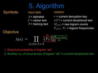 5. Algorithm
1. Empirical probability of bigram “ab”.
2. Number nab of occurrences of bigram “ab” in current deciphered text.
'() =
Y
(a,b)2A⇥A
(FT )
(M(C))ab
ab .
<latexit sha1_base64="jc2jLfeKW9mbb1IciS7fkcp+QDU=">AAACPnicdVDLahRBFL0dX3F8TeLSzcUg9IA03VmYyUJIiIgbJUImCUyPze2amkwx1dVFVXVgKPpf/A83foM7l25cKOJKcGnNTASfBwoO59xD3XtKLYV1afo+Wrt0+crVa+vXOzdu3rp9p7uxeWzrxjA+YLWszWlJlkuh+MAJJ/mpNpyqUvKTcnaw8E/OubGiVkdurvmoojMlJoKRC1LRHeTnZPRUxPmMtKYePsZcm3pc+JgeYtnDXCjcx9yJilvcbzF+Wvijtld4KttXPn5e+FUyPuhdqG3SKbpbabK70+/vPsK/SZakS2ztvVDfXgPAYdF9l49r1lRcOSbJ2mGWajfyZJxgkredvLFcE5vRGR8GqihsM/LL81t8EJQxTmoTnnK4VH9NeKqsnVdlmKzITe2f3kL8lzds3KQ/8kLpxnHFVh9NGomuxkWXOBaGMyfngRAzIuyKbEqGmAuNL0r4eSn+nxxvJ1maZC9DG09ghXW4B/chhgx2YA+ewSEMgMEb+ACf4HP0NvoYfYm+rkbXoovMXfgN0fcfWZmvxw==</latexit><latexit sha1_base64="MBEhNX7pH/q2SIWdMJfrIE1sJbg=">AAACPnicdVDLShxBFK3WPHTyGs3SzSUS6IHQdGcRx4WgKOImwYCjwvSkuV1T4xRTXV1UVQtD0R+T78jGb8jOZTZBIpKV4DI1MwrmdaDgcM491L0nV4IbG8fnwdz8g4ePHi8sNp48ffb8RXNp+dCUlaasQ0tR6uMcDRNcso7lVrBjpRkWuWBH+Wh74h+dMm14KQ/sWLFegSeSDzhF66Ws2UlPUashD9MRKoUt2IBU6bKfuRDfQN6ClEvYgtTyghnYqiHczdxB3coc5vUnF77P3CwZbrdu1TpqZM3VOFpfa7fX38HfJIniKVY3P8jrz4G42M+aX9N+SauCSUsFGtNNYmV7DrXlVLC6kVaGKaQjPGFdTyX6bXpuen4Nr73Sh0Gp/ZMWpur9hMPCmHGR+8kC7dD86U3Ef3ndyg7aPcelqiyTdPbRoBJgS5h0CX2uGbVi7AlSzf2uQIeokVrf+KSEu0vh/+TwbZTEUfLRt7FDZlggK+QVCUlC1sgm2SP7pEMo+UK+kR/kMjgLvgdXwc/Z6Fxwm3lJfkNw8wshtrEd</latexit><latexit sha1_base64="MBEhNX7pH/q2SIWdMJfrIE1sJbg=">AAACPnicdVDLShxBFK3WPHTyGs3SzSUS6IHQdGcRx4WgKOImwYCjwvSkuV1T4xRTXV1UVQtD0R+T78jGb8jOZTZBIpKV4DI1MwrmdaDgcM491L0nV4IbG8fnwdz8g4ePHi8sNp48ffb8RXNp+dCUlaasQ0tR6uMcDRNcso7lVrBjpRkWuWBH+Wh74h+dMm14KQ/sWLFegSeSDzhF66Ws2UlPUashD9MRKoUt2IBU6bKfuRDfQN6ClEvYgtTyghnYqiHczdxB3coc5vUnF77P3CwZbrdu1TpqZM3VOFpfa7fX38HfJIniKVY3P8jrz4G42M+aX9N+SauCSUsFGtNNYmV7DrXlVLC6kVaGKaQjPGFdTyX6bXpuen4Nr73Sh0Gp/ZMWpur9hMPCmHGR+8kC7dD86U3Ef3ndyg7aPcelqiyTdPbRoBJgS5h0CX2uGbVi7AlSzf2uQIeokVrf+KSEu0vh/+TwbZTEUfLRt7FDZlggK+QVCUlC1sgm2SP7pEMo+UK+kR/kMjgLvgdXwc/Z6Fxwm3lJfkNw8wshtrEd</latexit><latexit sha1_base64="TA74HKfolodIKS7jXZUuTnPffCw=">AAACPnicdVBNaxsxFNQmbeo6beqmx14eNYU1lGW3h8Y5FGJSSi+BFOIk4HWWt7IcC2u1QtIGjNhf1kt/Q2895pJDS8g1x8ofgfRrQDDMvEHvTa4ENzaOvwdr6w8ebjxqPG5uPnm69az1fPvYlJWmrE9LUerTHA0TXLK+5VawU6UZFrlgJ/l0f+6fXDBteCmP7EyxYYHnko85ReulrNVPL1CrCQ/TKSqFHXgPqdLlKHMhvoG8AymX0IPU8oIZ6NUQfszcUd3JHOb1mQsPMrdMhvudlVpHzazVjqPdnW539x38TZIoXqBNVjjMWt/SUUmrgklLBRozSGJlhw615VSwuplWhimkUzxnA08l+m2GbnF+Da+9MoJxqf2TFhbq/YTDwphZkfvJAu3E/OnNxX95g8qOu0PHpaosk3T50bgSYEuYdwkjrhm1YuYJUs39rkAnqJFa3/i8hLtL4f/k+G2UxFHyOW7vfVjV0SAvySsSkoTskD3yiRySPqHkC7kkP8jP4GtwFVwHN8vRtWCVeUF+Q3D7C+LKrTY=</latexit>
(1)
(2)()<latexit sha1_base64="gi61hSnZvmiKktc2v3+GD2e5LOU=">AAAB+HicdVDLSsNAFJ3UV62PRl26GSxC3YRExLa7gi5cVrAPaEK5mUzaoZMHMxOhhn6JGxeKuPVT3Pk3Th+CzwMDh3PO5d45fsqZVLb9bhRWVtfWN4qbpa3tnd2yubffkUkmCG2ThCei54OknMW0rZjitJcKCpHPadcfX8z87i0VkiXxjZqk1ItgGLOQEVBaGphll+twAFV3DGkKJwOzYluNeu281sC/iWPZc1TQEq2B+eYGCckiGivCQcq+Y6fKy0EoRjidltxM0hTIGIa0r2kMEZVePj98io+1EuAwEfrFCs/VrxM5RFJOIl8nI1Aj+dObiX95/UyFdS9ncZopGpPFojDjWCV41gIOmKBE8YkmQATTt2IyAgFE6a5KuoTPn+L/SefUcmzLuT6rNC+XdRTRITpCVeSgGmqiK9RCbURQhu7RI3oy7owH49l4WUQLxnLmAH2D8foB5iGTRA==</latexit><latexit sha1_base64="gi61hSnZvmiKktc2v3+GD2e5LOU=">AAAB+HicdVDLSsNAFJ3UV62PRl26GSxC3YRExLa7gi5cVrAPaEK5mUzaoZMHMxOhhn6JGxeKuPVT3Pk3Th+CzwMDh3PO5d45fsqZVLb9bhRWVtfWN4qbpa3tnd2yubffkUkmCG2ThCei54OknMW0rZjitJcKCpHPadcfX8z87i0VkiXxjZqk1ItgGLOQEVBaGphll+twAFV3DGkKJwOzYluNeu281sC/iWPZc1TQEq2B+eYGCckiGivCQcq+Y6fKy0EoRjidltxM0hTIGIa0r2kMEZVePj98io+1EuAwEfrFCs/VrxM5RFJOIl8nI1Aj+dObiX95/UyFdS9ncZopGpPFojDjWCV41gIOmKBE8YkmQATTt2IyAgFE6a5KuoTPn+L/SefUcmzLuT6rNC+XdRTRITpCVeSgGmqiK9RCbURQhu7RI3oy7owH49l4WUQLxnLmAH2D8foB5iGTRA==</latexit><latexit sha1_base64="gi61hSnZvmiKktc2v3+GD2e5LOU=">AAAB+HicdVDLSsNAFJ3UV62PRl26GSxC3YRExLa7gi5cVrAPaEK5mUzaoZMHMxOhhn6JGxeKuPVT3Pk3Th+CzwMDh3PO5d45fsqZVLb9bhRWVtfWN4qbpa3tnd2yubffkUkmCG2ThCei54OknMW0rZjitJcKCpHPadcfX8z87i0VkiXxjZqk1ItgGLOQEVBaGphll+twAFV3DGkKJwOzYluNeu281sC/iWPZc1TQEq2B+eYGCckiGivCQcq+Y6fKy0EoRjidltxM0hTIGIa0r2kMEZVePj98io+1EuAwEfrFCs/VrxM5RFJOIl8nI1Aj+dObiX95/UyFdS9ncZopGpPFojDjWCV41gIOmKBE8YkmQATTt2IyAgFE6a5KuoTPn+L/SefUcmzLuT6rNC+XdRTRITpCVeSgGmqiK9RCbURQhu7RI3oy7owH49l4WUQLxnLmAH2D8foB5iGTRA==</latexit><latexit sha1_base64="gi61hSnZvmiKktc2v3+GD2e5LOU=">AAAB+HicdVDLSsNAFJ3UV62PRl26GSxC3YRExLa7gi5cVrAPaEK5mUzaoZMHMxOhhn6JGxeKuPVT3Pk3Th+CzwMDh3PO5d45fsqZVLb9bhRWVtfWN4qbpa3tnd2yubffkUkmCG2ThCei54OknMW0rZjitJcKCpHPadcfX8z87i0VkiXxjZqk1ItgGLOQEVBaGphll+twAFV3DGkKJwOzYluNeu281sC/iWPZc1TQEq2B+eYGCckiGivCQcq+Y6fKy0EoRjidltxM0hTIGIa0r2kMEZVePj98io+1EuAwEfrFCs/VrxM5RFJOIl8nI1Aj+dObiX95/UyFdS9ncZopGpPFojDjWCV41gIOmKBE8YkmQATTt2IyAgFE6a5KuoTPn+L/SefUcmzLuT6rNC+XdRTRITpCVeSgGmqiK9RCbURQhu7RI3oy7owH49l4WUQLxnLmAH2D8foB5iGTRA==</latexit>
= current decryption key<latexit sha1_base64="tvnfLZjfjNcpLzlIsxyj3hIbZLU=">AAAB7XicdVDLSgMxFM34rPVVdekmWARXw4xYbDdScOOygn1AO5Q7adrGZpKQZIQy9B/cuFDErf/jzr8xfQg+D1w4nHMv994TK86MDYJ3b2l5ZXVtPbeR39za3tkt7O03jEw1oXUiudStGAzlTNC6ZZbTltIUkpjTZjy6nPrNO6oNk+LGjhWNEhgI1mcErJManREoBd1CMfArlbBUKuPfJPSDGYpogVq38NbpSZImVFjCwZh2GCgbZaAtI5xO8p3UUAVkBAPadlRAQk2Uza6d4GOn9HBfalfC4pn6dSKDxJhxErvOBOzQ/PSm4l9eO7X9cpQxoVJLBZkv6qccW4mnr+Me05RYPnYEiGbuVkyGoIFYF1DehfD5Kf6fNE79MPDD67Ni9WIRRw4doiN0gkJ0jqroCtVQHRF0i+7RI3rypPfgPXsv89YlbzFzgL7Be/0ANcCPig==</latexit><latexit sha1_base64="tvnfLZjfjNcpLzlIsxyj3hIbZLU=">AAAB7XicdVDLSgMxFM34rPVVdekmWARXw4xYbDdScOOygn1AO5Q7adrGZpKQZIQy9B/cuFDErf/jzr8xfQg+D1w4nHMv994TK86MDYJ3b2l5ZXVtPbeR39za3tkt7O03jEw1oXUiudStGAzlTNC6ZZbTltIUkpjTZjy6nPrNO6oNk+LGjhWNEhgI1mcErJManREoBd1CMfArlbBUKuPfJPSDGYpogVq38NbpSZImVFjCwZh2GCgbZaAtI5xO8p3UUAVkBAPadlRAQk2Uza6d4GOn9HBfalfC4pn6dSKDxJhxErvOBOzQ/PSm4l9eO7X9cpQxoVJLBZkv6qccW4mnr+Me05RYPnYEiGbuVkyGoIFYF1DehfD5Kf6fNE79MPDD67Ni9WIRRw4doiN0gkJ0jqroCtVQHRF0i+7RI3rypPfgPXsv89YlbzFzgL7Be/0ANcCPig==</latexit><latexit sha1_base64="tvnfLZjfjNcpLzlIsxyj3hIbZLU=">AAAB7XicdVDLSgMxFM34rPVVdekmWARXw4xYbDdScOOygn1AO5Q7adrGZpKQZIQy9B/cuFDErf/jzr8xfQg+D1w4nHMv994TK86MDYJ3b2l5ZXVtPbeR39za3tkt7O03jEw1oXUiudStGAzlTNC6ZZbTltIUkpjTZjy6nPrNO6oNk+LGjhWNEhgI1mcErJManREoBd1CMfArlbBUKuPfJPSDGYpogVq38NbpSZImVFjCwZh2GCgbZaAtI5xO8p3UUAVkBAPadlRAQk2Uza6d4GOn9HBfalfC4pn6dSKDxJhxErvOBOzQ/PSm4l9eO7X9cpQxoVJLBZkv6qccW4mnr+Me05RYPnYEiGbuVkyGoIFYF1DehfD5Kf6fNE79MPDD67Ni9WIRRw4doiN0gkJ0jqroCtVQHRF0i+7RI3rypPfgPXsv89YlbzFzgL7Be/0ANcCPig==</latexit><latexit sha1_base64="tvnfLZjfjNcpLzlIsxyj3hIbZLU=">AAAB7XicdVDLSgMxFM34rPVVdekmWARXw4xYbDdScOOygn1AO5Q7adrGZpKQZIQy9B/cuFDErf/jzr8xfQg+D1w4nHMv994TK86MDYJ3b2l5ZXVtPbeR39za3tkt7O03jEw1oXUiudStGAzlTNC6ZZbTltIUkpjTZjy6nPrNO6oNk+LGjhWNEhgI1mcErJManREoBd1CMfArlbBUKuPfJPSDGYpogVq38NbpSZImVFjCwZh2GCgbZaAtI5xO8p3UUAVkBAPadlRAQk2Uza6d4GOn9HBfalfC4pn6dSKDxJhxErvOBOzQ/PSm4l9eO7X9cpQxoVJLBZkv6qccW4mnr+Me05RYPnYEiGbuVkyGoIFYF1DehfD5Kf6fNE79MPDD67Ni9WIRRw4doiN0gkJ0jqroCtVQHRF0i+7RI3rypPfgPXsv89YlbzFzgL7Be/0ANcCPig==</latexit>
= raw bigram countsM(C)<latexit sha1_base64="SE1vl6V4Fo49aE749YW/6peo2t0=">AAAB9HicdVDJSgNBEO2JW4xb1KOXxiDEyzAjBpOLBHLxIkQwCyRDqOn0JE16ZtrunkAY8h1ePCji1Y/x5t/YWQTXBwWP96qoqucLzpR2nHcrs7K6tr6R3cxtbe/s7uX3D5oqTiShDRLzWLZ9UJSziDY005y2haQQ+py2/FFt5rfGVCoWR7d6IqgXwiBiASOgjeRd99LuCISAYu102ssXHLtScUulMv5NXNuZo4CWqPfyb91+TJKQRppwUKrjOkJ7KUjNCKfTXDdRVAAZwYB2DI0gpMpL50dP8YlR+jiIpalI47n6dSKFUKlJ6JvOEPRQ/fRm4l9eJ9FB2UtZJBJNI7JYFCQc6xjPEsB9JinRfGIIEMnMrZgMQQLRJqecCeHzU/w/aZ7ZrmO7N+eF6uUyjiw6QseoiFx0garoCtVRAxF0h+7RI3qyxtaD9Wy9LFoz1nLmEH2D9foBrNKSCA==</latexit><latexit sha1_base64="SE1vl6V4Fo49aE749YW/6peo2t0=">AAAB9HicdVDJSgNBEO2JW4xb1KOXxiDEyzAjBpOLBHLxIkQwCyRDqOn0JE16ZtrunkAY8h1ePCji1Y/x5t/YWQTXBwWP96qoqucLzpR2nHcrs7K6tr6R3cxtbe/s7uX3D5oqTiShDRLzWLZ9UJSziDY005y2haQQ+py2/FFt5rfGVCoWR7d6IqgXwiBiASOgjeRd99LuCISAYu102ssXHLtScUulMv5NXNuZo4CWqPfyb91+TJKQRppwUKrjOkJ7KUjNCKfTXDdRVAAZwYB2DI0gpMpL50dP8YlR+jiIpalI47n6dSKFUKlJ6JvOEPRQ/fRm4l9eJ9FB2UtZJBJNI7JYFCQc6xjPEsB9JinRfGIIEMnMrZgMQQLRJqecCeHzU/w/aZ7ZrmO7N+eF6uUyjiw6QseoiFx0garoCtVRAxF0h+7RI3qyxtaD9Wy9LFoz1nLmEH2D9foBrNKSCA==</latexit><latexit sha1_base64="SE1vl6V4Fo49aE749YW/6peo2t0=">AAAB9HicdVDJSgNBEO2JW4xb1KOXxiDEyzAjBpOLBHLxIkQwCyRDqOn0JE16ZtrunkAY8h1ePCji1Y/x5t/YWQTXBwWP96qoqucLzpR2nHcrs7K6tr6R3cxtbe/s7uX3D5oqTiShDRLzWLZ9UJSziDY005y2haQQ+py2/FFt5rfGVCoWR7d6IqgXwiBiASOgjeRd99LuCISAYu102ssXHLtScUulMv5NXNuZo4CWqPfyb91+TJKQRppwUKrjOkJ7KUjNCKfTXDdRVAAZwYB2DI0gpMpL50dP8YlR+jiIpalI47n6dSKFUKlJ6JvOEPRQ/fRm4l9eJ9FB2UtZJBJNI7JYFCQc6xjPEsB9JinRfGIIEMnMrZgMQQLRJqecCeHzU/w/aZ7ZrmO7N+eF6uUyjiw6QseoiFx0garoCtVRAxF0h+7RI3qyxtaD9Wy9LFoz1nLmEH2D9foBrNKSCA==</latexit><latexit sha1_base64="SE1vl6V4Fo49aE749YW/6peo2t0=">AAAB9HicdVDJSgNBEO2JW4xb1KOXxiDEyzAjBpOLBHLxIkQwCyRDqOn0JE16ZtrunkAY8h1ePCji1Y/x5t/YWQTXBwWP96qoqucLzpR2nHcrs7K6tr6R3cxtbe/s7uX3D5oqTiShDRLzWLZ9UJSziDY005y2haQQ+py2/FFt5rfGVCoWR7d6IqgXwiBiASOgjeRd99LuCISAYu102ssXHLtScUulMv5NXNuZo4CWqPfyb91+TJKQRppwUKrjOkJ7KUjNCKfTXDdRVAAZwYB2DI0gpMpL50dP8YlR+jiIpalI47n6dSKFUKlJ6JvOEPRQ/fRm4l9eJ9FB2UtZJBJNI7JYFCQc6xjPEsB9JinRfGIIEMnMrZgMQQLRJqecCeHzU/w/aZ7ZrmO7N+eF6uUyjiw6QseoiFx0garoCtVRAxF0h+7RI3qyxtaD9Wy9LFoz1nLmEH2D9foBrNKSCA==</latexit>
, = bigram frequenciesF(C)<latexit sha1_base64="cFZjOM3FdXOP5MzPsLcDqwTi00w=">AAAB9HicdVDJSgNBEO2JW4xb1KOXxiDEyzAjBpOLBALiMYJZIBlCTacnadIz03b3BMKQ7/DiQRGvfow3/8bOIrg+KHi8V0VVPV9wprTjvFuZldW19Y3sZm5re2d3L79/0FRxIgltkJjHsu2DopxFtKGZ5rQtJIXQ57Tlj2ozvzWmUrE4utUTQb0QBhELGAFtJO+ql3ZHIAQUa6fTXr7g2JWKWyqV8W/i2s4cBbREvZd/6/ZjkoQ00oSDUh3XEdpLQWpGOJ3muomiAsgIBrRjaAQhVV46P3qKT4zSx0EsTUUaz9WvEymESk1C33SGoIfqpzcT//I6iQ7KXsoikWgakcWiIOFYx3iWAO4zSYnmE0OASGZuxWQIEog2OeVMCJ+f4v9J88x2Hdu9OS9UL5dxZNEROkZF5KILVEXXqI4aiKA7dI8e0ZM1th6sZ+tl0ZqxljOH6Bus1w+h4pIB</latexit><latexit sha1_base64="cFZjOM3FdXOP5MzPsLcDqwTi00w=">AAAB9HicdVDJSgNBEO2JW4xb1KOXxiDEyzAjBpOLBALiMYJZIBlCTacnadIz03b3BMKQ7/DiQRGvfow3/8bOIrg+KHi8V0VVPV9wprTjvFuZldW19Y3sZm5re2d3L79/0FRxIgltkJjHsu2DopxFtKGZ5rQtJIXQ57Tlj2ozvzWmUrE4utUTQb0QBhELGAFtJO+ql3ZHIAQUa6fTXr7g2JWKWyqV8W/i2s4cBbREvZd/6/ZjkoQ00oSDUh3XEdpLQWpGOJ3muomiAsgIBrRjaAQhVV46P3qKT4zSx0EsTUUaz9WvEymESk1C33SGoIfqpzcT//I6iQ7KXsoikWgakcWiIOFYx3iWAO4zSYnmE0OASGZuxWQIEog2OeVMCJ+f4v9J88x2Hdu9OS9UL5dxZNEROkZF5KILVEXXqI4aiKA7dI8e0ZM1th6sZ+tl0ZqxljOH6Bus1w+h4pIB</latexit><latexit sha1_base64="cFZjOM3FdXOP5MzPsLcDqwTi00w=">AAAB9HicdVDJSgNBEO2JW4xb1KOXxiDEyzAjBpOLBALiMYJZIBlCTacnadIz03b3BMKQ7/DiQRGvfow3/8bOIrg+KHi8V0VVPV9wprTjvFuZldW19Y3sZm5re2d3L79/0FRxIgltkJjHsu2DopxFtKGZ5rQtJIXQ57Tlj2ozvzWmUrE4utUTQb0QBhELGAFtJO+ql3ZHIAQUa6fTXr7g2JWKWyqV8W/i2s4cBbREvZd/6/ZjkoQ00oSDUh3XEdpLQWpGOJ3muomiAsgIBrRjaAQhVV46P3qKT4zSx0EsTUUaz9WvEymESk1C33SGoIfqpzcT//I6iQ7KXsoikWgakcWiIOFYx3iWAO4zSYnmE0OASGZuxWQIEog2OeVMCJ+f4v9J88x2Hdu9OS9UL5dxZNEROkZF5KILVEXXqI4aiKA7dI8e0ZM1th6sZ+tl0ZqxljOH6Bus1w+h4pIB</latexit><latexit sha1_base64="cFZjOM3FdXOP5MzPsLcDqwTi00w=">AAAB9HicdVDJSgNBEO2JW4xb1KOXxiDEyzAjBpOLBALiMYJZIBlCTacnadIz03b3BMKQ7/DiQRGvfow3/8bOIrg+KHi8V0VVPV9wprTjvFuZldW19Y3sZm5re2d3L79/0FRxIgltkJjHsu2DopxFtKGZ5rQtJIXQ57Tlj2ozvzWmUrE4utUTQb0QBhELGAFtJO+ql3ZHIAQUa6fTXr7g2JWKWyqV8W/i2s4cBbREvZd/6/ZjkoQ00oSDUh3XEdpLQWpGOJ3muomiAsgIBrRjaAQhVV46P3qKT4zSx0EsTUUaz9WvEymESk1C33SGoIfqpzcT//I6iQ7KXsoikWgakcWiIOFYx3iWAO4zSYnmE0OASGZuxWQIEog2OeVMCJ+f4v9J88x2Hdu9OS9UL5dxZNEROkZF5KILVEXXqI4aiKA7dI8e0ZM1th6sZ+tl0ZqxljOH6Bus1w+h4pIB</latexit>
FT<latexit sha1_base64="1h7KsuWHMT6ma7MnaotWpJiU1b8=">AAAB7HicdVDLSsNAFL2pr1pfVZduBovgKiRisd1IQRCXFZq20IYymU7aoZNJmJkIIfQb3LhQxK0f5M6/cfoQfB64cDjnXu69J0g4U9px3q3Cyura+kZxs7S1vbO7V94/aKs4lYR6JOax7AZYUc4E9TTTnHYTSXEUcNoJJlczv3NHpWKxaOksoX6ER4KFjGBtJO96kLemg3LFset1t1qtod/EtZ05KrBEc1B+6w9jkkZUaMKxUj3XSbSfY6kZ4XRa6qeKJphM8Ij2DBU4osrP58dO0YlRhiiMpSmh0Vz9OpHjSKksCkxnhPVY/fRm4l9eL9Vhzc+ZSFJNBVksClOOdIxmn6Mhk5RonhmCiWTmVkTGWGKiTT4lE8Lnp+h/0j6zXcd2b88rjctlHEU4gmM4BRcuoAE30AQPCDC4h0d4soT1YD1bL4vWgrWcOYRvsF4/AFh5jwg=</latexit><latexit sha1_base64="1h7KsuWHMT6ma7MnaotWpJiU1b8=">AAAB7HicdVDLSsNAFL2pr1pfVZduBovgKiRisd1IQRCXFZq20IYymU7aoZNJmJkIIfQb3LhQxK0f5M6/cfoQfB64cDjnXu69J0g4U9px3q3Cyura+kZxs7S1vbO7V94/aKs4lYR6JOax7AZYUc4E9TTTnHYTSXEUcNoJJlczv3NHpWKxaOksoX6ER4KFjGBtJO96kLemg3LFset1t1qtod/EtZ05KrBEc1B+6w9jkkZUaMKxUj3XSbSfY6kZ4XRa6qeKJphM8Ij2DBU4osrP58dO0YlRhiiMpSmh0Vz9OpHjSKksCkxnhPVY/fRm4l9eL9Vhzc+ZSFJNBVksClOOdIxmn6Mhk5RonhmCiWTmVkTGWGKiTT4lE8Lnp+h/0j6zXcd2b88rjctlHEU4gmM4BRcuoAE30AQPCDC4h0d4soT1YD1bL4vWgrWcOYRvsF4/AFh5jwg=</latexit><latexit sha1_base64="1h7KsuWHMT6ma7MnaotWpJiU1b8=">AAAB7HicdVDLSsNAFL2pr1pfVZduBovgKiRisd1IQRCXFZq20IYymU7aoZNJmJkIIfQb3LhQxK0f5M6/cfoQfB64cDjnXu69J0g4U9px3q3Cyura+kZxs7S1vbO7V94/aKs4lYR6JOax7AZYUc4E9TTTnHYTSXEUcNoJJlczv3NHpWKxaOksoX6ER4KFjGBtJO96kLemg3LFset1t1qtod/EtZ05KrBEc1B+6w9jkkZUaMKxUj3XSbSfY6kZ4XRa6qeKJphM8Ij2DBU4osrP58dO0YlRhiiMpSmh0Vz9OpHjSKksCkxnhPVY/fRm4l9eL9Vhzc+ZSFJNBVksClOOdIxmn6Mhk5RonhmCiWTmVkTGWGKiTT4lE8Lnp+h/0j6zXcd2b88rjctlHEU4gmM4BRcuoAE30AQPCDC4h0d4soT1YD1bL4vWgrWcOYRvsF4/AFh5jwg=</latexit><latexit sha1_base64="1h7KsuWHMT6ma7MnaotWpJiU1b8=">AAAB7HicdVDLSsNAFL2pr1pfVZduBovgKiRisd1IQRCXFZq20IYymU7aoZNJmJkIIfQb3LhQxK0f5M6/cfoQfB64cDjnXu69J0g4U9px3q3Cyura+kZxs7S1vbO7V94/aKs4lYR6JOax7AZYUc4E9TTTnHYTSXEUcNoJJlczv3NHpWKxaOksoX6ER4KFjGBtJO96kLemg3LFset1t1qtod/EtZ05KrBEc1B+6w9jkkZUaMKxUj3XSbSfY6kZ4XRa6qeKJphM8Ij2DBU4osrP58dO0YlRhiiMpSmh0Vz9OpHjSKksCkxnhPVY/fRm4l9eL9Vhzc+ZSFJNBVksClOOdIxmn6Mhk5RonhmCiWTmVkTGWGKiTT4lE8Lnp+h/0j6zXcd2b88rjctlHEU4gmM4BRcuoAE30AQPCDC4h0d4soT1YD1bL4vWgrWcOYRvsF4/AFh5jwg=</latexit>
= current deciphered text(C)<latexit sha1_base64="Gswfmymdvaz2ZQkUeZ/tRzCfz+4=">AAAB8HicdVDJSgNBEO2JW4xb1KOXxiDEyzAjBpOLBHLxGMEskgyhptNJmnT3DN09QhjyFV48KOLVz/Hm39hZBNcHBY/3qqiqF8acaeN5705mZXVtfSO7mdva3tndy+8fNHWUKEIbJOKRaoegKWeSNgwznLZjRUGEnLbCcW3mt+6o0iySN2YS00DAULIBI2CsdNsdQxxDsXbayxc8t1LxS6Uy/k1815ujgJao9/Jv3X5EEkGlIRy07vhebIIUlGGE02mum2gaAxnDkHYslSCoDtL5wVN8YpU+HkTKljR4rn6dSEFoPRGh7RRgRvqnNxP/8jqJGZSDlMk4MVSSxaJBwrGJ8Ox73GeKEsMnlgBRzN6KyQgUEGMzytkQPj/F/5Pmmet7rn99XqheLuPIoiN0jIrIRxeoiq5QHTUQQQLdo0f05CjnwXl2XhatGWc5c4i+wXn9AIy9kDw=</latexit><latexit sha1_base64="Gswfmymdvaz2ZQkUeZ/tRzCfz+4=">AAAB8HicdVDJSgNBEO2JW4xb1KOXxiDEyzAjBpOLBHLxGMEskgyhptNJmnT3DN09QhjyFV48KOLVz/Hm39hZBNcHBY/3qqiqF8acaeN5705mZXVtfSO7mdva3tndy+8fNHWUKEIbJOKRaoegKWeSNgwznLZjRUGEnLbCcW3mt+6o0iySN2YS00DAULIBI2CsdNsdQxxDsXbayxc8t1LxS6Uy/k1815ujgJao9/Jv3X5EEkGlIRy07vhebIIUlGGE02mum2gaAxnDkHYslSCoDtL5wVN8YpU+HkTKljR4rn6dSEFoPRGh7RRgRvqnNxP/8jqJGZSDlMk4MVSSxaJBwrGJ8Ox73GeKEsMnlgBRzN6KyQgUEGMzytkQPj/F/5Pmmet7rn99XqheLuPIoiN0jIrIRxeoiq5QHTUQQQLdo0f05CjnwXl2XhatGWc5c4i+wXn9AIy9kDw=</latexit><latexit sha1_base64="Gswfmymdvaz2ZQkUeZ/tRzCfz+4=">AAAB8HicdVDJSgNBEO2JW4xb1KOXxiDEyzAjBpOLBHLxGMEskgyhptNJmnT3DN09QhjyFV48KOLVz/Hm39hZBNcHBY/3qqiqF8acaeN5705mZXVtfSO7mdva3tndy+8fNHWUKEIbJOKRaoegKWeSNgwznLZjRUGEnLbCcW3mt+6o0iySN2YS00DAULIBI2CsdNsdQxxDsXbayxc8t1LxS6Uy/k1815ujgJao9/Jv3X5EEkGlIRy07vhebIIUlGGE02mum2gaAxnDkHYslSCoDtL5wVN8YpU+HkTKljR4rn6dSEFoPRGh7RRgRvqnNxP/8jqJGZSDlMk4MVSSxaJBwrGJ8Ox73GeKEsMnlgBRzN6KyQgUEGMzytkQPj/F/5Pmmet7rn99XqheLuPIoiN0jIrIRxeoiq5QHTUQQQLdo0f05CjnwXl2XhatGWc5c4i+wXn9AIy9kDw=</latexit><latexit sha1_base64="Gswfmymdvaz2ZQkUeZ/tRzCfz+4=">AAAB8HicdVDJSgNBEO2JW4xb1KOXxiDEyzAjBpOLBHLxGMEskgyhptNJmnT3DN09QhjyFV48KOLVz/Hm39hZBNcHBY/3qqiqF8acaeN5705mZXVtfSO7mdva3tndy+8fNHWUKEIbJOKRaoegKWeSNgwznLZjRUGEnLbCcW3mt+6o0iySN2YS00DAULIBI2CsdNsdQxxDsXbayxc8t1LxS6Uy/k1815ujgJao9/Jv3X5EEkGlIRy07vhebIIUlGGE02mum2gaAxnDkHYslSCoDtL5wVN8YpU+HkTKljR4rn6dSEFoPRGh7RRgRvqnNxP/8jqJGZSDlMk4MVSSxaJBwrGJ8Ox73GeKEsMnlgBRzN6KyQgUEGMzytkQPj/F/5Pmmet7rn99XqheLuPIoiN0jIrIRxeoiq5QHTUQQQLdo0f05CjnwXl2XhatGWc5c4i+wXn9AIy9kDw=</latexit>
notationSymbols
= cipher textC<latexit sha1_base64="FcwLtA9+S0XXwV4qdADTmIVk5qE=">AAAB6HicdVDJSgNBEK1xjXGLevTSGARPw4wYTC4SyMVjAmaBZAg9nZqkTc9Cd48QhnyBFw+KePWTvPk3dhbB9UHB470qqur5ieBKO867tbK6tr6xmdvKb+/s7u0XDg5bKk4lwyaLRSw7PlUoeIRNzbXATiKRhr7Atj+uzfz2HUrF4+hGTxL0QjqMeMAZ1UZq1PqFomNXKm6pVCa/iWs7cxRhiXq/8NYbxCwNMdJMUKW6rpNoL6NScyZwmu+lChPKxnSIXUMjGqLysvmhU3JqlAEJYmkq0mSufp3IaKjUJPRNZ0j1SP30ZuJfXjfVQdnLeJSkGiO2WBSkguiYzL4mAy6RaTExhDLJza2EjaikTJts8iaEz0/J/6R1bruO7TYuitWrZRw5OIYTOAMXLqEK11CHJjBAuIdHeLJurQfr2XpZtK5Yy5kj+Abr9QM1eY0y</latexit><latexit sha1_base64="FcwLtA9+S0XXwV4qdADTmIVk5qE=">AAAB6HicdVDJSgNBEK1xjXGLevTSGARPw4wYTC4SyMVjAmaBZAg9nZqkTc9Cd48QhnyBFw+KePWTvPk3dhbB9UHB470qqur5ieBKO867tbK6tr6xmdvKb+/s7u0XDg5bKk4lwyaLRSw7PlUoeIRNzbXATiKRhr7Atj+uzfz2HUrF4+hGTxL0QjqMeMAZ1UZq1PqFomNXKm6pVCa/iWs7cxRhiXq/8NYbxCwNMdJMUKW6rpNoL6NScyZwmu+lChPKxnSIXUMjGqLysvmhU3JqlAEJYmkq0mSufp3IaKjUJPRNZ0j1SP30ZuJfXjfVQdnLeJSkGiO2WBSkguiYzL4mAy6RaTExhDLJza2EjaikTJts8iaEz0/J/6R1bruO7TYuitWrZRw5OIYTOAMXLqEK11CHJjBAuIdHeLJurQfr2XpZtK5Yy5kj+Abr9QM1eY0y</latexit><latexit sha1_base64="FcwLtA9+S0XXwV4qdADTmIVk5qE=">AAAB6HicdVDJSgNBEK1xjXGLevTSGARPw4wYTC4SyMVjAmaBZAg9nZqkTc9Cd48QhnyBFw+KePWTvPk3dhbB9UHB470qqur5ieBKO867tbK6tr6xmdvKb+/s7u0XDg5bKk4lwyaLRSw7PlUoeIRNzbXATiKRhr7Atj+uzfz2HUrF4+hGTxL0QjqMeMAZ1UZq1PqFomNXKm6pVCa/iWs7cxRhiXq/8NYbxCwNMdJMUKW6rpNoL6NScyZwmu+lChPKxnSIXUMjGqLysvmhU3JqlAEJYmkq0mSufp3IaKjUJPRNZ0j1SP30ZuJfXjfVQdnLeJSkGiO2WBSkguiYzL4mAy6RaTExhDLJza2EjaikTJts8iaEz0/J/6R1bruO7TYuitWrZRw5OIYTOAMXLqEK11CHJjBAuIdHeLJurQfr2XpZtK5Yy5kj+Abr9QM1eY0y</latexit><latexit sha1_base64="FcwLtA9+S0XXwV4qdADTmIVk5qE=">AAAB6HicdVDJSgNBEK1xjXGLevTSGARPw4wYTC4SyMVjAmaBZAg9nZqkTc9Cd48QhnyBFw+KePWTvPk3dhbB9UHB470qqur5ieBKO867tbK6tr6xmdvKb+/s7u0XDg5bKk4lwyaLRSw7PlUoeIRNzbXATiKRhr7Atj+uzfz2HUrF4+hGTxL0QjqMeMAZ1UZq1PqFomNXKm6pVCa/iWs7cxRhiXq/8NYbxCwNMdJMUKW6rpNoL6NScyZwmu+lChPKxnSIXUMjGqLysvmhU3JqlAEJYmkq0mSufp3IaKjUJPRNZ0j1SP30ZuJfXjfVQdnLeJSkGiO2WBSkguiYzL4mAy6RaTExhDLJza2EjaikTJts8iaEz0/J/6R1bruO7TYuitWrZRw5OIYTOAMXLqEK11CHJjBAuIdHeLJurQfr2XpZtK5Yy5kj+Abr9QM1eY0y</latexit>
= training textT<latexit sha1_base64="t7H5ntKAsSKSKQVr93gY5NcMG9w=">AAAB6HicdVDJSgNBEK1xjXGLevTSGARPw4wYTC4S8OIxgWyQDKGnU5O06Vno7hHCkC/w4kERr36SN//GziK4Pih4vFdFVT0/EVxpx3m3VlbX1jc2c1v57Z3dvf3CwWFLxalk2GSxiGXHpwoFj7CpuRbYSSTS0BfY9sfXM799h1LxOGroSYJeSIcRDzij2kj1Rr9QdOxKxS2VyuQ3cW1njiIsUesX3nqDmKUhRpoJqlTXdRLtZVRqzgRO871UYULZmA6xa2hEQ1ReNj90Sk6NMiBBLE1FmszVrxMZDZWahL7pDKkeqZ/eTPzL66Y6KHsZj5JUY8QWi4JUEB2T2ddkwCUyLSaGUCa5uZWwEZWUaZNN3oTw+Sn5n7TObdex3fpFsXq1jCMHx3ACZ+DCJVThBmrQBAYI9/AIT9at9WA9Wy+L1hVrOXME32C9fgBPPY1D</latexit><latexit sha1_base64="t7H5ntKAsSKSKQVr93gY5NcMG9w=">AAAB6HicdVDJSgNBEK1xjXGLevTSGARPw4wYTC4S8OIxgWyQDKGnU5O06Vno7hHCkC/w4kERr36SN//GziK4Pih4vFdFVT0/EVxpx3m3VlbX1jc2c1v57Z3dvf3CwWFLxalk2GSxiGXHpwoFj7CpuRbYSSTS0BfY9sfXM799h1LxOGroSYJeSIcRDzij2kj1Rr9QdOxKxS2VyuQ3cW1njiIsUesX3nqDmKUhRpoJqlTXdRLtZVRqzgRO871UYULZmA6xa2hEQ1ReNj90Sk6NMiBBLE1FmszVrxMZDZWahL7pDKkeqZ/eTPzL66Y6KHsZj5JUY8QWi4JUEB2T2ddkwCUyLSaGUCa5uZWwEZWUaZNN3oTw+Sn5n7TObdex3fpFsXq1jCMHx3ACZ+DCJVThBmrQBAYI9/AIT9at9WA9Wy+L1hVrOXME32C9fgBPPY1D</latexit><latexit sha1_base64="t7H5ntKAsSKSKQVr93gY5NcMG9w=">AAAB6HicdVDJSgNBEK1xjXGLevTSGARPw4wYTC4S8OIxgWyQDKGnU5O06Vno7hHCkC/w4kERr36SN//GziK4Pih4vFdFVT0/EVxpx3m3VlbX1jc2c1v57Z3dvf3CwWFLxalk2GSxiGXHpwoFj7CpuRbYSSTS0BfY9sfXM799h1LxOGroSYJeSIcRDzij2kj1Rr9QdOxKxS2VyuQ3cW1njiIsUesX3nqDmKUhRpoJqlTXdRLtZVRqzgRO871UYULZmA6xa2hEQ1ReNj90Sk6NMiBBLE1FmszVrxMZDZWahL7pDKkeqZ/eTPzL66Y6KHsZj5JUY8QWi4JUEB2T2ddkwCUyLSaGUCa5uZWwEZWUaZNN3oTw+Sn5n7TObdex3fpFsXq1jCMHx3ACZ+DCJVThBmrQBAYI9/AIT9at9WA9Wy+L1hVrOXME32C9fgBPPY1D</latexit><latexit sha1_base64="t7H5ntKAsSKSKQVr93gY5NcMG9w=">AAAB6HicdVDJSgNBEK1xjXGLevTSGARPw4wYTC4S8OIxgWyQDKGnU5O06Vno7hHCkC/w4kERr36SN//GziK4Pih4vFdFVT0/EVxpx3m3VlbX1jc2c1v57Z3dvf3CwWFLxalk2GSxiGXHpwoFj7CpuRbYSSTS0BfY9sfXM799h1LxOGroSYJeSIcRDzij2kj1Rr9QdOxKxS2VyuQ3cW1njiIsUesX3nqDmKUhRpoJqlTXdRLtZVRqzgRO871UYULZmA6xa2hEQ1ReNj90Sk6NMiBBLE1FmszVrxMZDZWahL7pDKkeqZ/eTPzL66Y6KHsZj5JUY8QWi4JUEB2T2ddkwCUyLSaGUCa5uZWwEZWUaZNN3oTw+Sn5n7TObdex3fpFsXq1jCMHx3ACZ+DCJVThBmrQBAYI9/AIT9at9WA9Wy+L1hVrOXME32C9fgBPPY1D</latexit>
= alphabetA<latexit sha1_base64="L/CNa+OqY3hF8IQpG2s9rnEIEoA=">AAAB6HicdVDJSgNBEK1xjXGLevTSGARPw4wYTC4S8eIxAbNAMoSeTk3Spmehu0cIQ77AiwdFvPpJ3vwbO4vg+qDg8V4VVfX8RHClHefdWlpeWV1bz23kN7e2d3YLe/tNFaeSYYPFIpZtnyoUPMKG5lpgO5FIQ19gyx9dTf3WHUrF4+hGjxP0QjqIeMAZ1UaqX/YKRceuVNxSqUx+E9d2ZijCArVe4a3bj1kaYqSZoEp1XCfRXkal5kzgJN9NFSaUjegAO4ZGNETlZbNDJ+TYKH0SxNJUpMlM/TqR0VCpceibzpDqofrpTcW/vE6qg7KX8ShJNUZsvihIBdExmX5N+lwi02JsCGWSm1sJG1JJmTbZ5E0In5+S/0nz1HYd262fFasXizhycAhHcAIunEMVrqEGDWCAcA+P8GTdWg/Ws/Uyb12yFjMH8A3W6wcycY0w</latexit><latexit sha1_base64="L/CNa+OqY3hF8IQpG2s9rnEIEoA=">AAAB6HicdVDJSgNBEK1xjXGLevTSGARPw4wYTC4S8eIxAbNAMoSeTk3Spmehu0cIQ77AiwdFvPpJ3vwbO4vg+qDg8V4VVfX8RHClHefdWlpeWV1bz23kN7e2d3YLe/tNFaeSYYPFIpZtnyoUPMKG5lpgO5FIQ19gyx9dTf3WHUrF4+hGjxP0QjqIeMAZ1UaqX/YKRceuVNxSqUx+E9d2ZijCArVe4a3bj1kaYqSZoEp1XCfRXkal5kzgJN9NFSaUjegAO4ZGNETlZbNDJ+TYKH0SxNJUpMlM/TqR0VCpceibzpDqofrpTcW/vE6qg7KX8ShJNUZsvihIBdExmX5N+lwi02JsCGWSm1sJG1JJmTbZ5E0In5+S/0nz1HYd262fFasXizhycAhHcAIunEMVrqEGDWCAcA+P8GTdWg/Ws/Uyb12yFjMH8A3W6wcycY0w</latexit><latexit sha1_base64="L/CNa+OqY3hF8IQpG2s9rnEIEoA=">AAAB6HicdVDJSgNBEK1xjXGLevTSGARPw4wYTC4S8eIxAbNAMoSeTk3Spmehu0cIQ77AiwdFvPpJ3vwbO4vg+qDg8V4VVfX8RHClHefdWlpeWV1bz23kN7e2d3YLe/tNFaeSYYPFIpZtnyoUPMKG5lpgO5FIQ19gyx9dTf3WHUrF4+hGjxP0QjqIeMAZ1UaqX/YKRceuVNxSqUx+E9d2ZijCArVe4a3bj1kaYqSZoEp1XCfRXkal5kzgJN9NFSaUjegAO4ZGNETlZbNDJ+TYKH0SxNJUpMlM/TqR0VCpceibzpDqofrpTcW/vE6qg7KX8ShJNUZsvihIBdExmX5N+lwi02JsCGWSm1sJG1JJmTbZ5E0In5+S/0nz1HYd262fFasXizhycAhHcAIunEMVrqEGDWCAcA+P8GTdWg/Ws/Uyb12yFjMH8A3W6wcycY0w</latexit><latexit sha1_base64="L/CNa+OqY3hF8IQpG2s9rnEIEoA=">AAAB6HicdVDJSgNBEK1xjXGLevTSGARPw4wYTC4S8eIxAbNAMoSeTk3Spmehu0cIQ77AiwdFvPpJ3vwbO4vg+qDg8V4VVfX8RHClHefdWlpeWV1bz23kN7e2d3YLe/tNFaeSYYPFIpZtnyoUPMKG5lpgO5FIQ19gyx9dTf3WHUrF4+hGjxP0QjqIeMAZ1UaqX/YKRceuVNxSqUx+E9d2ZijCArVe4a3bj1kaYqSZoEp1XCfRXkal5kzgJN9NFSaUjegAO4ZGNETlZbNDJ+TYKH0SxNJUpMlM/TqR0VCpceibzpDqofrpTcW/vE6qg7KX8ShJNUZsvihIBdExmX5N+lwi02JsCGWSm1sJG1JJmTbZ5E0In5+S/0nz1HYd262fFasXizhycAhHcAIunEMVrqEGDWCAcA+P8GTdWg/Ws/Uyb12yFjMH8A3W6wcycY0w</latexit>
input data
Objective
 