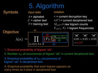 5. Algorithm
1. Empirical probability of bigram “ab”.
2. Number nab of occurrences of bigram “ab” in current deciphered text.
3. Empirical probability of nab occurrences of
bigram “ab” in deciphered text.
4. Empirical probability that each bigram appears as
many times as it does in deciphered text.
(1)
'() =
Y
(a,b)2A⇥A
(FT )
(M(C))ab
ab .
<latexit sha1_base64="jc2jLfeKW9mbb1IciS7fkcp+QDU=">AAACPnicdVDLahRBFL0dX3F8TeLSzcUg9IA03VmYyUJIiIgbJUImCUyPze2amkwx1dVFVXVgKPpf/A83foM7l25cKOJKcGnNTASfBwoO59xD3XtKLYV1afo+Wrt0+crVa+vXOzdu3rp9p7uxeWzrxjA+YLWszWlJlkuh+MAJJ/mpNpyqUvKTcnaw8E/OubGiVkdurvmoojMlJoKRC1LRHeTnZPRUxPmMtKYePsZcm3pc+JgeYtnDXCjcx9yJilvcbzF+Wvijtld4KttXPn5e+FUyPuhdqG3SKbpbabK70+/vPsK/SZakS2ztvVDfXgPAYdF9l49r1lRcOSbJ2mGWajfyZJxgkredvLFcE5vRGR8GqihsM/LL81t8EJQxTmoTnnK4VH9NeKqsnVdlmKzITe2f3kL8lzds3KQ/8kLpxnHFVh9NGomuxkWXOBaGMyfngRAzIuyKbEqGmAuNL0r4eSn+nxxvJ1maZC9DG09ghXW4B/chhgx2YA+ewSEMgMEb+ACf4HP0NvoYfYm+rkbXoovMXfgN0fcfWZmvxw==</latexit><latexit sha1_base64="MBEhNX7pH/q2SIWdMJfrIE1sJbg=">AAACPnicdVDLShxBFK3WPHTyGs3SzSUS6IHQdGcRx4WgKOImwYCjwvSkuV1T4xRTXV1UVQtD0R+T78jGb8jOZTZBIpKV4DI1MwrmdaDgcM491L0nV4IbG8fnwdz8g4ePHi8sNp48ffb8RXNp+dCUlaasQ0tR6uMcDRNcso7lVrBjpRkWuWBH+Wh74h+dMm14KQ/sWLFegSeSDzhF66Ws2UlPUashD9MRKoUt2IBU6bKfuRDfQN6ClEvYgtTyghnYqiHczdxB3coc5vUnF77P3CwZbrdu1TpqZM3VOFpfa7fX38HfJIniKVY3P8jrz4G42M+aX9N+SauCSUsFGtNNYmV7DrXlVLC6kVaGKaQjPGFdTyX6bXpuen4Nr73Sh0Gp/ZMWpur9hMPCmHGR+8kC7dD86U3Ef3ndyg7aPcelqiyTdPbRoBJgS5h0CX2uGbVi7AlSzf2uQIeokVrf+KSEu0vh/+TwbZTEUfLRt7FDZlggK+QVCUlC1sgm2SP7pEMo+UK+kR/kMjgLvgdXwc/Z6Fxwm3lJfkNw8wshtrEd</latexit><latexit sha1_base64="MBEhNX7pH/q2SIWdMJfrIE1sJbg=">AAACPnicdVDLShxBFK3WPHTyGs3SzSUS6IHQdGcRx4WgKOImwYCjwvSkuV1T4xRTXV1UVQtD0R+T78jGb8jOZTZBIpKV4DI1MwrmdaDgcM491L0nV4IbG8fnwdz8g4ePHi8sNp48ffb8RXNp+dCUlaasQ0tR6uMcDRNcso7lVrBjpRkWuWBH+Wh74h+dMm14KQ/sWLFegSeSDzhF66Ws2UlPUashD9MRKoUt2IBU6bKfuRDfQN6ClEvYgtTyghnYqiHczdxB3coc5vUnF77P3CwZbrdu1TpqZM3VOFpfa7fX38HfJIniKVY3P8jrz4G42M+aX9N+SauCSUsFGtNNYmV7DrXlVLC6kVaGKaQjPGFdTyX6bXpuen4Nr73Sh0Gp/ZMWpur9hMPCmHGR+8kC7dD86U3Ef3ndyg7aPcelqiyTdPbRoBJgS5h0CX2uGbVi7AlSzf2uQIeokVrf+KSEu0vh/+TwbZTEUfLRt7FDZlggK+QVCUlC1sgm2SP7pEMo+UK+kR/kMjgLvgdXwc/Z6Fxwm3lJfkNw8wshtrEd</latexit><latexit sha1_base64="TA74HKfolodIKS7jXZUuTnPffCw=">AAACPnicdVBNaxsxFNQmbeo6beqmx14eNYU1lGW3h8Y5FGJSSi+BFOIk4HWWt7IcC2u1QtIGjNhf1kt/Q2895pJDS8g1x8ofgfRrQDDMvEHvTa4ENzaOvwdr6w8ebjxqPG5uPnm69az1fPvYlJWmrE9LUerTHA0TXLK+5VawU6UZFrlgJ/l0f+6fXDBteCmP7EyxYYHnko85ReulrNVPL1CrCQ/TKSqFHXgPqdLlKHMhvoG8AymX0IPU8oIZ6NUQfszcUd3JHOb1mQsPMrdMhvudlVpHzazVjqPdnW539x38TZIoXqBNVjjMWt/SUUmrgklLBRozSGJlhw615VSwuplWhimkUzxnA08l+m2GbnF+Da+9MoJxqf2TFhbq/YTDwphZkfvJAu3E/OnNxX95g8qOu0PHpaosk3T50bgSYEuYdwkjrhm1YuYJUs39rkAnqJFa3/i8hLtL4f/k+G2UxFHyOW7vfVjV0SAvySsSkoTskD3yiRySPqHkC7kkP8jP4GtwFVwHN8vRtWCVeUF+Q3D7C+LKrTY=</latexit>
(2)
(3)
(4)
0.05 ⇥ 0.05 ⇥ 0.05<latexit sha1_base64="3c228YaUeYGPMCIhsRGt9g8PJhk=">AAACBXicdVDJSgNBEK1xjXEb9aiHxiB4GnqiYnKRgBePEcwCyRB6Oj1Jk56F7h4hDLl48Ve8eFDEq//gzb+xswga9UHB470qqur5ieBKY/xhLSwuLa+s5tby6xubW9v2zm5dxamkrEZjEcumTxQTPGI1zbVgzUQyEvqCNfzB5dhv3DKpeBzd6GHCvJD0Ih5wSrSROvYBdvAZamseMoXmeccuYKdcPimWyug3cR08QQFmqHbs93Y3pmnIIk0FUarl4kR7GZGaU8FG+XaqWELogPRYy9CImE1eNvlihI6M0kVBLE1FGk3U7xMZCZUahr7pDInuq3lvLP7ltVIdlLyMR0mqWUSni4JUIB2jcSSoyyWjWgwNIVRycyuifSIJ1Sa4vAnh61P0P6kXHRc77vVpoXIxiyMH+3AIx+DCOVTgCqpQAwp38ABP8GzdW4/Wi/U6bV2wZjN78APW2yds/JX8</latexit><latexit sha1_base64="3c228YaUeYGPMCIhsRGt9g8PJhk=">AAACBXicdVDJSgNBEK1xjXEb9aiHxiB4GnqiYnKRgBePEcwCyRB6Oj1Jk56F7h4hDLl48Ve8eFDEq//gzb+xswga9UHB470qqur5ieBKY/xhLSwuLa+s5tby6xubW9v2zm5dxamkrEZjEcumTxQTPGI1zbVgzUQyEvqCNfzB5dhv3DKpeBzd6GHCvJD0Ih5wSrSROvYBdvAZamseMoXmeccuYKdcPimWyug3cR08QQFmqHbs93Y3pmnIIk0FUarl4kR7GZGaU8FG+XaqWELogPRYy9CImE1eNvlihI6M0kVBLE1FGk3U7xMZCZUahr7pDInuq3lvLP7ltVIdlLyMR0mqWUSni4JUIB2jcSSoyyWjWgwNIVRycyuifSIJ1Sa4vAnh61P0P6kXHRc77vVpoXIxiyMH+3AIx+DCOVTgCqpQAwp38ABP8GzdW4/Wi/U6bV2wZjN78APW2yds/JX8</latexit><latexit sha1_base64="3c228YaUeYGPMCIhsRGt9g8PJhk=">AAACBXicdVDJSgNBEK1xjXEb9aiHxiB4GnqiYnKRgBePEcwCyRB6Oj1Jk56F7h4hDLl48Ve8eFDEq//gzb+xswga9UHB470qqur5ieBKY/xhLSwuLa+s5tby6xubW9v2zm5dxamkrEZjEcumTxQTPGI1zbVgzUQyEvqCNfzB5dhv3DKpeBzd6GHCvJD0Ih5wSrSROvYBdvAZamseMoXmeccuYKdcPimWyug3cR08QQFmqHbs93Y3pmnIIk0FUarl4kR7GZGaU8FG+XaqWELogPRYy9CImE1eNvlihI6M0kVBLE1FGk3U7xMZCZUahr7pDInuq3lvLP7ltVIdlLyMR0mqWUSni4JUIB2jcSSoyyWjWgwNIVRycyuifSIJ1Sa4vAnh61P0P6kXHRc77vVpoXIxiyMH+3AIx+DCOVTgCqpQAwp38ABP8GzdW4/Wi/U6bV2wZjN78APW2yds/JX8</latexit><latexit sha1_base64="3c228YaUeYGPMCIhsRGt9g8PJhk=">AAACBXicdVDJSgNBEK1xjXEb9aiHxiB4GnqiYnKRgBePEcwCyRB6Oj1Jk56F7h4hDLl48Ve8eFDEq//gzb+xswga9UHB470qqur5ieBKY/xhLSwuLa+s5tby6xubW9v2zm5dxamkrEZjEcumTxQTPGI1zbVgzUQyEvqCNfzB5dhv3DKpeBzd6GHCvJD0Ih5wSrSROvYBdvAZamseMoXmeccuYKdcPimWyug3cR08QQFmqHbs93Y3pmnIIk0FUarl4kR7GZGaU8FG+XaqWELogPRYy9CImE1eNvlihI6M0kVBLE1FGk3U7xMZCZUahr7pDInuq3lvLP7ltVIdlLyMR0mqWUSni4JUIB2jcSSoyyWjWgwNIVRycyuifSIJ1Sa4vAnh61P0P6kXHRc77vVpoXIxiyMH+3AIx+DCOVTgCqpQAwp38ABP8GzdW4/Wi/U6bV2wZjN78APW2yds/JX8</latexit>
“at” “at” “at”
0.053
<latexit sha1_base64="9t8NIgEY1RrN635428rFFjho3JE=">AAACGnicdVBLSwMxGMzWV62vqkcvwSJ4KEu29mEvUvDisYJ9QLuWbJq2odkHSVYoy/4OL/4VLx4U8SZe/Ddmty2o6EBgmJkv+TJOwJlUCH0amZXVtfWN7GZua3tndy+/f9CWfigIbRGf+6LrYEk582hLMcVpNxAUuw6nHWd6mfidOyok870bNQuo7eKxx0aMYKWlQd6K+uklPTF27AiZVqlSrqMiMqvlGqrUi4liVar1GJmochudxfEgX1jG4DIGlzFomShFASzQHOTf+0OfhC71FOFYyp6FAmVHWChGOI1z/VDSAJMpHtOeph52qbSjdKsYnmhlCEe+0MdTMFW/T0TYlXLmOjrpYjWRv71E/MvrhWp0bkfMC0JFPTJ/aBRyqHyY9ASHTFCi+EwTTATTu0IywQITpdvM6RKWP4X/k3bJtHQz1+VC42JRRxYcgWNwCixQAw1wBZqgBQi4B4/gGbwYD8aT8Wq8zaMZYzFzCH7A+PgCU0ucpQ==</latexit><latexit sha1_base64="9t8NIgEY1RrN635428rFFjho3JE=">AAACGnicdVBLSwMxGMzWV62vqkcvwSJ4KEu29mEvUvDisYJ9QLuWbJq2odkHSVYoy/4OL/4VLx4U8SZe/Ddmty2o6EBgmJkv+TJOwJlUCH0amZXVtfWN7GZua3tndy+/f9CWfigIbRGf+6LrYEk582hLMcVpNxAUuw6nHWd6mfidOyok870bNQuo7eKxx0aMYKWlQd6K+uklPTF27AiZVqlSrqMiMqvlGqrUi4liVar1GJmochudxfEgX1jG4DIGlzFomShFASzQHOTf+0OfhC71FOFYyp6FAmVHWChGOI1z/VDSAJMpHtOeph52qbSjdKsYnmhlCEe+0MdTMFW/T0TYlXLmOjrpYjWRv71E/MvrhWp0bkfMC0JFPTJ/aBRyqHyY9ASHTFCi+EwTTATTu0IywQITpdvM6RKWP4X/k3bJtHQz1+VC42JRRxYcgWNwCixQAw1wBZqgBQi4B4/gGbwYD8aT8Wq8zaMZYzFzCH7A+PgCU0ucpQ==</latexit><latexit sha1_base64="9t8NIgEY1RrN635428rFFjho3JE=">AAACGnicdVBLSwMxGMzWV62vqkcvwSJ4KEu29mEvUvDisYJ9QLuWbJq2odkHSVYoy/4OL/4VLx4U8SZe/Ddmty2o6EBgmJkv+TJOwJlUCH0amZXVtfWN7GZua3tndy+/f9CWfigIbRGf+6LrYEk582hLMcVpNxAUuw6nHWd6mfidOyok870bNQuo7eKxx0aMYKWlQd6K+uklPTF27AiZVqlSrqMiMqvlGqrUi4liVar1GJmochudxfEgX1jG4DIGlzFomShFASzQHOTf+0OfhC71FOFYyp6FAmVHWChGOI1z/VDSAJMpHtOeph52qbSjdKsYnmhlCEe+0MdTMFW/T0TYlXLmOjrpYjWRv71E/MvrhWp0bkfMC0JFPTJ/aBRyqHyY9ASHTFCi+EwTTATTu0IywQITpdvM6RKWP4X/k3bJtHQz1+VC42JRRxYcgWNwCixQAw1wBZqgBQi4B4/gGbwYD8aT8Wq8zaMZYzFzCH7A+PgCU0ucpQ==</latexit><latexit sha1_base64="9t8NIgEY1RrN635428rFFjho3JE=">AAACGnicdVBLSwMxGMzWV62vqkcvwSJ4KEu29mEvUvDisYJ9QLuWbJq2odkHSVYoy/4OL/4VLx4U8SZe/Ddmty2o6EBgmJkv+TJOwJlUCH0amZXVtfWN7GZua3tndy+/f9CWfigIbRGf+6LrYEk582hLMcVpNxAUuw6nHWd6mfidOyok870bNQuo7eKxx0aMYKWlQd6K+uklPTF27AiZVqlSrqMiMqvlGqrUi4liVar1GJmochudxfEgX1jG4DIGlzFomShFASzQHOTf+0OfhC71FOFYyp6FAmVHWChGOI1z/VDSAJMpHtOeph52qbSjdKsYnmhlCEe+0MdTMFW/T0TYlXLmOjrpYjWRv71E/MvrhWp0bkfMC0JFPTJ/aBRyqHyY9ASHTFCi+EwTTATTu0IywQITpdvM6RKWP4X/k3bJtHQz1+VC42JRRxYcgWNwCixQAw1wBZqgBQi4B4/gGbwYD8aT8Wq8zaMZYzFzCH7A+PgCU0ucpQ==</latexit>
0.053
<latexit sha1_base64="3bJYa9SoyOFqfIBzCWsG9IYv4SE=">AAACGnicdVBLS8NAGNz4rPUV9ehlsQgeJCRtQ/UiBS8eK9gHtLFstpt26ebB7kYoIb/Di3/FiwdFvIkX/42btAEVHVgYZubb/XbciFEhTfNTW1peWV1bL22UN7e2d3b1vf2OCGOOSRuHLOQ9FwnCaEDakkpGehEnyHcZ6brTy8zv3hEuaBjcyFlEHB+NA+pRjKSShrqVDPJL+nzsOolpnNcynJqG2ajblqmIVWtUbTtVin2b1NJ0qFeKGCxisIhByzBzVMACraH+PhiFOPZJIDFDQvQtM5JOgrikmJG0PIgFiRCeojHpKxognwgnybdK4bFSRtALuTqBhLn6fSJBvhAz31VJH8mJ+O1l4l9eP5bemZPQIIolCfD8IS9mUIYw6wmOKCdYspkiCHOqdoV4gjjCUrVZViUUP4X/k07VsFQz1/VK82JRRwkcgiNwAizQAE1wBVqgDTC4B4/gGbxoD9qT9qq9zaNL2mLmAPyA9vEFL2+cjQ==</latexit><latexit sha1_base64="3bJYa9SoyOFqfIBzCWsG9IYv4SE=">AAACGnicdVBLS8NAGNz4rPUV9ehlsQgeJCRtQ/UiBS8eK9gHtLFstpt26ebB7kYoIb/Di3/FiwdFvIkX/42btAEVHVgYZubb/XbciFEhTfNTW1peWV1bL22UN7e2d3b1vf2OCGOOSRuHLOQ9FwnCaEDakkpGehEnyHcZ6brTy8zv3hEuaBjcyFlEHB+NA+pRjKSShrqVDPJL+nzsOolpnNcynJqG2ajblqmIVWtUbTtVin2b1NJ0qFeKGCxisIhByzBzVMACraH+PhiFOPZJIDFDQvQtM5JOgrikmJG0PIgFiRCeojHpKxognwgnybdK4bFSRtALuTqBhLn6fSJBvhAz31VJH8mJ+O1l4l9eP5bemZPQIIolCfD8IS9mUIYw6wmOKCdYspkiCHOqdoV4gjjCUrVZViUUP4X/k07VsFQz1/VK82JRRwkcgiNwAizQAE1wBVqgDTC4B4/gGbxoD9qT9qq9zaNL2mLmAPyA9vEFL2+cjQ==</latexit><latexit sha1_base64="3bJYa9SoyOFqfIBzCWsG9IYv4SE=">AAACGnicdVBLS8NAGNz4rPUV9ehlsQgeJCRtQ/UiBS8eK9gHtLFstpt26ebB7kYoIb/Di3/FiwdFvIkX/42btAEVHVgYZubb/XbciFEhTfNTW1peWV1bL22UN7e2d3b1vf2OCGOOSRuHLOQ9FwnCaEDakkpGehEnyHcZ6brTy8zv3hEuaBjcyFlEHB+NA+pRjKSShrqVDPJL+nzsOolpnNcynJqG2ajblqmIVWtUbTtVin2b1NJ0qFeKGCxisIhByzBzVMACraH+PhiFOPZJIDFDQvQtM5JOgrikmJG0PIgFiRCeojHpKxognwgnybdK4bFSRtALuTqBhLn6fSJBvhAz31VJH8mJ+O1l4l9eP5bemZPQIIolCfD8IS9mUIYw6wmOKCdYspkiCHOqdoV4gjjCUrVZViUUP4X/k07VsFQz1/VK82JRRwkcgiNwAizQAE1wBVqgDTC4B4/gGbxoD9qT9qq9zaNL2mLmAPyA9vEFL2+cjQ==</latexit><latexit sha1_base64="3bJYa9SoyOFqfIBzCWsG9IYv4SE=">AAACGnicdVBLS8NAGNz4rPUV9ehlsQgeJCRtQ/UiBS8eK9gHtLFstpt26ebB7kYoIb/Di3/FiwdFvIkX/42btAEVHVgYZubb/XbciFEhTfNTW1peWV1bL22UN7e2d3b1vf2OCGOOSRuHLOQ9FwnCaEDakkpGehEnyHcZ6brTy8zv3hEuaBjcyFlEHB+NA+pRjKSShrqVDPJL+nzsOolpnNcynJqG2ajblqmIVWtUbTtVin2b1NJ0qFeKGCxisIhByzBzVMACraH+PhiFOPZJIDFDQvQtM5JOgrikmJG0PIgFiRCeojHpKxognwgnybdK4bFSRtALuTqBhLn6fSJBvhAz31VJH8mJ+O1l4l9eP5bemZPQIIolCfD8IS9mUIYw6wmOKCdYspkiCHOqdoV4gjjCUrVZViUUP4X/k07VsFQz1/VK82JRRwkcgiNwAizQAE1wBVqgDTC4B4/gGbxoD9qT9qq9zaNL2mLmAPyA9vEFL2+cjQ==</latexit>
3<latexit sha1_base64="VOV1EJRaHzKM3qdiEx6RtEeRUGE=">AAAB7XicdVDLSgMxFM3UV62vqks3wSK4GmZqH3YjBTcuK9gHtGPJpJk2NpMMSUYow/yDGxeKuPV/3Pk3ZtoKKnrgwuGce7n3Hj9iVGnH+bByK6tr6xv5zcLW9s7uXnH/oKNELDFpY8GE7PlIEUY5aWuqGelFkqDQZ6TrTy8zv3tPpKKC3+hZRLwQjTkNKEbaSJ0kvU3O0mGx5NhuuVppONCxa5W6U23ATHGrtQZ0bWeOEliiNSy+D0YCxyHhGjOkVN91Iu0lSGqKGUkLg1iRCOEpGpO+oRyFRHnJ/NoUnhhlBAMhTXEN5+r3iQSFSs1C33SGSE/Uby8T//L6sQ7OvYTyKNaE48WiIGZQC5i9DkdUEqzZzBCEJTW3QjxBEmFtAiqYEL4+hf+TTtl2TTLXlVLzYhlHHhyBY3AKXFAHTXAFWqANMLgDD+AJPFvCerRerNdFa85azhyCH7DePgEn1I9/</latexit><latexit sha1_base64="VOV1EJRaHzKM3qdiEx6RtEeRUGE=">AAAB7XicdVDLSgMxFM3UV62vqks3wSK4GmZqH3YjBTcuK9gHtGPJpJk2NpMMSUYow/yDGxeKuPV/3Pk3ZtoKKnrgwuGce7n3Hj9iVGnH+bByK6tr6xv5zcLW9s7uXnH/oKNELDFpY8GE7PlIEUY5aWuqGelFkqDQZ6TrTy8zv3tPpKKC3+hZRLwQjTkNKEbaSJ0kvU3O0mGx5NhuuVppONCxa5W6U23ATHGrtQZ0bWeOEliiNSy+D0YCxyHhGjOkVN91Iu0lSGqKGUkLg1iRCOEpGpO+oRyFRHnJ/NoUnhhlBAMhTXEN5+r3iQSFSs1C33SGSE/Uby8T//L6sQ7OvYTyKNaE48WiIGZQC5i9DkdUEqzZzBCEJTW3QjxBEmFtAiqYEL4+hf+TTtl2TTLXlVLzYhlHHhyBY3AKXFAHTXAFWqANMLgDD+AJPFvCerRerNdFa85azhyCH7DePgEn1I9/</latexit><latexit sha1_base64="VOV1EJRaHzKM3qdiEx6RtEeRUGE=">AAAB7XicdVDLSgMxFM3UV62vqks3wSK4GmZqH3YjBTcuK9gHtGPJpJk2NpMMSUYow/yDGxeKuPV/3Pk3ZtoKKnrgwuGce7n3Hj9iVGnH+bByK6tr6xv5zcLW9s7uXnH/oKNELDFpY8GE7PlIEUY5aWuqGelFkqDQZ6TrTy8zv3tPpKKC3+hZRLwQjTkNKEbaSJ0kvU3O0mGx5NhuuVppONCxa5W6U23ATHGrtQZ0bWeOEliiNSy+D0YCxyHhGjOkVN91Iu0lSGqKGUkLg1iRCOEpGpO+oRyFRHnJ/NoUnhhlBAMhTXEN5+r3iQSFSs1C33SGSE/Uby8T//L6sQ7OvYTyKNaE48WiIGZQC5i9DkdUEqzZzBCEJTW3QjxBEmFtAiqYEL4+hf+TTtl2TTLXlVLzYhlHHhyBY3AKXFAHTXAFWqANMLgDD+AJPFvCerRerNdFa85azhyCH7DePgEn1I9/</latexit><latexit sha1_base64="hP+6LrUf2d3tZaldqaQQvEKMXyw=">AAAB2XicbZDNSgMxFIXv1L86Vq1rN8EiuCozbnQpuHFZwbZCO5RM5k4bmskMyR2hDH0BF25EfC93vo3pz0JbDwQ+zknIvSculLQUBN9ebWd3b/+gfugfNfzjk9Nmo2fz0gjsilzl5jnmFpXU2CVJCp8LgzyLFfbj6f0i77+gsTLXTzQrMMr4WMtUCk7O6oyaraAdLMW2IVxDC9YaNb+GSS7KDDUJxa0dhEFBUcUNSaFw7g9LiwUXUz7GgUPNM7RRtRxzzi6dk7A0N+5oYkv394uKZ9bOstjdzDhN7Ga2MP/LBiWlt1EldVESarH6KC0Vo5wtdmaJNChIzRxwYaSblYkJN1yQa8Z3HYSbG29D77odBu3wMYA6nMMFXEEIN3AHD9CBLghI4BXevYn35n2suqp569LO4I+8zx84xIo4</latexit><latexit sha1_base64="aYw+Q9Yeam9COdHztlGDkOHk/LU=">AAAB4nicbZBLSwMxFIXv1FetVatbN8EiuCozutCl4MZlBfuAdiyZNNPGZpIhuSOUYf6DGxeK+KPc+W9MHwttPRD4OCch954olcKi7397pY3Nre2d8m5lr7p/cFg7qratzgzjLaalNt2IWi6F4i0UKHk3NZwmkeSdaHI7yzvP3Fih1QNOUx4mdKRELBhFZ7Xz4jG/LAa1ut/w5yLrECyhDks1B7Wv/lCzLOEKmaTW9gI/xTCnBgWTvKj0M8tTyiZ0xHsOFU24DfP5tAU5c86QxNq4o5DM3d8vcppYO00idzOhOLar2cz8L+tlGF+HuVBphlyxxUdxJglqMludDIXhDOXUAWVGuFkJG1NDGbqCKq6EYHXldWhfNAK/Edz7UIYTOIVzCOAKbuAOmtACBk/wAm/w7mnv1ftY1FXylr0dwx95nz+O9o3f</latexit><latexit sha1_base64="Upj2xg8fzsIs00C56NvpoJKp9IE=">AAAB4nicdZBLSwMxFIXv1FetVatbN8EiuBoytQ+7E9y4rGBroR1LJs20sZkHSUYow/wHNy4U8Ue589+YaSuo6IHA4ZyE3Pt5seBKY/xhFdbWNza3itulnfLu3n7loNxTUSIp69JIRLLvEcUED1lXcy1YP5aMBJ5gt97sMu9vH5hUPApv9DxmbkAmIfc5JdpEvTS7S8+yUaWKbafWqLcxwnaz3sKNNsoTp9FsI8fGC1Vhpc6o8j4cRzQJWKipIEoNHBxrNyVScypYVhomisWEzsiEDYwNScCUmy6mzdCJScbIj6Q5oUaL9PuLlARKzQPP3AyInqrfXR7+1Q0S7Z+7KQ/jRLOQLj/yE4F0hPLV0ZhLRrWYG0Oo5GZWRKdEEqoNoJKB8LUp+t/0arZjyFxjKMIRHMMpONCCC7iCDnSBwj08wjO8WJH1ZL0ucRWsFbdD+CHr7RP5bI4r</latexit><latexit sha1_base64="+nrMDYO6is/pv8b9811TjvRARjI=">AAAB7XicdVDLSgMxFM3UV62vqks3wSK4GjK1D7uRghuXFewD2rFk0kwbm5kMSUYow/yDGxeKuPV/3Pk3ZtoKKnrgwuGce7n3Hi/iTGmEPqzcyura+kZ+s7C1vbO7V9w/6CgRS0LbRHAhex5WlLOQtjXTnPYiSXHgcdr1ppeZ372nUjER3uhZRN0Aj0PmM4K1kTpJepucpcNiCdlOuVppIIjsWqWOqg2YKU611oCOjeYogSVaw+L7YCRIHNBQE46V6jso0m6CpWaE07QwiBWNMJniMe0bGuKAKjeZX5vCE6OMoC+kqVDDufp9IsGBUrPAM50B1hP128vEv7x+rP1zN2FhFGsaksUiP+ZQC5i9DkdMUqL5zBBMJDO3QjLBEhNtAiqYEL4+hf+TTtl2TDLXqNS8WMaRB0fgGJwCB9RBE1yBFmgDAu7AA3gCz5awHq0X63XRmrOWM4fgB6y3TyaUj3s=</latexit><latexit sha1_base64="VOV1EJRaHzKM3qdiEx6RtEeRUGE=">AAAB7XicdVDLSgMxFM3UV62vqks3wSK4GmZqH3YjBTcuK9gHtGPJpJk2NpMMSUYow/yDGxeKuPV/3Pk3ZtoKKnrgwuGce7n3Hj9iVGnH+bByK6tr6xv5zcLW9s7uXnH/oKNELDFpY8GE7PlIEUY5aWuqGelFkqDQZ6TrTy8zv3tPpKKC3+hZRLwQjTkNKEbaSJ0kvU3O0mGx5NhuuVppONCxa5W6U23ATHGrtQZ0bWeOEliiNSy+D0YCxyHhGjOkVN91Iu0lSGqKGUkLg1iRCOEpGpO+oRyFRHnJ/NoUnhhlBAMhTXEN5+r3iQSFSs1C33SGSE/Uby8T//L6sQ7OvYTyKNaE48WiIGZQC5i9DkdUEqzZzBCEJTW3QjxBEmFtAiqYEL4+hf+TTtl2TTLXlVLzYhlHHhyBY3AKXFAHTXAFWqANMLgDD+AJPFvCerRerNdFa85azhyCH7DePgEn1I9/</latexit><latexit sha1_base64="VOV1EJRaHzKM3qdiEx6RtEeRUGE=">AAAB7XicdVDLSgMxFM3UV62vqks3wSK4GmZqH3YjBTcuK9gHtGPJpJk2NpMMSUYow/yDGxeKuPV/3Pk3ZtoKKnrgwuGce7n3Hj9iVGnH+bByK6tr6xv5zcLW9s7uXnH/oKNELDFpY8GE7PlIEUY5aWuqGelFkqDQZ6TrTy8zv3tPpKKC3+hZRLwQjTkNKEbaSJ0kvU3O0mGx5NhuuVppONCxa5W6U23ATHGrtQZ0bWeOEliiNSy+D0YCxyHhGjOkVN91Iu0lSGqKGUkLg1iRCOEpGpO+oRyFRHnJ/NoUnhhlBAMhTXEN5+r3iQSFSs1C33SGSE/Uby8T//L6sQ7OvYTyKNaE48WiIGZQC5i9DkdUEqzZzBCEJTW3QjxBEmFtAiqYEL4+hf+TTtl2TTLXlVLzYhlHHhyBY3AKXFAHTXAFWqANMLgDD+AJPFvCerRerNdFa85azhyCH7DePgEn1I9/</latexit><latexit sha1_base64="VOV1EJRaHzKM3qdiEx6RtEeRUGE=">AAAB7XicdVDLSgMxFM3UV62vqks3wSK4GmZqH3YjBTcuK9gHtGPJpJk2NpMMSUYow/yDGxeKuPV/3Pk3ZtoKKnrgwuGce7n3Hj9iVGnH+bByK6tr6xv5zcLW9s7uXnH/oKNELDFpY8GE7PlIEUY5aWuqGelFkqDQZ6TrTy8zv3tPpKKC3+hZRLwQjTkNKEbaSJ0kvU3O0mGx5NhuuVppONCxa5W6U23ATHGrtQZ0bWeOEliiNSy+D0YCxyHhGjOkVN91Iu0lSGqKGUkLg1iRCOEpGpO+oRyFRHnJ/NoUnhhlBAMhTXEN5+r3iQSFSs1C33SGSE/Uby8T//L6sQ7OvYTyKNaE48WiIGZQC5i9DkdUEqzZzBCEJTW3QjxBEmFtAiqYEL4+hf+TTtl2TTLXlVLzYhlHHhyBY3AKXFAHTXAFWqANMLgDD+AJPFvCerRerNdFa85azhyCH7DePgEn1I9/</latexit><latexit sha1_base64="VOV1EJRaHzKM3qdiEx6RtEeRUGE=">AAAB7XicdVDLSgMxFM3UV62vqks3wSK4GmZqH3YjBTcuK9gHtGPJpJk2NpMMSUYow/yDGxeKuPV/3Pk3ZtoKKnrgwuGce7n3Hj9iVGnH+bByK6tr6xv5zcLW9s7uXnH/oKNELDFpY8GE7PlIEUY5aWuqGelFkqDQZ6TrTy8zv3tPpKKC3+hZRLwQjTkNKEbaSJ0kvU3O0mGx5NhuuVppONCxa5W6U23ATHGrtQZ0bWeOEliiNSy+D0YCxyHhGjOkVN91Iu0lSGqKGUkLg1iRCOEpGpO+oRyFRHnJ/NoUnhhlBAMhTXEN5+r3iQSFSs1C33SGSE/Uby8T//L6sQ7OvYTyKNaE48WiIGZQC5i9DkdUEqzZzBCEJTW3QjxBEmFtAiqYEL4+hf+TTtl2TTLXlVLzYhlHHhyBY3AKXFAHTXAFWqANMLgDD+AJPFvCerRerNdFa85azhyCH7DePgEn1I9/</latexit><latexit sha1_base64="VOV1EJRaHzKM3qdiEx6RtEeRUGE=">AAAB7XicdVDLSgMxFM3UV62vqks3wSK4GmZqH3YjBTcuK9gHtGPJpJk2NpMMSUYow/yDGxeKuPV/3Pk3ZtoKKnrgwuGce7n3Hj9iVGnH+bByK6tr6xv5zcLW9s7uXnH/oKNELDFpY8GE7PlIEUY5aWuqGelFkqDQZ6TrTy8zv3tPpKKC3+hZRLwQjTkNKEbaSJ0kvU3O0mGx5NhuuVppONCxa5W6U23ATHGrtQZ0bWeOEliiNSy+D0YCxyHhGjOkVN91Iu0lSGqKGUkLg1iRCOEpGpO+oRyFRHnJ/NoUnhhlBAMhTXEN5+r3iQSFSs1C33SGSE/Uby8T//L6sQ7OvYTyKNaE48WiIGZQC5i9DkdUEqzZzBCEJTW3QjxBEmFtAiqYEL4+hf+TTtl2TTLXlVLzYhlHHhyBY3AKXFAHTXAFWqANMLgDD+AJPFvCerRerNdFa85azhyCH7DePgEn1I9/</latexit><latexit sha1_base64="VOV1EJRaHzKM3qdiEx6RtEeRUGE=">AAAB7XicdVDLSgMxFM3UV62vqks3wSK4GmZqH3YjBTcuK9gHtGPJpJk2NpMMSUYow/yDGxeKuPV/3Pk3ZtoKKnrgwuGce7n3Hj9iVGnH+bByK6tr6xv5zcLW9s7uXnH/oKNELDFpY8GE7PlIEUY5aWuqGelFkqDQZ6TrTy8zv3tPpKKC3+hZRLwQjTkNKEbaSJ0kvU3O0mGx5NhuuVppONCxa5W6U23ATHGrtQZ0bWeOEliiNSy+D0YCxyHhGjOkVN91Iu0lSGqKGUkLg1iRCOEpGpO+oRyFRHnJ/NoUnhhlBAMhTXEN5+r3iQSFSs1C33SGSE/Uby8T//L6sQ7OvYTyKNaE48WiIGZQC5i9DkdUEqzZzBCEJTW3QjxBEmFtAiqYEL4+hf+TTtl2TTLXlVLzYhlHHhyBY3AKXFAHTXAFWqANMLgDD+AJPFvCerRerNdFa85azhyCH7DePgEn1I9/</latexit>
=<latexit sha1_base64="qV5fGBJ7F/DfJLIRoVXKdnvva+c=">AAAB6HicdVDJSgNBEK1xjXGLevTSGARPw0wUTA5KwIvHBMwCyRB6OjVJm56F7h4hDPkCLx4U8eonefNv7CyC64OCx3tVVNXzE8GVdpx3a2l5ZXVtPbeR39za3tkt7O03VZxKhg0Wi1i2fapQ8AgbmmuB7UQiDX2BLX90NfVbdygVj6MbPU7QC+kg4gFnVBupftErFB27UjktlSvkN3FtZ4YiLFDrFd66/ZilIUaaCapUx3US7WVUas4ETvLdVGFC2YgOsGNoRENUXjY7dEKOjdInQSxNRZrM1K8TGQ2VGoe+6QypHqqf3lT8y+ukOih7GY+SVGPE5ouCVBAdk+nXpM8lMi3GhlAmubmVsCGVlGmTTd6E8Pkp+Z80S7br2G79rFi9XMSRg0M4ghNw4RyqcA01aAADhHt4hCfr1nqwnq2XeeuStZg5gG+wXj8AOVqNNQ==</latexit><latexit sha1_base64="qV5fGBJ7F/DfJLIRoVXKdnvva+c=">AAAB6HicdVDJSgNBEK1xjXGLevTSGARPw0wUTA5KwIvHBMwCyRB6OjVJm56F7h4hDPkCLx4U8eonefNv7CyC64OCx3tVVNXzE8GVdpx3a2l5ZXVtPbeR39za3tkt7O03VZxKhg0Wi1i2fapQ8AgbmmuB7UQiDX2BLX90NfVbdygVj6MbPU7QC+kg4gFnVBupftErFB27UjktlSvkN3FtZ4YiLFDrFd66/ZilIUaaCapUx3US7WVUas4ETvLdVGFC2YgOsGNoRENUXjY7dEKOjdInQSxNRZrM1K8TGQ2VGoe+6QypHqqf3lT8y+ukOih7GY+SVGPE5ouCVBAdk+nXpM8lMi3GhlAmubmVsCGVlGmTTd6E8Pkp+Z80S7br2G79rFi9XMSRg0M4ghNw4RyqcA01aAADhHt4hCfr1nqwnq2XeeuStZg5gG+wXj8AOVqNNQ==</latexit><latexit sha1_base64="qV5fGBJ7F/DfJLIRoVXKdnvva+c=">AAAB6HicdVDJSgNBEK1xjXGLevTSGARPw0wUTA5KwIvHBMwCyRB6OjVJm56F7h4hDPkCLx4U8eonefNv7CyC64OCx3tVVNXzE8GVdpx3a2l5ZXVtPbeR39za3tkt7O03VZxKhg0Wi1i2fapQ8AgbmmuB7UQiDX2BLX90NfVbdygVj6MbPU7QC+kg4gFnVBupftErFB27UjktlSvkN3FtZ4YiLFDrFd66/ZilIUaaCapUx3US7WVUas4ETvLdVGFC2YgOsGNoRENUXjY7dEKOjdInQSxNRZrM1K8TGQ2VGoe+6QypHqqf3lT8y+ukOih7GY+SVGPE5ouCVBAdk+nXpM8lMi3GhlAmubmVsCGVlGmTTd6E8Pkp+Z80S7br2G79rFi9XMSRg0M4ghNw4RyqcA01aAADhHt4hCfr1nqwnq2XeeuStZg5gG+wXj8AOVqNNQ==</latexit><latexit sha1_base64="qV5fGBJ7F/DfJLIRoVXKdnvva+c=">AAAB6HicdVDJSgNBEK1xjXGLevTSGARPw0wUTA5KwIvHBMwCyRB6OjVJm56F7h4hDPkCLx4U8eonefNv7CyC64OCx3tVVNXzE8GVdpx3a2l5ZXVtPbeR39za3tkt7O03VZxKhg0Wi1i2fapQ8AgbmmuB7UQiDX2BLX90NfVbdygVj6MbPU7QC+kg4gFnVBupftErFB27UjktlSvkN3FtZ4YiLFDrFd66/ZilIUaaCapUx3US7WVUas4ETvLdVGFC2YgOsGNoRENUXjY7dEKOjdInQSxNRZrM1K8TGQ2VGoe+6QypHqqf3lT8y+ukOih7GY+SVGPE5ouCVBAdk+nXpM8lMi3GhlAmubmVsCGVlGmTTd6E8Pkp+Z80S7br2G79rFi9XMSRg0M4ghNw4RyqcA01aAADhHt4hCfr1nqwnq2XeeuStZg5gG+wXj8AOVqNNQ==</latexit>
()<latexit sha1_base64="gi61hSnZvmiKktc2v3+GD2e5LOU=">AAAB+HicdVDLSsNAFJ3UV62PRl26GSxC3YRExLa7gi5cVrAPaEK5mUzaoZMHMxOhhn6JGxeKuPVT3Pk3Th+CzwMDh3PO5d45fsqZVLb9bhRWVtfWN4qbpa3tnd2yubffkUkmCG2ThCei54OknMW0rZjitJcKCpHPadcfX8z87i0VkiXxjZqk1ItgGLOQEVBaGphll+twAFV3DGkKJwOzYluNeu281sC/iWPZc1TQEq2B+eYGCckiGivCQcq+Y6fKy0EoRjidltxM0hTIGIa0r2kMEZVePj98io+1EuAwEfrFCs/VrxM5RFJOIl8nI1Aj+dObiX95/UyFdS9ncZopGpPFojDjWCV41gIOmKBE8YkmQATTt2IyAgFE6a5KuoTPn+L/SefUcmzLuT6rNC+XdRTRITpCVeSgGmqiK9RCbURQhu7RI3oy7owH49l4WUQLxnLmAH2D8foB5iGTRA==</latexit><latexit sha1_base64="gi61hSnZvmiKktc2v3+GD2e5LOU=">AAAB+HicdVDLSsNAFJ3UV62PRl26GSxC3YRExLa7gi5cVrAPaEK5mUzaoZMHMxOhhn6JGxeKuPVT3Pk3Th+CzwMDh3PO5d45fsqZVLb9bhRWVtfWN4qbpa3tnd2yubffkUkmCG2ThCei54OknMW0rZjitJcKCpHPadcfX8z87i0VkiXxjZqk1ItgGLOQEVBaGphll+twAFV3DGkKJwOzYluNeu281sC/iWPZc1TQEq2B+eYGCckiGivCQcq+Y6fKy0EoRjidltxM0hTIGIa0r2kMEZVePj98io+1EuAwEfrFCs/VrxM5RFJOIl8nI1Aj+dObiX95/UyFdS9ncZopGpPFojDjWCV41gIOmKBE8YkmQATTt2IyAgFE6a5KuoTPn+L/SefUcmzLuT6rNC+XdRTRITpCVeSgGmqiK9RCbURQhu7RI3oy7owH49l4WUQLxnLmAH2D8foB5iGTRA==</latexit><latexit sha1_base64="gi61hSnZvmiKktc2v3+GD2e5LOU=">AAAB+HicdVDLSsNAFJ3UV62PRl26GSxC3YRExLa7gi5cVrAPaEK5mUzaoZMHMxOhhn6JGxeKuPVT3Pk3Th+CzwMDh3PO5d45fsqZVLb9bhRWVtfWN4qbpa3tnd2yubffkUkmCG2ThCei54OknMW0rZjitJcKCpHPadcfX8z87i0VkiXxjZqk1ItgGLOQEVBaGphll+twAFV3DGkKJwOzYluNeu281sC/iWPZc1TQEq2B+eYGCckiGivCQcq+Y6fKy0EoRjidltxM0hTIGIa0r2kMEZVePj98io+1EuAwEfrFCs/VrxM5RFJOIl8nI1Aj+dObiX95/UyFdS9ncZopGpPFojDjWCV41gIOmKBE8YkmQATTt2IyAgFE6a5KuoTPn+L/SefUcmzLuT6rNC+XdRTRITpCVeSgGmqiK9RCbURQhu7RI3oy7owH49l4WUQLxnLmAH2D8foB5iGTRA==</latexit><latexit sha1_base64="gi61hSnZvmiKktc2v3+GD2e5LOU=">AAAB+HicdVDLSsNAFJ3UV62PRl26GSxC3YRExLa7gi5cVrAPaEK5mUzaoZMHMxOhhn6JGxeKuPVT3Pk3Th+CzwMDh3PO5d45fsqZVLb9bhRWVtfWN4qbpa3tnd2yubffkUkmCG2ThCei54OknMW0rZjitJcKCpHPadcfX8z87i0VkiXxjZqk1ItgGLOQEVBaGphll+twAFV3DGkKJwOzYluNeu281sC/iWPZc1TQEq2B+eYGCckiGivCQcq+Y6fKy0EoRjidltxM0hTIGIa0r2kMEZVePj98io+1EuAwEfrFCs/VrxM5RFJOIl8nI1Aj+dObiX95/UyFdS9ncZopGpPFojDjWCV41gIOmKBE8YkmQATTt2IyAgFE6a5KuoTPn+L/SefUcmzLuT6rNC+XdRTRITpCVeSgGmqiK9RCbURQhu7RI3oy7owH49l4WUQLxnLmAH2D8foB5iGTRA==</latexit>
= current decryption key<latexit sha1_base64="tvnfLZjfjNcpLzlIsxyj3hIbZLU=">AAAB7XicdVDLSgMxFM34rPVVdekmWARXw4xYbDdScOOygn1AO5Q7adrGZpKQZIQy9B/cuFDErf/jzr8xfQg+D1w4nHMv994TK86MDYJ3b2l5ZXVtPbeR39za3tkt7O03jEw1oXUiudStGAzlTNC6ZZbTltIUkpjTZjy6nPrNO6oNk+LGjhWNEhgI1mcErJManREoBd1CMfArlbBUKuPfJPSDGYpogVq38NbpSZImVFjCwZh2GCgbZaAtI5xO8p3UUAVkBAPadlRAQk2Uza6d4GOn9HBfalfC4pn6dSKDxJhxErvOBOzQ/PSm4l9eO7X9cpQxoVJLBZkv6qccW4mnr+Me05RYPnYEiGbuVkyGoIFYF1DehfD5Kf6fNE79MPDD67Ni9WIRRw4doiN0gkJ0jqroCtVQHRF0i+7RI3rypPfgPXsv89YlbzFzgL7Be/0ANcCPig==</latexit><latexit sha1_base64="tvnfLZjfjNcpLzlIsxyj3hIbZLU=">AAAB7XicdVDLSgMxFM34rPVVdekmWARXw4xYbDdScOOygn1AO5Q7adrGZpKQZIQy9B/cuFDErf/jzr8xfQg+D1w4nHMv994TK86MDYJ3b2l5ZXVtPbeR39za3tkt7O03jEw1oXUiudStGAzlTNC6ZZbTltIUkpjTZjy6nPrNO6oNk+LGjhWNEhgI1mcErJManREoBd1CMfArlbBUKuPfJPSDGYpogVq38NbpSZImVFjCwZh2GCgbZaAtI5xO8p3UUAVkBAPadlRAQk2Uza6d4GOn9HBfalfC4pn6dSKDxJhxErvOBOzQ/PSm4l9eO7X9cpQxoVJLBZkv6qccW4mnr+Me05RYPnYEiGbuVkyGoIFYF1DehfD5Kf6fNE79MPDD67Ni9WIRRw4doiN0gkJ0jqroCtVQHRF0i+7RI3rypPfgPXsv89YlbzFzgL7Be/0ANcCPig==</latexit><latexit sha1_base64="tvnfLZjfjNcpLzlIsxyj3hIbZLU=">AAAB7XicdVDLSgMxFM34rPVVdekmWARXw4xYbDdScOOygn1AO5Q7adrGZpKQZIQy9B/cuFDErf/jzr8xfQg+D1w4nHMv994TK86MDYJ3b2l5ZXVtPbeR39za3tkt7O03jEw1oXUiudStGAzlTNC6ZZbTltIUkpjTZjy6nPrNO6oNk+LGjhWNEhgI1mcErJManREoBd1CMfArlbBUKuPfJPSDGYpogVq38NbpSZImVFjCwZh2GCgbZaAtI5xO8p3UUAVkBAPadlRAQk2Uza6d4GOn9HBfalfC4pn6dSKDxJhxErvOBOzQ/PSm4l9eO7X9cpQxoVJLBZkv6qccW4mnr+Me05RYPnYEiGbuVkyGoIFYF1DehfD5Kf6fNE79MPDD67Ni9WIRRw4doiN0gkJ0jqroCtVQHRF0i+7RI3rypPfgPXsv89YlbzFzgL7Be/0ANcCPig==</latexit><latexit sha1_base64="tvnfLZjfjNcpLzlIsxyj3hIbZLU=">AAAB7XicdVDLSgMxFM34rPVVdekmWARXw4xYbDdScOOygn1AO5Q7adrGZpKQZIQy9B/cuFDErf/jzr8xfQg+D1w4nHMv994TK86MDYJ3b2l5ZXVtPbeR39za3tkt7O03jEw1oXUiudStGAzlTNC6ZZbTltIUkpjTZjy6nPrNO6oNk+LGjhWNEhgI1mcErJManREoBd1CMfArlbBUKuPfJPSDGYpogVq38NbpSZImVFjCwZh2GCgbZaAtI5xO8p3UUAVkBAPadlRAQk2Uza6d4GOn9HBfalfC4pn6dSKDxJhxErvOBOzQ/PSm4l9eO7X9cpQxoVJLBZkv6qccW4mnr+Me05RYPnYEiGbuVkyGoIFYF1DehfD5Kf6fNE79MPDD67Ni9WIRRw4doiN0gkJ0jqroCtVQHRF0i+7RI3rypPfgPXsv89YlbzFzgL7Be/0ANcCPig==</latexit>
= raw bigram countsM(C)<latexit sha1_base64="SE1vl6V4Fo49aE749YW/6peo2t0=">AAAB9HicdVDJSgNBEO2JW4xb1KOXxiDEyzAjBpOLBHLxIkQwCyRDqOn0JE16ZtrunkAY8h1ePCji1Y/x5t/YWQTXBwWP96qoqucLzpR2nHcrs7K6tr6R3cxtbe/s7uX3D5oqTiShDRLzWLZ9UJSziDY005y2haQQ+py2/FFt5rfGVCoWR7d6IqgXwiBiASOgjeRd99LuCISAYu102ssXHLtScUulMv5NXNuZo4CWqPfyb91+TJKQRppwUKrjOkJ7KUjNCKfTXDdRVAAZwYB2DI0gpMpL50dP8YlR+jiIpalI47n6dSKFUKlJ6JvOEPRQ/fRm4l9eJ9FB2UtZJBJNI7JYFCQc6xjPEsB9JinRfGIIEMnMrZgMQQLRJqecCeHzU/w/aZ7ZrmO7N+eF6uUyjiw6QseoiFx0garoCtVRAxF0h+7RI3qyxtaD9Wy9LFoz1nLmEH2D9foBrNKSCA==</latexit><latexit sha1_base64="SE1vl6V4Fo49aE749YW/6peo2t0=">AAAB9HicdVDJSgNBEO2JW4xb1KOXxiDEyzAjBpOLBHLxIkQwCyRDqOn0JE16ZtrunkAY8h1ePCji1Y/x5t/YWQTXBwWP96qoqucLzpR2nHcrs7K6tr6R3cxtbe/s7uX3D5oqTiShDRLzWLZ9UJSziDY005y2haQQ+py2/FFt5rfGVCoWR7d6IqgXwiBiASOgjeRd99LuCISAYu102ssXHLtScUulMv5NXNuZo4CWqPfyb91+TJKQRppwUKrjOkJ7KUjNCKfTXDdRVAAZwYB2DI0gpMpL50dP8YlR+jiIpalI47n6dSKFUKlJ6JvOEPRQ/fRm4l9eJ9FB2UtZJBJNI7JYFCQc6xjPEsB9JinRfGIIEMnMrZgMQQLRJqecCeHzU/w/aZ7ZrmO7N+eF6uUyjiw6QseoiFx0garoCtVRAxF0h+7RI3qyxtaD9Wy9LFoz1nLmEH2D9foBrNKSCA==</latexit><latexit sha1_base64="SE1vl6V4Fo49aE749YW/6peo2t0=">AAAB9HicdVDJSgNBEO2JW4xb1KOXxiDEyzAjBpOLBHLxIkQwCyRDqOn0JE16ZtrunkAY8h1ePCji1Y/x5t/YWQTXBwWP96qoqucLzpR2nHcrs7K6tr6R3cxtbe/s7uX3D5oqTiShDRLzWLZ9UJSziDY005y2haQQ+py2/FFt5rfGVCoWR7d6IqgXwiBiASOgjeRd99LuCISAYu102ssXHLtScUulMv5NXNuZo4CWqPfyb91+TJKQRppwUKrjOkJ7KUjNCKfTXDdRVAAZwYB2DI0gpMpL50dP8YlR+jiIpalI47n6dSKFUKlJ6JvOEPRQ/fRm4l9eJ9FB2UtZJBJNI7JYFCQc6xjPEsB9JinRfGIIEMnMrZgMQQLRJqecCeHzU/w/aZ7ZrmO7N+eF6uUyjiw6QseoiFx0garoCtVRAxF0h+7RI3qyxtaD9Wy9LFoz1nLmEH2D9foBrNKSCA==</latexit><latexit sha1_base64="SE1vl6V4Fo49aE749YW/6peo2t0=">AAAB9HicdVDJSgNBEO2JW4xb1KOXxiDEyzAjBpOLBHLxIkQwCyRDqOn0JE16ZtrunkAY8h1ePCji1Y/x5t/YWQTXBwWP96qoqucLzpR2nHcrs7K6tr6R3cxtbe/s7uX3D5oqTiShDRLzWLZ9UJSziDY005y2haQQ+py2/FFt5rfGVCoWR7d6IqgXwiBiASOgjeRd99LuCISAYu102ssXHLtScUulMv5NXNuZo4CWqPfyb91+TJKQRppwUKrjOkJ7KUjNCKfTXDdRVAAZwYB2DI0gpMpL50dP8YlR+jiIpalI47n6dSKFUKlJ6JvOEPRQ/fRm4l9eJ9FB2UtZJBJNI7JYFCQc6xjPEsB9JinRfGIIEMnMrZgMQQLRJqecCeHzU/w/aZ7ZrmO7N+eF6uUyjiw6QseoiFx0garoCtVRAxF0h+7RI3qyxtaD9Wy9LFoz1nLmEH2D9foBrNKSCA==</latexit>
, = bigram frequenciesF(C)<latexit sha1_base64="cFZjOM3FdXOP5MzPsLcDqwTi00w=">AAAB9HicdVDJSgNBEO2JW4xb1KOXxiDEyzAjBpOLBALiMYJZIBlCTacnadIz03b3BMKQ7/DiQRGvfow3/8bOIrg+KHi8V0VVPV9wprTjvFuZldW19Y3sZm5re2d3L79/0FRxIgltkJjHsu2DopxFtKGZ5rQtJIXQ57Tlj2ozvzWmUrE4utUTQb0QBhELGAFtJO+ql3ZHIAQUa6fTXr7g2JWKWyqV8W/i2s4cBbREvZd/6/ZjkoQ00oSDUh3XEdpLQWpGOJ3muomiAsgIBrRjaAQhVV46P3qKT4zSx0EsTUUaz9WvEymESk1C33SGoIfqpzcT//I6iQ7KXsoikWgakcWiIOFYx3iWAO4zSYnmE0OASGZuxWQIEog2OeVMCJ+f4v9J88x2Hdu9OS9UL5dxZNEROkZF5KILVEXXqI4aiKA7dI8e0ZM1th6sZ+tl0ZqxljOH6Bus1w+h4pIB</latexit><latexit sha1_base64="cFZjOM3FdXOP5MzPsLcDqwTi00w=">AAAB9HicdVDJSgNBEO2JW4xb1KOXxiDEyzAjBpOLBALiMYJZIBlCTacnadIz03b3BMKQ7/DiQRGvfow3/8bOIrg+KHi8V0VVPV9wprTjvFuZldW19Y3sZm5re2d3L79/0FRxIgltkJjHsu2DopxFtKGZ5rQtJIXQ57Tlj2ozvzWmUrE4utUTQb0QBhELGAFtJO+ql3ZHIAQUa6fTXr7g2JWKWyqV8W/i2s4cBbREvZd/6/ZjkoQ00oSDUh3XEdpLQWpGOJ3muomiAsgIBrRjaAQhVV46P3qKT4zSx0EsTUUaz9WvEymESk1C33SGoIfqpzcT//I6iQ7KXsoikWgakcWiIOFYx3iWAO4zSYnmE0OASGZuxWQIEog2OeVMCJ+f4v9J88x2Hdu9OS9UL5dxZNEROkZF5KILVEXXqI4aiKA7dI8e0ZM1th6sZ+tl0ZqxljOH6Bus1w+h4pIB</latexit><latexit sha1_base64="cFZjOM3FdXOP5MzPsLcDqwTi00w=">AAAB9HicdVDJSgNBEO2JW4xb1KOXxiDEyzAjBpOLBALiMYJZIBlCTacnadIz03b3BMKQ7/DiQRGvfow3/8bOIrg+KHi8V0VVPV9wprTjvFuZldW19Y3sZm5re2d3L79/0FRxIgltkJjHsu2DopxFtKGZ5rQtJIXQ57Tlj2ozvzWmUrE4utUTQb0QBhELGAFtJO+ql3ZHIAQUa6fTXr7g2JWKWyqV8W/i2s4cBbREvZd/6/ZjkoQ00oSDUh3XEdpLQWpGOJ3muomiAsgIBrRjaAQhVV46P3qKT4zSx0EsTUUaz9WvEymESk1C33SGoIfqpzcT//I6iQ7KXsoikWgakcWiIOFYx3iWAO4zSYnmE0OASGZuxWQIEog2OeVMCJ+f4v9J88x2Hdu9OS9UL5dxZNEROkZF5KILVEXXqI4aiKA7dI8e0ZM1th6sZ+tl0ZqxljOH6Bus1w+h4pIB</latexit><latexit sha1_base64="cFZjOM3FdXOP5MzPsLcDqwTi00w=">AAAB9HicdVDJSgNBEO2JW4xb1KOXxiDEyzAjBpOLBALiMYJZIBlCTacnadIz03b3BMKQ7/DiQRGvfow3/8bOIrg+KHi8V0VVPV9wprTjvFuZldW19Y3sZm5re2d3L79/0FRxIgltkJjHsu2DopxFtKGZ5rQtJIXQ57Tlj2ozvzWmUrE4utUTQb0QBhELGAFtJO+ql3ZHIAQUa6fTXr7g2JWKWyqV8W/i2s4cBbREvZd/6/ZjkoQ00oSDUh3XEdpLQWpGOJ3muomiAsgIBrRjaAQhVV46P3qKT4zSx0EsTUUaz9WvEymESk1C33SGoIfqpzcT//I6iQ7KXsoikWgakcWiIOFYx3iWAO4zSYnmE0OASGZuxWQIEog2OeVMCJ+f4v9J88x2Hdu9OS9UL5dxZNEROkZF5KILVEXXqI4aiKA7dI8e0ZM1th6sZ+tl0ZqxljOH6Bus1w+h4pIB</latexit>
FT<latexit sha1_base64="1h7KsuWHMT6ma7MnaotWpJiU1b8=">AAAB7HicdVDLSsNAFL2pr1pfVZduBovgKiRisd1IQRCXFZq20IYymU7aoZNJmJkIIfQb3LhQxK0f5M6/cfoQfB64cDjnXu69J0g4U9px3q3Cyura+kZxs7S1vbO7V94/aKs4lYR6JOax7AZYUc4E9TTTnHYTSXEUcNoJJlczv3NHpWKxaOksoX6ER4KFjGBtJO96kLemg3LFset1t1qtod/EtZ05KrBEc1B+6w9jkkZUaMKxUj3XSbSfY6kZ4XRa6qeKJphM8Ij2DBU4osrP58dO0YlRhiiMpSmh0Vz9OpHjSKksCkxnhPVY/fRm4l9eL9Vhzc+ZSFJNBVksClOOdIxmn6Mhk5RonhmCiWTmVkTGWGKiTT4lE8Lnp+h/0j6zXcd2b88rjctlHEU4gmM4BRcuoAE30AQPCDC4h0d4soT1YD1bL4vWgrWcOYRvsF4/AFh5jwg=</latexit><latexit sha1_base64="1h7KsuWHMT6ma7MnaotWpJiU1b8=">AAAB7HicdVDLSsNAFL2pr1pfVZduBovgKiRisd1IQRCXFZq20IYymU7aoZNJmJkIIfQb3LhQxK0f5M6/cfoQfB64cDjnXu69J0g4U9px3q3Cyura+kZxs7S1vbO7V94/aKs4lYR6JOax7AZYUc4E9TTTnHYTSXEUcNoJJlczv3NHpWKxaOksoX6ER4KFjGBtJO96kLemg3LFset1t1qtod/EtZ05KrBEc1B+6w9jkkZUaMKxUj3XSbSfY6kZ4XRa6qeKJphM8Ij2DBU4osrP58dO0YlRhiiMpSmh0Vz9OpHjSKksCkxnhPVY/fRm4l9eL9Vhzc+ZSFJNBVksClOOdIxmn6Mhk5RonhmCiWTmVkTGWGKiTT4lE8Lnp+h/0j6zXcd2b88rjctlHEU4gmM4BRcuoAE30AQPCDC4h0d4soT1YD1bL4vWgrWcOYRvsF4/AFh5jwg=</latexit><latexit sha1_base64="1h7KsuWHMT6ma7MnaotWpJiU1b8=">AAAB7HicdVDLSsNAFL2pr1pfVZduBovgKiRisd1IQRCXFZq20IYymU7aoZNJmJkIIfQb3LhQxK0f5M6/cfoQfB64cDjnXu69J0g4U9px3q3Cyura+kZxs7S1vbO7V94/aKs4lYR6JOax7AZYUc4E9TTTnHYTSXEUcNoJJlczv3NHpWKxaOksoX6ER4KFjGBtJO96kLemg3LFset1t1qtod/EtZ05KrBEc1B+6w9jkkZUaMKxUj3XSbSfY6kZ4XRa6qeKJphM8Ij2DBU4osrP58dO0YlRhiiMpSmh0Vz9OpHjSKksCkxnhPVY/fRm4l9eL9Vhzc+ZSFJNBVksClOOdIxmn6Mhk5RonhmCiWTmVkTGWGKiTT4lE8Lnp+h/0j6zXcd2b88rjctlHEU4gmM4BRcuoAE30AQPCDC4h0d4soT1YD1bL4vWgrWcOYRvsF4/AFh5jwg=</latexit><latexit sha1_base64="1h7KsuWHMT6ma7MnaotWpJiU1b8=">AAAB7HicdVDLSsNAFL2pr1pfVZduBovgKiRisd1IQRCXFZq20IYymU7aoZNJmJkIIfQb3LhQxK0f5M6/cfoQfB64cDjnXu69J0g4U9px3q3Cyura+kZxs7S1vbO7V94/aKs4lYR6JOax7AZYUc4E9TTTnHYTSXEUcNoJJlczv3NHpWKxaOksoX6ER4KFjGBtJO96kLemg3LFset1t1qtod/EtZ05KrBEc1B+6w9jkkZUaMKxUj3XSbSfY6kZ4XRa6qeKJphM8Ij2DBU4osrP58dO0YlRhiiMpSmh0Vz9OpHjSKksCkxnhPVY/fRm4l9eL9Vhzc+ZSFJNBVksClOOdIxmn6Mhk5RonhmCiWTmVkTGWGKiTT4lE8Lnp+h/0j6zXcd2b88rjctlHEU4gmM4BRcuoAE30AQPCDC4h0d4soT1YD1bL4vWgrWcOYRvsF4/AFh5jwg=</latexit>
= current deciphered text(C)<latexit sha1_base64="Gswfmymdvaz2ZQkUeZ/tRzCfz+4=">AAAB8HicdVDJSgNBEO2JW4xb1KOXxiDEyzAjBpOLBHLxGMEskgyhptNJmnT3DN09QhjyFV48KOLVz/Hm39hZBNcHBY/3qqiqF8acaeN5705mZXVtfSO7mdva3tndy+8fNHWUKEIbJOKRaoegKWeSNgwznLZjRUGEnLbCcW3mt+6o0iySN2YS00DAULIBI2CsdNsdQxxDsXbayxc8t1LxS6Uy/k1815ujgJao9/Jv3X5EEkGlIRy07vhebIIUlGGE02mum2gaAxnDkHYslSCoDtL5wVN8YpU+HkTKljR4rn6dSEFoPRGh7RRgRvqnNxP/8jqJGZSDlMk4MVSSxaJBwrGJ8Ox73GeKEsMnlgBRzN6KyQgUEGMzytkQPj/F/5Pmmet7rn99XqheLuPIoiN0jIrIRxeoiq5QHTUQQQLdo0f05CjnwXl2XhatGWc5c4i+wXn9AIy9kDw=</latexit><latexit sha1_base64="Gswfmymdvaz2ZQkUeZ/tRzCfz+4=">AAAB8HicdVDJSgNBEO2JW4xb1KOXxiDEyzAjBpOLBHLxGMEskgyhptNJmnT3DN09QhjyFV48KOLVz/Hm39hZBNcHBY/3qqiqF8acaeN5705mZXVtfSO7mdva3tndy+8fNHWUKEIbJOKRaoegKWeSNgwznLZjRUGEnLbCcW3mt+6o0iySN2YS00DAULIBI2CsdNsdQxxDsXbayxc8t1LxS6Uy/k1815ujgJao9/Jv3X5EEkGlIRy07vhebIIUlGGE02mum2gaAxnDkHYslSCoDtL5wVN8YpU+HkTKljR4rn6dSEFoPRGh7RRgRvqnNxP/8jqJGZSDlMk4MVSSxaJBwrGJ8Ox73GeKEsMnlgBRzN6KyQgUEGMzytkQPj/F/5Pmmet7rn99XqheLuPIoiN0jIrIRxeoiq5QHTUQQQLdo0f05CjnwXl2XhatGWc5c4i+wXn9AIy9kDw=</latexit><latexit sha1_base64="Gswfmymdvaz2ZQkUeZ/tRzCfz+4=">AAAB8HicdVDJSgNBEO2JW4xb1KOXxiDEyzAjBpOLBHLxGMEskgyhptNJmnT3DN09QhjyFV48KOLVz/Hm39hZBNcHBY/3qqiqF8acaeN5705mZXVtfSO7mdva3tndy+8fNHWUKEIbJOKRaoegKWeSNgwznLZjRUGEnLbCcW3mt+6o0iySN2YS00DAULIBI2CsdNsdQxxDsXbayxc8t1LxS6Uy/k1815ujgJao9/Jv3X5EEkGlIRy07vhebIIUlGGE02mum2gaAxnDkHYslSCoDtL5wVN8YpU+HkTKljR4rn6dSEFoPRGh7RRgRvqnNxP/8jqJGZSDlMk4MVSSxaJBwrGJ8Ox73GeKEsMnlgBRzN6KyQgUEGMzytkQPj/F/5Pmmet7rn99XqheLuPIoiN0jIrIRxeoiq5QHTUQQQLdo0f05CjnwXl2XhatGWc5c4i+wXn9AIy9kDw=</latexit><latexit sha1_base64="Gswfmymdvaz2ZQkUeZ/tRzCfz+4=">AAAB8HicdVDJSgNBEO2JW4xb1KOXxiDEyzAjBpOLBHLxGMEskgyhptNJmnT3DN09QhjyFV48KOLVz/Hm39hZBNcHBY/3qqiqF8acaeN5705mZXVtfSO7mdva3tndy+8fNHWUKEIbJOKRaoegKWeSNgwznLZjRUGEnLbCcW3mt+6o0iySN2YS00DAULIBI2CsdNsdQxxDsXbayxc8t1LxS6Uy/k1815ujgJao9/Jv3X5EEkGlIRy07vhebIIUlGGE02mum2gaAxnDkHYslSCoDtL5wVN8YpU+HkTKljR4rn6dSEFoPRGh7RRgRvqnNxP/8jqJGZSDlMk4MVSSxaJBwrGJ8Ox73GeKEsMnlgBRzN6KyQgUEGMzytkQPj/F/5Pmmet7rn99XqheLuPIoiN0jIrIRxeoiq5QHTUQQQLdo0f05CjnwXl2XhatGWc5c4i+wXn9AIy9kDw=</latexit>
notationSymbols
= cipher textC<latexit sha1_base64="FcwLtA9+S0XXwV4qdADTmIVk5qE=">AAAB6HicdVDJSgNBEK1xjXGLevTSGARPw4wYTC4SyMVjAmaBZAg9nZqkTc9Cd48QhnyBFw+KePWTvPk3dhbB9UHB470qqur5ieBKO867tbK6tr6xmdvKb+/s7u0XDg5bKk4lwyaLRSw7PlUoeIRNzbXATiKRhr7Atj+uzfz2HUrF4+hGTxL0QjqMeMAZ1UZq1PqFomNXKm6pVCa/iWs7cxRhiXq/8NYbxCwNMdJMUKW6rpNoL6NScyZwmu+lChPKxnSIXUMjGqLysvmhU3JqlAEJYmkq0mSufp3IaKjUJPRNZ0j1SP30ZuJfXjfVQdnLeJSkGiO2WBSkguiYzL4mAy6RaTExhDLJza2EjaikTJts8iaEz0/J/6R1bruO7TYuitWrZRw5OIYTOAMXLqEK11CHJjBAuIdHeLJurQfr2XpZtK5Yy5kj+Abr9QM1eY0y</latexit><latexit sha1_base64="FcwLtA9+S0XXwV4qdADTmIVk5qE=">AAAB6HicdVDJSgNBEK1xjXGLevTSGARPw4wYTC4SyMVjAmaBZAg9nZqkTc9Cd48QhnyBFw+KePWTvPk3dhbB9UHB470qqur5ieBKO867tbK6tr6xmdvKb+/s7u0XDg5bKk4lwyaLRSw7PlUoeIRNzbXATiKRhr7Atj+uzfz2HUrF4+hGTxL0QjqMeMAZ1UZq1PqFomNXKm6pVCa/iWs7cxRhiXq/8NYbxCwNMdJMUKW6rpNoL6NScyZwmu+lChPKxnSIXUMjGqLysvmhU3JqlAEJYmkq0mSufp3IaKjUJPRNZ0j1SP30ZuJfXjfVQdnLeJSkGiO2WBSkguiYzL4mAy6RaTExhDLJza2EjaikTJts8iaEz0/J/6R1bruO7TYuitWrZRw5OIYTOAMXLqEK11CHJjBAuIdHeLJurQfr2XpZtK5Yy5kj+Abr9QM1eY0y</latexit><latexit sha1_base64="FcwLtA9+S0XXwV4qdADTmIVk5qE=">AAAB6HicdVDJSgNBEK1xjXGLevTSGARPw4wYTC4SyMVjAmaBZAg9nZqkTc9Cd48QhnyBFw+KePWTvPk3dhbB9UHB470qqur5ieBKO867tbK6tr6xmdvKb+/s7u0XDg5bKk4lwyaLRSw7PlUoeIRNzbXATiKRhr7Atj+uzfz2HUrF4+hGTxL0QjqMeMAZ1UZq1PqFomNXKm6pVCa/iWs7cxRhiXq/8NYbxCwNMdJMUKW6rpNoL6NScyZwmu+lChPKxnSIXUMjGqLysvmhU3JqlAEJYmkq0mSufp3IaKjUJPRNZ0j1SP30ZuJfXjfVQdnLeJSkGiO2WBSkguiYzL4mAy6RaTExhDLJza2EjaikTJts8iaEz0/J/6R1bruO7TYuitWrZRw5OIYTOAMXLqEK11CHJjBAuIdHeLJurQfr2XpZtK5Yy5kj+Abr9QM1eY0y</latexit><latexit sha1_base64="FcwLtA9+S0XXwV4qdADTmIVk5qE=">AAAB6HicdVDJSgNBEK1xjXGLevTSGARPw4wYTC4SyMVjAmaBZAg9nZqkTc9Cd48QhnyBFw+KePWTvPk3dhbB9UHB470qqur5ieBKO867tbK6tr6xmdvKb+/s7u0XDg5bKk4lwyaLRSw7PlUoeIRNzbXATiKRhr7Atj+uzfz2HUrF4+hGTxL0QjqMeMAZ1UZq1PqFomNXKm6pVCa/iWs7cxRhiXq/8NYbxCwNMdJMUKW6rpNoL6NScyZwmu+lChPKxnSIXUMjGqLysvmhU3JqlAEJYmkq0mSufp3IaKjUJPRNZ0j1SP30ZuJfXjfVQdnLeJSkGiO2WBSkguiYzL4mAy6RaTExhDLJza2EjaikTJts8iaEz0/J/6R1bruO7TYuitWrZRw5OIYTOAMXLqEK11CHJjBAuIdHeLJurQfr2XpZtK5Yy5kj+Abr9QM1eY0y</latexit>
= training textT<latexit sha1_base64="t7H5ntKAsSKSKQVr93gY5NcMG9w=">AAAB6HicdVDJSgNBEK1xjXGLevTSGARPw4wYTC4S8OIxgWyQDKGnU5O06Vno7hHCkC/w4kERr36SN//GziK4Pih4vFdFVT0/EVxpx3m3VlbX1jc2c1v57Z3dvf3CwWFLxalk2GSxiGXHpwoFj7CpuRbYSSTS0BfY9sfXM799h1LxOGroSYJeSIcRDzij2kj1Rr9QdOxKxS2VyuQ3cW1njiIsUesX3nqDmKUhRpoJqlTXdRLtZVRqzgRO871UYULZmA6xa2hEQ1ReNj90Sk6NMiBBLE1FmszVrxMZDZWahL7pDKkeqZ/eTPzL66Y6KHsZj5JUY8QWi4JUEB2T2ddkwCUyLSaGUCa5uZWwEZWUaZNN3oTw+Sn5n7TObdex3fpFsXq1jCMHx3ACZ+DCJVThBmrQBAYI9/AIT9at9WA9Wy+L1hVrOXME32C9fgBPPY1D</latexit><latexit sha1_base64="t7H5ntKAsSKSKQVr93gY5NcMG9w=">AAAB6HicdVDJSgNBEK1xjXGLevTSGARPw4wYTC4S8OIxgWyQDKGnU5O06Vno7hHCkC/w4kERr36SN//GziK4Pih4vFdFVT0/EVxpx3m3VlbX1jc2c1v57Z3dvf3CwWFLxalk2GSxiGXHpwoFj7CpuRbYSSTS0BfY9sfXM799h1LxOGroSYJeSIcRDzij2kj1Rr9QdOxKxS2VyuQ3cW1njiIsUesX3nqDmKUhRpoJqlTXdRLtZVRqzgRO871UYULZmA6xa2hEQ1ReNj90Sk6NMiBBLE1FmszVrxMZDZWahL7pDKkeqZ/eTPzL66Y6KHsZj5JUY8QWi4JUEB2T2ddkwCUyLSaGUCa5uZWwEZWUaZNN3oTw+Sn5n7TObdex3fpFsXq1jCMHx3ACZ+DCJVThBmrQBAYI9/AIT9at9WA9Wy+L1hVrOXME32C9fgBPPY1D</latexit><latexit sha1_base64="t7H5ntKAsSKSKQVr93gY5NcMG9w=">AAAB6HicdVDJSgNBEK1xjXGLevTSGARPw4wYTC4S8OIxgWyQDKGnU5O06Vno7hHCkC/w4kERr36SN//GziK4Pih4vFdFVT0/EVxpx3m3VlbX1jc2c1v57Z3dvf3CwWFLxalk2GSxiGXHpwoFj7CpuRbYSSTS0BfY9sfXM799h1LxOGroSYJeSIcRDzij2kj1Rr9QdOxKxS2VyuQ3cW1njiIsUesX3nqDmKUhRpoJqlTXdRLtZVRqzgRO871UYULZmA6xa2hEQ1ReNj90Sk6NMiBBLE1FmszVrxMZDZWahL7pDKkeqZ/eTPzL66Y6KHsZj5JUY8QWi4JUEB2T2ddkwCUyLSaGUCa5uZWwEZWUaZNN3oTw+Sn5n7TObdex3fpFsXq1jCMHx3ACZ+DCJVThBmrQBAYI9/AIT9at9WA9Wy+L1hVrOXME32C9fgBPPY1D</latexit><latexit sha1_base64="t7H5ntKAsSKSKQVr93gY5NcMG9w=">AAAB6HicdVDJSgNBEK1xjXGLevTSGARPw4wYTC4S8OIxgWyQDKGnU5O06Vno7hHCkC/w4kERr36SN//GziK4Pih4vFdFVT0/EVxpx3m3VlbX1jc2c1v57Z3dvf3CwWFLxalk2GSxiGXHpwoFj7CpuRbYSSTS0BfY9sfXM799h1LxOGroSYJeSIcRDzij2kj1Rr9QdOxKxS2VyuQ3cW1njiIsUesX3nqDmKUhRpoJqlTXdRLtZVRqzgRO871UYULZmA6xa2hEQ1ReNj90Sk6NMiBBLE1FmszVrxMZDZWahL7pDKkeqZ/eTPzL66Y6KHsZj5JUY8QWi4JUEB2T2ddkwCUyLSaGUCa5uZWwEZWUaZNN3oTw+Sn5n7TObdex3fpFsXq1jCMHx3ACZ+DCJVThBmrQBAYI9/AIT9at9WA9Wy+L1hVrOXME32C9fgBPPY1D</latexit>
= alphabetA<latexit sha1_base64="L/CNa+OqY3hF8IQpG2s9rnEIEoA=">AAAB6HicdVDJSgNBEK1xjXGLevTSGARPw4wYTC4S8eIxAbNAMoSeTk3Spmehu0cIQ77AiwdFvPpJ3vwbO4vg+qDg8V4VVfX8RHClHefdWlpeWV1bz23kN7e2d3YLe/tNFaeSYYPFIpZtnyoUPMKG5lpgO5FIQ19gyx9dTf3WHUrF4+hGjxP0QjqIeMAZ1UaqX/YKRceuVNxSqUx+E9d2ZijCArVe4a3bj1kaYqSZoEp1XCfRXkal5kzgJN9NFSaUjegAO4ZGNETlZbNDJ+TYKH0SxNJUpMlM/TqR0VCpceibzpDqofrpTcW/vE6qg7KX8ShJNUZsvihIBdExmX5N+lwi02JsCGWSm1sJG1JJmTbZ5E0In5+S/0nz1HYd262fFasXizhycAhHcAIunEMVrqEGDWCAcA+P8GTdWg/Ws/Uyb12yFjMH8A3W6wcycY0w</latexit><latexit sha1_base64="L/CNa+OqY3hF8IQpG2s9rnEIEoA=">AAAB6HicdVDJSgNBEK1xjXGLevTSGARPw4wYTC4S8eIxAbNAMoSeTk3Spmehu0cIQ77AiwdFvPpJ3vwbO4vg+qDg8V4VVfX8RHClHefdWlpeWV1bz23kN7e2d3YLe/tNFaeSYYPFIpZtnyoUPMKG5lpgO5FIQ19gyx9dTf3WHUrF4+hGjxP0QjqIeMAZ1UaqX/YKRceuVNxSqUx+E9d2ZijCArVe4a3bj1kaYqSZoEp1XCfRXkal5kzgJN9NFSaUjegAO4ZGNETlZbNDJ+TYKH0SxNJUpMlM/TqR0VCpceibzpDqofrpTcW/vE6qg7KX8ShJNUZsvihIBdExmX5N+lwi02JsCGWSm1sJG1JJmTbZ5E0In5+S/0nz1HYd262fFasXizhycAhHcAIunEMVrqEGDWCAcA+P8GTdWg/Ws/Uyb12yFjMH8A3W6wcycY0w</latexit><latexit sha1_base64="L/CNa+OqY3hF8IQpG2s9rnEIEoA=">AAAB6HicdVDJSgNBEK1xjXGLevTSGARPw4wYTC4S8eIxAbNAMoSeTk3Spmehu0cIQ77AiwdFvPpJ3vwbO4vg+qDg8V4VVfX8RHClHefdWlpeWV1bz23kN7e2d3YLe/tNFaeSYYPFIpZtnyoUPMKG5lpgO5FIQ19gyx9dTf3WHUrF4+hGjxP0QjqIeMAZ1UaqX/YKRceuVNxSqUx+E9d2ZijCArVe4a3bj1kaYqSZoEp1XCfRXkal5kzgJN9NFSaUjegAO4ZGNETlZbNDJ+TYKH0SxNJUpMlM/TqR0VCpceibzpDqofrpTcW/vE6qg7KX8ShJNUZsvihIBdExmX5N+lwi02JsCGWSm1sJG1JJmTbZ5E0In5+S/0nz1HYd262fFasXizhycAhHcAIunEMVrqEGDWCAcA+P8GTdWg/Ws/Uyb12yFjMH8A3W6wcycY0w</latexit><latexit sha1_base64="L/CNa+OqY3hF8IQpG2s9rnEIEoA=">AAAB6HicdVDJSgNBEK1xjXGLevTSGARPw4wYTC4S8eIxAbNAMoSeTk3Spmehu0cIQ77AiwdFvPpJ3vwbO4vg+qDg8V4VVfX8RHClHefdWlpeWV1bz23kN7e2d3YLe/tNFaeSYYPFIpZtnyoUPMKG5lpgO5FIQ19gyx9dTf3WHUrF4+hGjxP0QjqIeMAZ1UaqX/YKRceuVNxSqUx+E9d2ZijCArVe4a3bj1kaYqSZoEp1XCfRXkal5kzgJN9NFSaUjegAO4ZGNETlZbNDJ+TYKH0SxNJUpMlM/TqR0VCpceibzpDqofrpTcW/vE6qg7KX8ShJNUZsvihIBdExmX5N+lwi02JsCGWSm1sJG1JJmTbZ5E0In5+S/0nz1HYd262fFasXizhycAhHcAIunEMVrqEGDWCAcA+P8GTdWg/Ws/Uyb12yFjMH8A3W6wcycY0w</latexit>
input data
Objective
 