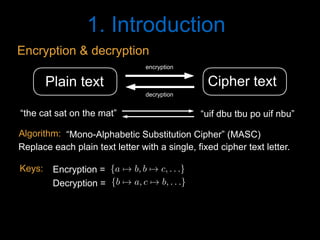 1. Introduction
Cipher textPlain text
encryption
decryption
“the cat sat on the mat” “uif dbu tbu po uif nbu”
Encryption & decryption
“Mono-Alphabetic Substitution Cipher” (MASC)
Replace each plain text letter with a single, fixed cipher text letter.
Algorithm:
{a 7! b, b 7! c, . . .}<latexit sha1_base64="v4rjKncKUxiOht1plgEILCpWNAA=">AAACD3icdVDLSgMxFL1TX7W+Rl0KEiyKi1JmXNh2IwU3LivYB3RKyWTSNjTzIMkIZegfuHHZnd/gxoUibt2682/MtCo+DwROzrmX5Bw34kwqy3o1MnPzC4tL2eXcyura+oa5udWQYSwIrZOQh6LlYkk5C2hdMcVpKxIU+y6nTXd4mvrNSyokC4MLNYpox8f9gPUYwUpLXfPASTByfBxJFSK3gNzPCykgh3uhksgZ57pm3ipWSuVy5Rj9JnbRmiJf3Z1MbgCg1jVfHC8ksU8DRTiWsm1bkeokWChGOB3nnFjSCJMh7tO2pgH2qewk0zxjtK8VD/VCoU+g0FT9upFgX8qR7+pJH6uB/Oml4l9eO1a9cidhQRQrGpDZQ72YIx03LQd5TFCi+EgTTATTf0VkgAUmSleYlvCRFP1PGkdF2yra57qNE5ghCzuwB4dgQwmqcAY1qAOBK7iFe3gwro0749F4mo1mjPedbfgG4/kNNNaduA==</latexit><latexit sha1_base64="EL+Q1x+C71y+qzEf13d7koRz6BU=">AAACD3icdVDNS8MwHE39nPOr6lGQ4FA8jNJ6cNtFBl48TnAfsJaRpukWlrQlSYVR9h948ah/hhcPinj16s3/xnRT8fNB4OW934/kPT9hVCrbfjVmZufmFxYLS8XlldW1dXNjsyXjVGDSxDGLRcdHkjAakaaiipFOIgjiPiNtf3iS++0LIiSNo3M1SojHUT+iIcVIaaln7rsZgi5HiVQx9MvQ/7zgMnRZECsJ3XGxZ5Zsq1apVmtH8DdxLHuCUn3nOsdNo2e+uEGMU04ihRmSsuvYifIyJBTFjIyLbipJgvAQ9UlX0whxIr1skmcM97QSwDAW+kQKTtSvGxniUo64ryc5UgP508vFv7xuqsKql9EoSRWJ8PShMGVQx83LgQEVBCs20gRhQfVfIR4ggbDSFeYlfCSF/5PWoeXYlnOm2zgGUxTANtgFB8ABFVAHp6ABmgCDS3AL7sGDcWXcGY/G03R0xnjf2QLfYDy/AZITn30=</latexit><latexit sha1_base64="EL+Q1x+C71y+qzEf13d7koRz6BU=">AAACD3icdVDNS8MwHE39nPOr6lGQ4FA8jNJ6cNtFBl48TnAfsJaRpukWlrQlSYVR9h948ah/hhcPinj16s3/xnRT8fNB4OW934/kPT9hVCrbfjVmZufmFxYLS8XlldW1dXNjsyXjVGDSxDGLRcdHkjAakaaiipFOIgjiPiNtf3iS++0LIiSNo3M1SojHUT+iIcVIaaln7rsZgi5HiVQx9MvQ/7zgMnRZECsJ3XGxZ5Zsq1apVmtH8DdxLHuCUn3nOsdNo2e+uEGMU04ihRmSsuvYifIyJBTFjIyLbipJgvAQ9UlX0whxIr1skmcM97QSwDAW+kQKTtSvGxniUo64ryc5UgP508vFv7xuqsKql9EoSRWJ8PShMGVQx83LgQEVBCs20gRhQfVfIR4ggbDSFeYlfCSF/5PWoeXYlnOm2zgGUxTANtgFB8ABFVAHp6ABmgCDS3AL7sGDcWXcGY/G03R0xnjf2QLfYDy/AZITn30=</latexit><latexit sha1_base64="+qXmXDvbsp9dxNODp3hOJ51qX74=">AAACD3icdVBLSwMxGMz6rPW16tFLsCgeStn1YNuLFLx4rGAf0F1KNpttQ7PJkmSFsvQfePGvePGgiFev3vw3ZtsqPgcCk5nvI5kJEkaVdpw3a2FxaXlltbBWXN/Y3Nq2d3bbSqQSkxYWTMhugBRhlJOWppqRbiIJigNGOsHoPPc710QqKviVHifEj9GA04hipI3Ut4+8DEEvRonSAgZlGHxecBl6LBRaQW9S7Nslp1Kv1mr1U/ibuBVnihKYo9m3X71Q4DQmXGOGlOq5TqL9DElNMSOTopcqkiA8QgPSM5SjmCg/m+aZwEOjhDAS0hyu4VT9upGhWKlxHJjJGOmh+unl4l9eL9VRzc8oT1JNOJ49FKUMmrh5OTCkkmDNxoYgLKn5K8RDJBHWpsK8hI+k8H/SPqm4TsW9dEqNs3kdBbAPDsAxcEEVNMAFaIIWwOAG3IEH8GjdWvfWk/U8G12w5jt74Busl3dBBJuI</latexit>
{b 7! a, c 7! b, . . .}<latexit sha1_base64="5hczuU3PZbTCk1ak6zzIIIj/v8M=">AAACD3icdVDLSgMxFL1TX7W+Rl0KEiyKi1JmXNh2IwU3LivYB3RKyWTSNjTzIMkIZegfuHHZnd/gxoUibt2682/MtCo+DwROzrmX5Bw34kwqy3o1MnPzC4tL2eXcyura+oa5udWQYSwIrZOQh6LlYkk5C2hdMcVpKxIU+y6nTXd4mvrNSyokC4MLNYpox8f9gPUYwUpLXfPASVzk+DiSKkS4gMjnxS0gh3uhksgZ57pm3ipWSuVy5Rj9JnbRmiJf3Z1MbgCg1jVfHC8ksU8DRTiWsm1bkeokWChGOB3nnFjSCJMh7tO2pgH2qewk0zxjtK8VD/VCoU+g0FT9upFgX8qR7+pJH6uB/Oml4l9eO1a9cidhQRQrGpDZQ72YIx03LQd5TFCi+EgTTATTf0VkgAUmSleYlvCRFP1PGkdF2yra57qNE5ghCzuwB4dgQwmqcAY1qAOBK7iFe3gwro0749F4mo1mjPedbfgG4/kNNOqduA==</latexit><latexit sha1_base64="f+favxxu8FcopNxNN2gP3rsZ8yU=">AAACD3icdVDNS8MwHE39nPOr6lGQ4FA8jNJ6cNtFBl48TnAfsJaRpukWlrQlSYVR9h948ah/hhcPinj16s3/xnRT8fNB4OW934/kPT9hVCrbfjVmZufmFxYLS8XlldW1dXNjsyXjVGDSxDGLRcdHkjAakaaiipFOIgjiPiNtf3iS++0LIiSNo3M1SojHUT+iIcVIaaln7ruZD12OEqliiMoQf178MnRZECsJ3XGxZ5Zsq1apVmtH8DdxLHuCUn3nOsdNo2e+uEGMU04ihRmSsuvYifIyJBTFjIyLbipJgvAQ9UlX0whxIr1skmcM97QSwDAW+kQKTtSvGxniUo64ryc5UgP508vFv7xuqsKql9EoSRWJ8PShMGVQx83LgQEVBCs20gRhQfVfIR4ggbDSFeYlfCSF/5PWoeXYlnOm2zgGUxTANtgFB8ABFVAHp6ABmgCDS3AL7sGDcWXcGY/G03R0xnjf2QLfYDy/AZInn30=</latexit><latexit sha1_base64="f+favxxu8FcopNxNN2gP3rsZ8yU=">AAACD3icdVDNS8MwHE39nPOr6lGQ4FA8jNJ6cNtFBl48TnAfsJaRpukWlrQlSYVR9h948ah/hhcPinj16s3/xnRT8fNB4OW934/kPT9hVCrbfjVmZufmFxYLS8XlldW1dXNjsyXjVGDSxDGLRcdHkjAakaaiipFOIgjiPiNtf3iS++0LIiSNo3M1SojHUT+iIcVIaaln7ruZD12OEqliiMoQf178MnRZECsJ3XGxZ5Zsq1apVmtH8DdxLHuCUn3nOsdNo2e+uEGMU04ihRmSsuvYifIyJBTFjIyLbipJgvAQ9UlX0whxIr1skmcM97QSwDAW+kQKTtSvGxniUo64ryc5UgP508vFv7xuqsKql9EoSRWJ8PShMGVQx83LgQEVBCs20gRhQfVfIR4ggbDSFeYlfCSF/5PWoeXYlnOm2zgGUxTANtgFB8ABFVAHp6ABmgCDS3AL7sGDcWXcGY/G03R0xnjf2QLfYDy/AZInn30=</latexit><latexit sha1_base64="9IzG5xCESr5mu8279n94muQyH4w=">AAACD3icdVBLSwMxGMz6rPW16tFLsCgeStn1YNuLFLx4rGAf0F1KNpttQ7PJkmSFsvQfePGvePGgiFev3vw3ZtsqPgcCk5nvI5kJEkaVdpw3a2FxaXlltbBWXN/Y3Nq2d3bbSqQSkxYWTMhugBRhlJOWppqRbiIJigNGOsHoPPc710QqKviVHifEj9GA04hipI3Ut4+8LIBejBKlBURliD8vQRl6LBRaQW9S7Nslp1Kv1mr1U/ibuBVnihKYo9m3X71Q4DQmXGOGlOq5TqL9DElNMSOTopcqkiA8QgPSM5SjmCg/m+aZwEOjhDAS0hyu4VT9upGhWKlxHJjJGOmh+unl4l9eL9VRzc8oT1JNOJ49FKUMmrh5OTCkkmDNxoYgLKn5K8RDJBHWpsK8hI+k8H/SPqm4TsW9dEqNs3kdBbAPDsAxcEEVNMAFaIIWwOAG3IEH8GjdWvfWk/U8G12w5jt74Busl3dBGJuI</latexit>
Encryption =
Decryption =
Keys:
 