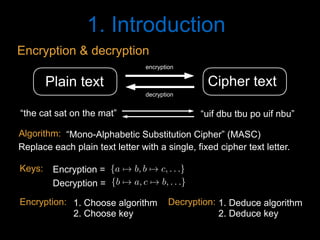 1. Introduction
Cipher textPlain text
encryption
decryption
“the cat sat on the mat” “uif dbu tbu po uif nbu”
1. Choose algorithm
2. Choose key
1. Deduce algorithm
2. Deduce key
Encryption: Decryption:
Encryption & decryption
“Mono-Alphabetic Substitution Cipher” (MASC)
Replace each plain text letter with a single, fixed cipher text letter.
Algorithm:
{a 7! b, b 7! c, . . .}<latexit sha1_base64="v4rjKncKUxiOht1plgEILCpWNAA=">AAACD3icdVDLSgMxFL1TX7W+Rl0KEiyKi1JmXNh2IwU3LivYB3RKyWTSNjTzIMkIZegfuHHZnd/gxoUibt2682/MtCo+DwROzrmX5Bw34kwqy3o1MnPzC4tL2eXcyura+oa5udWQYSwIrZOQh6LlYkk5C2hdMcVpKxIU+y6nTXd4mvrNSyokC4MLNYpox8f9gPUYwUpLXfPASTByfBxJFSK3gNzPCykgh3uhksgZ57pm3ipWSuVy5Rj9JnbRmiJf3Z1MbgCg1jVfHC8ksU8DRTiWsm1bkeokWChGOB3nnFjSCJMh7tO2pgH2qewk0zxjtK8VD/VCoU+g0FT9upFgX8qR7+pJH6uB/Oml4l9eO1a9cidhQRQrGpDZQ72YIx03LQd5TFCi+EgTTATTf0VkgAUmSleYlvCRFP1PGkdF2yra57qNE5ghCzuwB4dgQwmqcAY1qAOBK7iFe3gwro0749F4mo1mjPedbfgG4/kNNNaduA==</latexit><latexit sha1_base64="EL+Q1x+C71y+qzEf13d7koRz6BU=">AAACD3icdVDNS8MwHE39nPOr6lGQ4FA8jNJ6cNtFBl48TnAfsJaRpukWlrQlSYVR9h948ah/hhcPinj16s3/xnRT8fNB4OW934/kPT9hVCrbfjVmZufmFxYLS8XlldW1dXNjsyXjVGDSxDGLRcdHkjAakaaiipFOIgjiPiNtf3iS++0LIiSNo3M1SojHUT+iIcVIaaln7rsZgi5HiVQx9MvQ/7zgMnRZECsJ3XGxZ5Zsq1apVmtH8DdxLHuCUn3nOsdNo2e+uEGMU04ihRmSsuvYifIyJBTFjIyLbipJgvAQ9UlX0whxIr1skmcM97QSwDAW+kQKTtSvGxniUo64ryc5UgP508vFv7xuqsKql9EoSRWJ8PShMGVQx83LgQEVBCs20gRhQfVfIR4ggbDSFeYlfCSF/5PWoeXYlnOm2zgGUxTANtgFB8ABFVAHp6ABmgCDS3AL7sGDcWXcGY/G03R0xnjf2QLfYDy/AZITn30=</latexit><latexit sha1_base64="EL+Q1x+C71y+qzEf13d7koRz6BU=">AAACD3icdVDNS8MwHE39nPOr6lGQ4FA8jNJ6cNtFBl48TnAfsJaRpukWlrQlSYVR9h948ah/hhcPinj16s3/xnRT8fNB4OW934/kPT9hVCrbfjVmZufmFxYLS8XlldW1dXNjsyXjVGDSxDGLRcdHkjAakaaiipFOIgjiPiNtf3iS++0LIiSNo3M1SojHUT+iIcVIaaln7rsZgi5HiVQx9MvQ/7zgMnRZECsJ3XGxZ5Zsq1apVmtH8DdxLHuCUn3nOsdNo2e+uEGMU04ihRmSsuvYifIyJBTFjIyLbipJgvAQ9UlX0whxIr1skmcM97QSwDAW+kQKTtSvGxniUo64ryc5UgP508vFv7xuqsKql9EoSRWJ8PShMGVQx83LgQEVBCs20gRhQfVfIR4ggbDSFeYlfCSF/5PWoeXYlnOm2zgGUxTANtgFB8ABFVAHp6ABmgCDS3AL7sGDcWXcGY/G03R0xnjf2QLfYDy/AZITn30=</latexit><latexit sha1_base64="+qXmXDvbsp9dxNODp3hOJ51qX74=">AAACD3icdVBLSwMxGMz6rPW16tFLsCgeStn1YNuLFLx4rGAf0F1KNpttQ7PJkmSFsvQfePGvePGgiFev3vw3ZtsqPgcCk5nvI5kJEkaVdpw3a2FxaXlltbBWXN/Y3Nq2d3bbSqQSkxYWTMhugBRhlJOWppqRbiIJigNGOsHoPPc710QqKviVHifEj9GA04hipI3Ut4+8DEEvRonSAgZlGHxecBl6LBRaQW9S7Nslp1Kv1mr1U/ibuBVnihKYo9m3X71Q4DQmXGOGlOq5TqL9DElNMSOTopcqkiA8QgPSM5SjmCg/m+aZwEOjhDAS0hyu4VT9upGhWKlxHJjJGOmh+unl4l9eL9VRzc8oT1JNOJ49FKUMmrh5OTCkkmDNxoYgLKn5K8RDJBHWpsK8hI+k8H/SPqm4TsW9dEqNs3kdBbAPDsAxcEEVNMAFaIIWwOAG3IEH8GjdWvfWk/U8G12w5jt74Busl3dBBJuI</latexit>
{b 7! a, c 7! b, . . .}<latexit sha1_base64="5hczuU3PZbTCk1ak6zzIIIj/v8M=">AAACD3icdVDLSgMxFL1TX7W+Rl0KEiyKi1JmXNh2IwU3LivYB3RKyWTSNjTzIMkIZegfuHHZnd/gxoUibt2682/MtCo+DwROzrmX5Bw34kwqy3o1MnPzC4tL2eXcyura+oa5udWQYSwIrZOQh6LlYkk5C2hdMcVpKxIU+y6nTXd4mvrNSyokC4MLNYpox8f9gPUYwUpLXfPASVzk+DiSKkS4gMjnxS0gh3uhksgZ57pm3ipWSuVy5Rj9JnbRmiJf3Z1MbgCg1jVfHC8ksU8DRTiWsm1bkeokWChGOB3nnFjSCJMh7tO2pgH2qewk0zxjtK8VD/VCoU+g0FT9upFgX8qR7+pJH6uB/Oml4l9eO1a9cidhQRQrGpDZQ72YIx03LQd5TFCi+EgTTATTf0VkgAUmSleYlvCRFP1PGkdF2yra57qNE5ghCzuwB4dgQwmqcAY1qAOBK7iFe3gwro0749F4mo1mjPedbfgG4/kNNOqduA==</latexit><latexit sha1_base64="f+favxxu8FcopNxNN2gP3rsZ8yU=">AAACD3icdVDNS8MwHE39nPOr6lGQ4FA8jNJ6cNtFBl48TnAfsJaRpukWlrQlSYVR9h948ah/hhcPinj16s3/xnRT8fNB4OW934/kPT9hVCrbfjVmZufmFxYLS8XlldW1dXNjsyXjVGDSxDGLRcdHkjAakaaiipFOIgjiPiNtf3iS++0LIiSNo3M1SojHUT+iIcVIaaln7ruZD12OEqliiMoQf178MnRZECsJ3XGxZ5Zsq1apVmtH8DdxLHuCUn3nOsdNo2e+uEGMU04ihRmSsuvYifIyJBTFjIyLbipJgvAQ9UlX0whxIr1skmcM97QSwDAW+kQKTtSvGxniUo64ryc5UgP508vFv7xuqsKql9EoSRWJ8PShMGVQx83LgQEVBCs20gRhQfVfIR4ggbDSFeYlfCSF/5PWoeXYlnOm2zgGUxTANtgFB8ABFVAHp6ABmgCDS3AL7sGDcWXcGY/G03R0xnjf2QLfYDy/AZInn30=</latexit><latexit sha1_base64="f+favxxu8FcopNxNN2gP3rsZ8yU=">AAACD3icdVDNS8MwHE39nPOr6lGQ4FA8jNJ6cNtFBl48TnAfsJaRpukWlrQlSYVR9h948ah/hhcPinj16s3/xnRT8fNB4OW934/kPT9hVCrbfjVmZufmFxYLS8XlldW1dXNjsyXjVGDSxDGLRcdHkjAakaaiipFOIgjiPiNtf3iS++0LIiSNo3M1SojHUT+iIcVIaaln7ruZD12OEqliiMoQf178MnRZECsJ3XGxZ5Zsq1apVmtH8DdxLHuCUn3nOsdNo2e+uEGMU04ihRmSsuvYifIyJBTFjIyLbipJgvAQ9UlX0whxIr1skmcM97QSwDAW+kQKTtSvGxniUo64ryc5UgP508vFv7xuqsKql9EoSRWJ8PShMGVQx83LgQEVBCs20gRhQfVfIR4ggbDSFeYlfCSF/5PWoeXYlnOm2zgGUxTANtgFB8ABFVAHp6ABmgCDS3AL7sGDcWXcGY/G03R0xnjf2QLfYDy/AZInn30=</latexit><latexit sha1_base64="9IzG5xCESr5mu8279n94muQyH4w=">AAACD3icdVBLSwMxGMz6rPW16tFLsCgeStn1YNuLFLx4rGAf0F1KNpttQ7PJkmSFsvQfePGvePGgiFev3vw3ZtsqPgcCk5nvI5kJEkaVdpw3a2FxaXlltbBWXN/Y3Nq2d3bbSqQSkxYWTMhugBRhlJOWppqRbiIJigNGOsHoPPc710QqKviVHifEj9GA04hipI3Ut4+8LIBejBKlBURliD8vQRl6LBRaQW9S7Nslp1Kv1mr1U/ibuBVnihKYo9m3X71Q4DQmXGOGlOq5TqL9DElNMSOTopcqkiA8QgPSM5SjmCg/m+aZwEOjhDAS0hyu4VT9upGhWKlxHJjJGOmh+unl4l9eL9VRzc8oT1JNOJ49FKUMmrh5OTCkkmDNxoYgLKn5K8RDJBHWpsK8hI+k8H/SPqm4TsW9dEqNs3kdBbAPDsAxcEEVNMAFaIIWwOAG3IEH8GjdWvfWk/U8G12w5jt74Busl3dBGJuI</latexit>
Encryption =
Decryption =
Keys:
 
