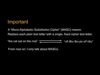 A “Mono-Alphabetic Substitution Cipher” (MASC) means:
Replace each plain text letter with a single, fixed cipher text letter.
Important
“the cat sat on the mat” “uif dbu tbu po uif nbu”
From now on: I only talk about MASCs.
 