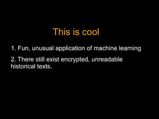 2. There still exist encrypted, unreadable
historical texts.
1. Fun, unusual application of machine learning
This is cool
 
