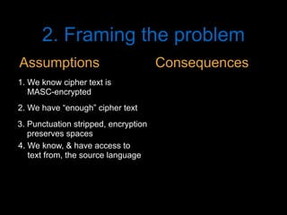 2. Framing the problem
2. We have “enough” cipher text
3. Punctuation stripped, encryption
preserves spaces
1. We know cipher text is
MASC-encrypted
4. We know, & have access to
text from, the source language
Assumptions Consequences
 