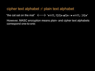 cipher text alphabet plain text alphabet6=<latexit sha1_base64="oeVIw5oD/ZHewQ4HSdkzrUVYJ9Y=">AAAB63icdVDLSsNAFJ3UV62vqks3g0VwFRL7SJYFXbisYB/QhjKZTtqhM5M4MxFK6C+4caGIW3/InX/jpK2gogcuHM65l3vvCRNGlXacD6uwtr6xuVXcLu3s7u0flA+POipOJSZtHLNY9kKkCKOCtDXVjPQSSRAPGemG08vc794TqWgsbvUsIQFHY0EjipHOpYEgd8NyxbF9z69VXejYda9R83Li1ht+owpd21mgAlZoDcvvg1GMU06Exgwp1XedRAcZkppiRualQapIgvAUjUnfUIE4UUG2uHUOz4wyglEsTQkNF+r3iQxxpWY8NJ0c6Yn67eXiX14/1ZEfZFQkqSYCLxdFKYM6hvnjcEQlwZrNDEFYUnMrxBMkEdYmnpIJ4etT+D/pXNiuSeamVmlereIoghNwCs6BCzzQBNegBdoAgwl4AE/g2eLWo/VivS5bC9Zq5hj8gPX2CZsXjp4=</latexit><latexit sha1_base64="oeVIw5oD/ZHewQ4HSdkzrUVYJ9Y=">AAAB63icdVDLSsNAFJ3UV62vqks3g0VwFRL7SJYFXbisYB/QhjKZTtqhM5M4MxFK6C+4caGIW3/InX/jpK2gogcuHM65l3vvCRNGlXacD6uwtr6xuVXcLu3s7u0flA+POipOJSZtHLNY9kKkCKOCtDXVjPQSSRAPGemG08vc794TqWgsbvUsIQFHY0EjipHOpYEgd8NyxbF9z69VXejYda9R83Li1ht+owpd21mgAlZoDcvvg1GMU06Exgwp1XedRAcZkppiRualQapIgvAUjUnfUIE4UUG2uHUOz4wyglEsTQkNF+r3iQxxpWY8NJ0c6Yn67eXiX14/1ZEfZFQkqSYCLxdFKYM6hvnjcEQlwZrNDEFYUnMrxBMkEdYmnpIJ4etT+D/pXNiuSeamVmlereIoghNwCs6BCzzQBNegBdoAgwl4AE/g2eLWo/VivS5bC9Zq5hj8gPX2CZsXjp4=</latexit><latexit sha1_base64="oeVIw5oD/ZHewQ4HSdkzrUVYJ9Y=">AAAB63icdVDLSsNAFJ3UV62vqks3g0VwFRL7SJYFXbisYB/QhjKZTtqhM5M4MxFK6C+4caGIW3/InX/jpK2gogcuHM65l3vvCRNGlXacD6uwtr6xuVXcLu3s7u0flA+POipOJSZtHLNY9kKkCKOCtDXVjPQSSRAPGemG08vc794TqWgsbvUsIQFHY0EjipHOpYEgd8NyxbF9z69VXejYda9R83Li1ht+owpd21mgAlZoDcvvg1GMU06Exgwp1XedRAcZkppiRualQapIgvAUjUnfUIE4UUG2uHUOz4wyglEsTQkNF+r3iQxxpWY8NJ0c6Yn67eXiX14/1ZEfZFQkqSYCLxdFKYM6hvnjcEQlwZrNDEFYUnMrxBMkEdYmnpIJ4etT+D/pXNiuSeamVmlereIoghNwCs6BCzzQBNegBdoAgwl4AE/g2eLWo/VivS5bC9Zq5hj8gPX2CZsXjp4=</latexit><latexit sha1_base64="oeVIw5oD/ZHewQ4HSdkzrUVYJ9Y=">AAAB63icdVDLSsNAFJ3UV62vqks3g0VwFRL7SJYFXbisYB/QhjKZTtqhM5M4MxFK6C+4caGIW3/InX/jpK2gogcuHM65l3vvCRNGlXacD6uwtr6xuVXcLu3s7u0flA+POipOJSZtHLNY9kKkCKOCtDXVjPQSSRAPGemG08vc794TqWgsbvUsIQFHY0EjipHOpYEgd8NyxbF9z69VXejYda9R83Li1ht+owpd21mgAlZoDcvvg1GMU06Exgwp1XedRAcZkppiRualQapIgvAUjUnfUIE4UUG2uHUOz4wyglEsTQkNF+r3iQxxpWY8NJ0c6Yn67eXiX14/1ZEfZFQkqSYCLxdFKYM6hvnjcEQlwZrNDEFYUnMrxBMkEdYmnpIJ4etT+D/pXNiuSeamVmlereIoghNwCs6BCzzQBNegBdoAgwl4AE/g2eLWo/VivS5bC9Zq5hj8gPX2CZsXjp4=</latexit>
“the cat sat on the mat” “⧫︎♒♏ ♍♋⧫︎ ⬧♋⧫︎ □︎■︎ ⧫︎♒♏ ❍♋⧫︎”!<latexit sha1_base64="VUwNDctZDZEgUdxnnuk75cyH/NM=">AAAB/HicdVDLSgMxFM34rPVV7dJNsAiuhowK2l1BFy4r2Ae0Q8mkmTY0kwzJHaWU+ituXCji1g9x59+YPgSfBy4czrmXe++JUiksEPLuLSwuLa+s5tby6xubW9uFnd261ZlhvMa01KYZUculULwGAiRvpobTJJK8EQ3OJ37jhhsrtLqGYcrDhPaUiAWj4KROodiWWvUkj8GIXh+oMfq2UygRv1w+JoTg3yTwyRQlNEe1U3hrdzXLEq6ASWptKyAphCNqQDDJx/l2ZnlK2YD2eMtRRRNuw9H0+DE+cEoXx9q4UoCn6teJEU2sHSaR60wo9O1PbyL+5bUyiM/CkVBpBlyx2aI4kxg0niSBu8JwBnLoCGVGuFsx61NDGbi88i6Ez0/x/6R+5AfED65OSpWLeRw5tIf20SEK0CmqoEtURTXE0BDdo0f05N15D96z9zJrXfDmM0X0Dd7rBwWylao=</latexit><latexit sha1_base64="VUwNDctZDZEgUdxnnuk75cyH/NM=">AAAB/HicdVDLSgMxFM34rPVV7dJNsAiuhowK2l1BFy4r2Ae0Q8mkmTY0kwzJHaWU+ituXCji1g9x59+YPgSfBy4czrmXe++JUiksEPLuLSwuLa+s5tby6xubW9uFnd261ZlhvMa01KYZUculULwGAiRvpobTJJK8EQ3OJ37jhhsrtLqGYcrDhPaUiAWj4KROodiWWvUkj8GIXh+oMfq2UygRv1w+JoTg3yTwyRQlNEe1U3hrdzXLEq6ASWptKyAphCNqQDDJx/l2ZnlK2YD2eMtRRRNuw9H0+DE+cEoXx9q4UoCn6teJEU2sHSaR60wo9O1PbyL+5bUyiM/CkVBpBlyx2aI4kxg0niSBu8JwBnLoCGVGuFsx61NDGbi88i6Ez0/x/6R+5AfED65OSpWLeRw5tIf20SEK0CmqoEtURTXE0BDdo0f05N15D96z9zJrXfDmM0X0Dd7rBwWylao=</latexit><latexit sha1_base64="VUwNDctZDZEgUdxnnuk75cyH/NM=">AAAB/HicdVDLSgMxFM34rPVV7dJNsAiuhowK2l1BFy4r2Ae0Q8mkmTY0kwzJHaWU+ituXCji1g9x59+YPgSfBy4czrmXe++JUiksEPLuLSwuLa+s5tby6xubW9uFnd261ZlhvMa01KYZUculULwGAiRvpobTJJK8EQ3OJ37jhhsrtLqGYcrDhPaUiAWj4KROodiWWvUkj8GIXh+oMfq2UygRv1w+JoTg3yTwyRQlNEe1U3hrdzXLEq6ASWptKyAphCNqQDDJx/l2ZnlK2YD2eMtRRRNuw9H0+DE+cEoXx9q4UoCn6teJEU2sHSaR60wo9O1PbyL+5bUyiM/CkVBpBlyx2aI4kxg0niSBu8JwBnLoCGVGuFsx61NDGbi88i6Ez0/x/6R+5AfED65OSpWLeRw5tIf20SEK0CmqoEtURTXE0BDdo0f05N15D96z9zJrXfDmM0X0Dd7rBwWylao=</latexit><latexit sha1_base64="VUwNDctZDZEgUdxnnuk75cyH/NM=">AAAB/HicdVDLSgMxFM34rPVV7dJNsAiuhowK2l1BFy4r2Ae0Q8mkmTY0kwzJHaWU+ituXCji1g9x59+YPgSfBy4czrmXe++JUiksEPLuLSwuLa+s5tby6xubW9uFnd261ZlhvMa01KYZUculULwGAiRvpobTJJK8EQ3OJ37jhhsrtLqGYcrDhPaUiAWj4KROodiWWvUkj8GIXh+oMfq2UygRv1w+JoTg3yTwyRQlNEe1U3hrdzXLEq6ASWptKyAphCNqQDDJx/l2ZnlK2YD2eMtRRRNuw9H0+DE+cEoXx9q4UoCn6teJEU2sHSaR60wo9O1PbyL+5bUyiM/CkVBpBlyx2aI4kxg0niSBu8JwBnLoCGVGuFsx61NDGbi88i6Ez0/x/6R+5AfED65OSpWLeRw5tIf20SEK0CmqoEtURTXE0BDdo0f05N15D96z9zJrXfDmM0X0Dd7rBwWylao=</latexit>
However, MASC encryption means plain- and cipher text alphabets
correspond one-to-one:
 
