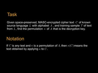 Given space-preserved, MASC-encrypted cipher text of known
source language with alphabet , and training sample of text
from , find the permutation of that is the decryption key.
T<latexit sha1_base64="k4E3SZe62TFdN220BuJbJgfuB6E=">AAAB6HicdVDJSgNBEK2JW4xb1KOXxiB4GmYkaLxIwIvHBLJBMoSeTk3Spmehu0cIQ77AiwdFvPpJ3vwbO4vg+qDg8V4VVfX8RHClHefdyq2srq1v5DcLW9s7u3vF/YOWilPJsMliEcuOTxUKHmFTcy2wk0ikoS+w7Y+vZ377DqXicdTQkwS9kA4jHnBGtZHqjX6x5NiXlXO3Uia/iWs7c5RgiVq/+NYbxCwNMdJMUKW6rpNoL6NScyZwWuilChPKxnSIXUMjGqLysvmhU3JilAEJYmkq0mSufp3IaKjUJPRNZ0j1SP30ZuJfXjfVQcXLeJSkGiO2WBSkguiYzL4mAy6RaTExhDLJza2EjaikTJtsCiaEz0/J/6R1ZruO7dbLperVMo48HMExnIILF1CFG6hBExgg3MMjPFm31oP1bL0sWnPWcuYQvsF6/QBK/41A</latexit><latexit sha1_base64="k4E3SZe62TFdN220BuJbJgfuB6E=">AAAB6HicdVDJSgNBEK2JW4xb1KOXxiB4GmYkaLxIwIvHBLJBMoSeTk3Spmehu0cIQ77AiwdFvPpJ3vwbO4vg+qDg8V4VVfX8RHClHefdyq2srq1v5DcLW9s7u3vF/YOWilPJsMliEcuOTxUKHmFTcy2wk0ikoS+w7Y+vZ377DqXicdTQkwS9kA4jHnBGtZHqjX6x5NiXlXO3Uia/iWs7c5RgiVq/+NYbxCwNMdJMUKW6rpNoL6NScyZwWuilChPKxnSIXUMjGqLysvmhU3JilAEJYmkq0mSufp3IaKjUJPRNZ0j1SP30ZuJfXjfVQcXLeJSkGiO2WBSkguiYzL4mAy6RaTExhDLJza2EjaikTJtsCiaEz0/J/6R1ZruO7dbLperVMo48HMExnIILF1CFG6hBExgg3MMjPFm31oP1bL0sWnPWcuYQvsF6/QBK/41A</latexit><latexit sha1_base64="k4E3SZe62TFdN220BuJbJgfuB6E=">AAAB6HicdVDJSgNBEK2JW4xb1KOXxiB4GmYkaLxIwIvHBLJBMoSeTk3Spmehu0cIQ77AiwdFvPpJ3vwbO4vg+qDg8V4VVfX8RHClHefdyq2srq1v5DcLW9s7u3vF/YOWilPJsMliEcuOTxUKHmFTcy2wk0ikoS+w7Y+vZ377DqXicdTQkwS9kA4jHnBGtZHqjX6x5NiXlXO3Uia/iWs7c5RgiVq/+NYbxCwNMdJMUKW6rpNoL6NScyZwWuilChPKxnSIXUMjGqLysvmhU3JilAEJYmkq0mSufp3IaKjUJPRNZ0j1SP30ZuJfXjfVQcXLeJSkGiO2WBSkguiYzL4mAy6RaTExhDLJza2EjaikTJtsCiaEz0/J/6R1ZruO7dbLperVMo48HMExnIILF1CFG6hBExgg3MMjPFm31oP1bL0sWnPWcuYQvsF6/QBK/41A</latexit><latexit sha1_base64="k4E3SZe62TFdN220BuJbJgfuB6E=">AAAB6HicdVDJSgNBEK2JW4xb1KOXxiB4GmYkaLxIwIvHBLJBMoSeTk3Spmehu0cIQ77AiwdFvPpJ3vwbO4vg+qDg8V4VVfX8RHClHefdyq2srq1v5DcLW9s7u3vF/YOWilPJsMliEcuOTxUKHmFTcy2wk0ikoS+w7Y+vZ377DqXicdTQkwS9kA4jHnBGtZHqjX6x5NiXlXO3Uia/iWs7c5RgiVq/+NYbxCwNMdJMUKW6rpNoL6NScyZwWuilChPKxnSIXUMjGqLysvmhU3JilAEJYmkq0mSufp3IaKjUJPRNZ0j1SP30ZuJfXjfVQcXLeJSkGiO2WBSkguiYzL4mAy6RaTExhDLJza2EjaikTJtsCiaEz0/J/6R1ZruO7dbLperVMo48HMExnIILF1CFG6hBExgg3MMjPFm31oP1bL0sWnPWcuYQvsF6/QBK/41A</latexit>
C<latexit sha1_base64="FLQ6mC3L14xJUkE1F1FCQkg4Urw=">AAAB6HicdVDJSgNBEK2JW4xb1KOXxiB4GmYkaLxIIBePCZgFkiH0dGqSNj0L3T1CGPIFXjwo4tVP8ubf2FkE1wcFj/eqqKrnJ4Ir7TjvVm5ldW19I79Z2Nre2d0r7h+0VJxKhk0Wi1h2fKpQ8AibmmuBnUQiDX2BbX9cm/ntO5SKx9GNniTohXQY8YAzqo3UqPWLJce+rJy7lTL5TVzbmaMES9T7xbfeIGZpiJFmgirVdZ1EexmVmjOB00IvVZhQNqZD7Boa0RCVl80PnZITowxIEEtTkSZz9etERkOlJqFvOkOqR+qnNxP/8rqpDipexqMk1RixxaIgFUTHZPY1GXCJTIuJIZRJbm4lbEQlZdpkUzAhfH5K/ietM9t1bLdRLlWvlnHk4QiO4RRcuIAqXEMdmsAA4R4e4cm6tR6sZ+tl0ZqzljOH8A3W6wcxO40v</latexit><latexit sha1_base64="FLQ6mC3L14xJUkE1F1FCQkg4Urw=">AAAB6HicdVDJSgNBEK2JW4xb1KOXxiB4GmYkaLxIIBePCZgFkiH0dGqSNj0L3T1CGPIFXjwo4tVP8ubf2FkE1wcFj/eqqKrnJ4Ir7TjvVm5ldW19I79Z2Nre2d0r7h+0VJxKhk0Wi1h2fKpQ8AibmmuBnUQiDX2BbX9cm/ntO5SKx9GNniTohXQY8YAzqo3UqPWLJce+rJy7lTL5TVzbmaMES9T7xbfeIGZpiJFmgirVdZ1EexmVmjOB00IvVZhQNqZD7Boa0RCVl80PnZITowxIEEtTkSZz9etERkOlJqFvOkOqR+qnNxP/8rqpDipexqMk1RixxaIgFUTHZPY1GXCJTIuJIZRJbm4lbEQlZdpkUzAhfH5K/ietM9t1bLdRLlWvlnHk4QiO4RRcuIAqXEMdmsAA4R4e4cm6tR6sZ+tl0ZqzljOH8A3W6wcxO40v</latexit><latexit sha1_base64="FLQ6mC3L14xJUkE1F1FCQkg4Urw=">AAAB6HicdVDJSgNBEK2JW4xb1KOXxiB4GmYkaLxIIBePCZgFkiH0dGqSNj0L3T1CGPIFXjwo4tVP8ubf2FkE1wcFj/eqqKrnJ4Ir7TjvVm5ldW19I79Z2Nre2d0r7h+0VJxKhk0Wi1h2fKpQ8AibmmuBnUQiDX2BbX9cm/ntO5SKx9GNniTohXQY8YAzqo3UqPWLJce+rJy7lTL5TVzbmaMES9T7xbfeIGZpiJFmgirVdZ1EexmVmjOB00IvVZhQNqZD7Boa0RCVl80PnZITowxIEEtTkSZz9etERkOlJqFvOkOqR+qnNxP/8rqpDipexqMk1RixxaIgFUTHZPY1GXCJTIuJIZRJbm4lbEQlZdpkUzAhfH5K/ietM9t1bLdRLlWvlnHk4QiO4RRcuIAqXEMdmsAA4R4e4cm6tR6sZ+tl0ZqzljOH8A3W6wcxO40v</latexit><latexit sha1_base64="FLQ6mC3L14xJUkE1F1FCQkg4Urw=">AAAB6HicdVDJSgNBEK2JW4xb1KOXxiB4GmYkaLxIIBePCZgFkiH0dGqSNj0L3T1CGPIFXjwo4tVP8ubf2FkE1wcFj/eqqKrnJ4Ir7TjvVm5ldW19I79Z2Nre2d0r7h+0VJxKhk0Wi1h2fKpQ8AibmmuBnUQiDX2BbX9cm/ntO5SKx9GNniTohXQY8YAzqo3UqPWLJce+rJy7lTL5TVzbmaMES9T7xbfeIGZpiJFmgirVdZ1EexmVmjOB00IvVZhQNqZD7Boa0RCVl80PnZITowxIEEtTkSZz9etERkOlJqFvOkOqR+qnNxP/8rqpDipexqMk1RixxaIgFUTHZPY1GXCJTIuJIZRJbm4lbEQlZdpkUzAhfH5K/ietM9t1bLdRLlWvlnHk4QiO4RRcuIAqXEMdmsAA4R4e4cm6tR6sZ+tl0ZqzljOH8A3W6wcxO40v</latexit>
A<latexit sha1_base64="bKCw6X9Y2pY/gNh+XpauJ0GZmpw=">AAAB6HicdVDJSgNBEK2JW4xb1KOXxiB4GmYkaLxIxIvHBMwCyRB6OjVJm56F7h4hDPkCLx4U8eonefNv7CyC64OCx3tVVNXzE8GVdpx3K7e0vLK6ll8vbGxube8Ud/eaKk4lwwaLRSzbPlUoeIQNzbXAdiKRhr7Alj+6mvqtO5SKx9GNHifohXQQ8YAzqo1Uv+wVS459Xjl1K2Xym7i2M0MJFqj1im/dfszSECPNBFWq4zqJ9jIqNWcCJ4VuqjChbEQH2DE0oiEqL5sdOiFHRumTIJamIk1m6teJjIZKjUPfdIZUD9VPbyr+5XVSHVS8jEdJqjFi80VBKoiOyfRr0ucSmRZjQyiT3NxK2JBKyrTJpmBC+PyU/E+aJ7br2G69XKpeLOLIwwEcwjG4cAZVuIYaNIABwj08wpN1az1Yz9bLvDVnLWb24Rus1w8uM40t</latexit><latexit sha1_base64="bKCw6X9Y2pY/gNh+XpauJ0GZmpw=">AAAB6HicdVDJSgNBEK2JW4xb1KOXxiB4GmYkaLxIxIvHBMwCyRB6OjVJm56F7h4hDPkCLx4U8eonefNv7CyC64OCx3tVVNXzE8GVdpx3K7e0vLK6ll8vbGxube8Ud/eaKk4lwwaLRSzbPlUoeIQNzbXAdiKRhr7Alj+6mvqtO5SKx9GNHifohXQQ8YAzqo1Uv+wVS459Xjl1K2Xym7i2M0MJFqj1im/dfszSECPNBFWq4zqJ9jIqNWcCJ4VuqjChbEQH2DE0oiEqL5sdOiFHRumTIJamIk1m6teJjIZKjUPfdIZUD9VPbyr+5XVSHVS8jEdJqjFi80VBKoiOyfRr0ucSmRZjQyiT3NxK2JBKyrTJpmBC+PyU/E+aJ7br2G69XKpeLOLIwwEcwjG4cAZVuIYaNIABwj08wpN1az1Yz9bLvDVnLWb24Rus1w8uM40t</latexit><latexit sha1_base64="bKCw6X9Y2pY/gNh+XpauJ0GZmpw=">AAAB6HicdVDJSgNBEK2JW4xb1KOXxiB4GmYkaLxIxIvHBMwCyRB6OjVJm56F7h4hDPkCLx4U8eonefNv7CyC64OCx3tVVNXzE8GVdpx3K7e0vLK6ll8vbGxube8Ud/eaKk4lwwaLRSzbPlUoeIQNzbXAdiKRhr7Alj+6mvqtO5SKx9GNHifohXQQ8YAzqo1Uv+wVS459Xjl1K2Xym7i2M0MJFqj1im/dfszSECPNBFWq4zqJ9jIqNWcCJ4VuqjChbEQH2DE0oiEqL5sdOiFHRumTIJamIk1m6teJjIZKjUPfdIZUD9VPbyr+5XVSHVS8jEdJqjFi80VBKoiOyfRr0ucSmRZjQyiT3NxK2JBKyrTJpmBC+PyU/E+aJ7br2G69XKpeLOLIwwEcwjG4cAZVuIYaNIABwj08wpN1az1Yz9bLvDVnLWb24Rus1w8uM40t</latexit><latexit sha1_base64="bKCw6X9Y2pY/gNh+XpauJ0GZmpw=">AAAB6HicdVDJSgNBEK2JW4xb1KOXxiB4GmYkaLxIxIvHBMwCyRB6OjVJm56F7h4hDPkCLx4U8eonefNv7CyC64OCx3tVVNXzE8GVdpx3K7e0vLK6ll8vbGxube8Ud/eaKk4lwwaLRSzbPlUoeIQNzbXAdiKRhr7Alj+6mvqtO5SKx9GNHifohXQQ8YAzqo1Uv+wVS459Xjl1K2Xym7i2M0MJFqj1im/dfszSECPNBFWq4zqJ9jIqNWcCJ4VuqjChbEQH2DE0oiEqL5sdOiFHRumTIJamIk1m6teJjIZKjUPfdIZUD9VPbyr+5XVSHVS8jEdJqjFi80VBKoiOyfRr0ucSmRZjQyiT3NxK2JBKyrTJpmBC+PyU/E+aJ7br2G69XKpeLOLIwwEcwjG4cAZVuIYaNIABwj08wpN1az1Yz9bLvDVnLWb24Rus1w8uM40t</latexit>
<latexit sha1_base64="zNdbNl1xwsezR0NQfzTVQ1uVR0A=">AAAB7XicdVDLSgMxFL1TX7W+qi7dBIvgapiRonUjBTcuK9gHtEPJpJk2NpOEJCOU0n9w40IRt/6PO//G9CH4PHDhcM693HtPrDgzNgjevdzS8srqWn69sLG5tb1T3N1rGJlpQutEcqlbMTaUM0HrlllOW0pTnMacNuPh5dRv3lFtmBQ3dqRolOK+YAkj2Dqp0RlipXC3WAr888ppWCmj3yT0gxlKsECtW3zr9CTJUios4diYdhgoG42xtoxwOil0MkMVJkPcp21HBU6picazayfoyCk9lEjtSlg0U79OjHFqzCiNXWeK7cD89KbiX147s0klGjOhMksFmS9KMo6sRNPXUY9pSiwfOYKJZu5WRAZYY2JdQAUXwuen6H/SOPHDwA+vy6XqxSKOPBzAIRxDCGdQhSuoQR0I3MI9PMKTJ70H79l7mbfmvMXMPnyD9/oBMYKPhw==</latexit><latexit sha1_base64="zNdbNl1xwsezR0NQfzTVQ1uVR0A=">AAAB7XicdVDLSgMxFL1TX7W+qi7dBIvgapiRonUjBTcuK9gHtEPJpJk2NpOEJCOU0n9w40IRt/6PO//G9CH4PHDhcM693HtPrDgzNgjevdzS8srqWn69sLG5tb1T3N1rGJlpQutEcqlbMTaUM0HrlllOW0pTnMacNuPh5dRv3lFtmBQ3dqRolOK+YAkj2Dqp0RlipXC3WAr888ppWCmj3yT0gxlKsECtW3zr9CTJUios4diYdhgoG42xtoxwOil0MkMVJkPcp21HBU6picazayfoyCk9lEjtSlg0U79OjHFqzCiNXWeK7cD89KbiX147s0klGjOhMksFmS9KMo6sRNPXUY9pSiwfOYKJZu5WRAZYY2JdQAUXwuen6H/SOPHDwA+vy6XqxSKOPBzAIRxDCGdQhSuoQR0I3MI9PMKTJ70H79l7mbfmvMXMPnyD9/oBMYKPhw==</latexit><latexit sha1_base64="zNdbNl1xwsezR0NQfzTVQ1uVR0A=">AAAB7XicdVDLSgMxFL1TX7W+qi7dBIvgapiRonUjBTcuK9gHtEPJpJk2NpOEJCOU0n9w40IRt/6PO//G9CH4PHDhcM693HtPrDgzNgjevdzS8srqWn69sLG5tb1T3N1rGJlpQutEcqlbMTaUM0HrlllOW0pTnMacNuPh5dRv3lFtmBQ3dqRolOK+YAkj2Dqp0RlipXC3WAr888ppWCmj3yT0gxlKsECtW3zr9CTJUios4diYdhgoG42xtoxwOil0MkMVJkPcp21HBU6picazayfoyCk9lEjtSlg0U79OjHFqzCiNXWeK7cD89KbiX147s0klGjOhMksFmS9KMo6sRNPXUY9pSiwfOYKJZu5WRAZYY2JdQAUXwuen6H/SOPHDwA+vy6XqxSKOPBzAIRxDCGdQhSuoQR0I3MI9PMKTJ70H79l7mbfmvMXMPnyD9/oBMYKPhw==</latexit><latexit sha1_base64="zNdbNl1xwsezR0NQfzTVQ1uVR0A=">AAAB7XicdVDLSgMxFL1TX7W+qi7dBIvgapiRonUjBTcuK9gHtEPJpJk2NpOEJCOU0n9w40IRt/6PO//G9CH4PHDhcM693HtPrDgzNgjevdzS8srqWn69sLG5tb1T3N1rGJlpQutEcqlbMTaUM0HrlllOW0pTnMacNuPh5dRv3lFtmBQ3dqRolOK+YAkj2Dqp0RlipXC3WAr888ppWCmj3yT0gxlKsECtW3zr9CTJUios4diYdhgoG42xtoxwOil0MkMVJkPcp21HBU6picazayfoyCk9lEjtSlg0U79OjHFqzCiNXWeK7cD89KbiX147s0klGjOhMksFmS9KMo6sRNPXUY9pSiwfOYKJZu5WRAZYY2JdQAUXwuen6H/SOPHDwA+vy6XqxSKOPBzAIRxDCGdQhSuoQR0I3MI9PMKTJ70H79l7mbfmvMXMPnyD9/oBMYKPhw==</latexit>
L<latexit sha1_base64="dMC2sigCJfmXZcfWdW2STjaMpug=">AAAB6HicdVDJSgNBEK2JW4xb1KOXxiB4GmYkaLxIwIsHDwmYBZIh9HRqkjY9C909QhjyBV48KOLVT/Lm39hZBNcHBY/3qqiq5yeCK+0471ZuaXlldS2/XtjY3NreKe7uNVWcSoYNFotYtn2qUPAIG5prge1EIg19gS1/dDn1W3coFY+jGz1O0AvpIOIBZ1QbqX7dK5Yc+7xy6lbK5DdxbWeGEixQ6xXfuv2YpSFGmgmqVMd1Eu1lVGrOBE4K3VRhQtmIDrBjaERDVF42O3RCjozSJ0EsTUWazNSvExkNlRqHvukMqR6qn95U/MvrpDqoeBmPklRjxOaLglQQHZPp16TPJTItxoZQJrm5lbAhlZRpk03BhPD5KfmfNE9s17HderlUvVjEkYcDOIRjcOEMqnAFNWgAA4R7eIQn69Z6sJ6tl3lrzlrM7MM3WK8fPt+NOA==</latexit><latexit sha1_base64="dMC2sigCJfmXZcfWdW2STjaMpug=">AAAB6HicdVDJSgNBEK2JW4xb1KOXxiB4GmYkaLxIwIsHDwmYBZIh9HRqkjY9C909QhjyBV48KOLVT/Lm39hZBNcHBY/3qqiq5yeCK+0471ZuaXlldS2/XtjY3NreKe7uNVWcSoYNFotYtn2qUPAIG5prge1EIg19gS1/dDn1W3coFY+jGz1O0AvpIOIBZ1QbqX7dK5Yc+7xy6lbK5DdxbWeGEixQ6xXfuv2YpSFGmgmqVMd1Eu1lVGrOBE4K3VRhQtmIDrBjaERDVF42O3RCjozSJ0EsTUWazNSvExkNlRqHvukMqR6qn95U/MvrpDqoeBmPklRjxOaLglQQHZPp16TPJTItxoZQJrm5lbAhlZRpk03BhPD5KfmfNE9s17HderlUvVjEkYcDOIRjcOEMqnAFNWgAA4R7eIQn69Z6sJ6tl3lrzlrM7MM3WK8fPt+NOA==</latexit><latexit sha1_base64="dMC2sigCJfmXZcfWdW2STjaMpug=">AAAB6HicdVDJSgNBEK2JW4xb1KOXxiB4GmYkaLxIwIsHDwmYBZIh9HRqkjY9C909QhjyBV48KOLVT/Lm39hZBNcHBY/3qqiq5yeCK+0471ZuaXlldS2/XtjY3NreKe7uNVWcSoYNFotYtn2qUPAIG5prge1EIg19gS1/dDn1W3coFY+jGz1O0AvpIOIBZ1QbqX7dK5Yc+7xy6lbK5DdxbWeGEixQ6xXfuv2YpSFGmgmqVMd1Eu1lVGrOBE4K3VRhQtmIDrBjaERDVF42O3RCjozSJ0EsTUWazNSvExkNlRqHvukMqR6qn95U/MvrpDqoeBmPklRjxOaLglQQHZPp16TPJTItxoZQJrm5lbAhlZRpk03BhPD5KfmfNE9s17HderlUvVjEkYcDOIRjcOEMqnAFNWgAA4R7eIQn69Z6sJ6tl3lrzlrM7MM3WK8fPt+NOA==</latexit><latexit sha1_base64="dMC2sigCJfmXZcfWdW2STjaMpug=">AAAB6HicdVDJSgNBEK2JW4xb1KOXxiB4GmYkaLxIwIsHDwmYBZIh9HRqkjY9C909QhjyBV48KOLVT/Lm39hZBNcHBY/3qqiq5yeCK+0471ZuaXlldS2/XtjY3NreKe7uNVWcSoYNFotYtn2qUPAIG5prge1EIg19gS1/dDn1W3coFY+jGz1O0AvpIOIBZ1QbqX7dK5Yc+7xy6lbK5DdxbWeGEixQ6xXfuv2YpSFGmgmqVMd1Eu1lVGrOBE4K3VRhQtmIDrBjaERDVF42O3RCjozSJ0EsTUWazNSvExkNlRqHvukMqR6qn95U/MvrpDqoeBmPklRjxOaLglQQHZPp16TPJTItxoZQJrm5lbAhlZRpk03BhPD5KfmfNE9s17HderlUvVjEkYcDOIRjcOEMqnAFNWgAA4R7eIQn69Z6sJ6tl3lrzlrM7MM3WK8fPt+NOA==</latexit>
L<latexit sha1_base64="dMC2sigCJfmXZcfWdW2STjaMpug=">AAAB6HicdVDJSgNBEK2JW4xb1KOXxiB4GmYkaLxIwIsHDwmYBZIh9HRqkjY9C909QhjyBV48KOLVT/Lm39hZBNcHBY/3qqiq5yeCK+0471ZuaXlldS2/XtjY3NreKe7uNVWcSoYNFotYtn2qUPAIG5prge1EIg19gS1/dDn1W3coFY+jGz1O0AvpIOIBZ1QbqX7dK5Yc+7xy6lbK5DdxbWeGEixQ6xXfuv2YpSFGmgmqVMd1Eu1lVGrOBE4K3VRhQtmIDrBjaERDVF42O3RCjozSJ0EsTUWazNSvExkNlRqHvukMqR6qn95U/MvrpDqoeBmPklRjxOaLglQQHZPp16TPJTItxoZQJrm5lbAhlZRpk03BhPD5KfmfNE9s17HderlUvVjEkYcDOIRjcOEMqnAFNWgAA4R7eIQn69Z6sJ6tl3lrzlrM7MM3WK8fPt+NOA==</latexit><latexit sha1_base64="dMC2sigCJfmXZcfWdW2STjaMpug=">AAAB6HicdVDJSgNBEK2JW4xb1KOXxiB4GmYkaLxIwIsHDwmYBZIh9HRqkjY9C909QhjyBV48KOLVT/Lm39hZBNcHBY/3qqiq5yeCK+0471ZuaXlldS2/XtjY3NreKe7uNVWcSoYNFotYtn2qUPAIG5prge1EIg19gS1/dDn1W3coFY+jGz1O0AvpIOIBZ1QbqX7dK5Yc+7xy6lbK5DdxbWeGEixQ6xXfuv2YpSFGmgmqVMd1Eu1lVGrOBE4K3VRhQtmIDrBjaERDVF42O3RCjozSJ0EsTUWazNSvExkNlRqHvukMqR6qn95U/MvrpDqoeBmPklRjxOaLglQQHZPp16TPJTItxoZQJrm5lbAhlZRpk03BhPD5KfmfNE9s17HderlUvVjEkYcDOIRjcOEMqnAFNWgAA4R7eIQn69Z6sJ6tl3lrzlrM7MM3WK8fPt+NOA==</latexit><latexit sha1_base64="dMC2sigCJfmXZcfWdW2STjaMpug=">AAAB6HicdVDJSgNBEK2JW4xb1KOXxiB4GmYkaLxIwIsHDwmYBZIh9HRqkjY9C909QhjyBV48KOLVT/Lm39hZBNcHBY/3qqiq5yeCK+0471ZuaXlldS2/XtjY3NreKe7uNVWcSoYNFotYtn2qUPAIG5prge1EIg19gS1/dDn1W3coFY+jGz1O0AvpIOIBZ1QbqX7dK5Yc+7xy6lbK5DdxbWeGEixQ6xXfuv2YpSFGmgmqVMd1Eu1lVGrOBE4K3VRhQtmIDrBjaERDVF42O3RCjozSJ0EsTUWazNSvExkNlRqHvukMqR6qn95U/MvrpDqoeBmPklRjxOaLglQQHZPp16TPJTItxoZQJrm5lbAhlZRpk03BhPD5KfmfNE9s17HderlUvVjEkYcDOIRjcOEMqnAFNWgAA4R7eIQn69Z6sJ6tl3lrzlrM7MM3WK8fPt+NOA==</latexit><latexit sha1_base64="dMC2sigCJfmXZcfWdW2STjaMpug=">AAAB6HicdVDJSgNBEK2JW4xb1KOXxiB4GmYkaLxIwIsHDwmYBZIh9HRqkjY9C909QhjyBV48KOLVT/Lm39hZBNcHBY/3qqiq5yeCK+0471ZuaXlldS2/XtjY3NreKe7uNVWcSoYNFotYtn2qUPAIG5prge1EIg19gS1/dDn1W3coFY+jGz1O0AvpIOIBZ1QbqX7dK5Yc+7xy6lbK5DdxbWeGEixQ6xXfuv2YpSFGmgmqVMd1Eu1lVGrOBE4K3VRhQtmIDrBjaERDVF42O3RCjozSJ0EsTUWazNSvExkNlRqHvukMqR6qn95U/MvrpDqoeBmPklRjxOaLglQQHZPp16TPJTItxoZQJrm5lbAhlZRpk03BhPD5KfmfNE9s17HderlUvVjEkYcDOIRjcOEMqnAFNWgAA4R7eIQn69Z6sJ6tl3lrzlrM7MM3WK8fPt+NOA==</latexit>
A<latexit sha1_base64="bKCw6X9Y2pY/gNh+XpauJ0GZmpw=">AAAB6HicdVDJSgNBEK2JW4xb1KOXxiB4GmYkaLxIxIvHBMwCyRB6OjVJm56F7h4hDPkCLx4U8eonefNv7CyC64OCx3tVVNXzE8GVdpx3K7e0vLK6ll8vbGxube8Ud/eaKk4lwwaLRSzbPlUoeIQNzbXAdiKRhr7Alj+6mvqtO5SKx9GNHifohXQQ8YAzqo1Uv+wVS459Xjl1K2Xym7i2M0MJFqj1im/dfszSECPNBFWq4zqJ9jIqNWcCJ4VuqjChbEQH2DE0oiEqL5sdOiFHRumTIJamIk1m6teJjIZKjUPfdIZUD9VPbyr+5XVSHVS8jEdJqjFi80VBKoiOyfRr0ucSmRZjQyiT3NxK2JBKyrTJpmBC+PyU/E+aJ7br2G69XKpeLOLIwwEcwjG4cAZVuIYaNIABwj08wpN1az1Yz9bLvDVnLWb24Rus1w8uM40t</latexit><latexit sha1_base64="bKCw6X9Y2pY/gNh+XpauJ0GZmpw=">AAAB6HicdVDJSgNBEK2JW4xb1KOXxiB4GmYkaLxIxIvHBMwCyRB6OjVJm56F7h4hDPkCLx4U8eonefNv7CyC64OCx3tVVNXzE8GVdpx3K7e0vLK6ll8vbGxube8Ud/eaKk4lwwaLRSzbPlUoeIQNzbXAdiKRhr7Alj+6mvqtO5SKx9GNHifohXQQ8YAzqo1Uv+wVS459Xjl1K2Xym7i2M0MJFqj1im/dfszSECPNBFWq4zqJ9jIqNWcCJ4VuqjChbEQH2DE0oiEqL5sdOiFHRumTIJamIk1m6teJjIZKjUPfdIZUD9VPbyr+5XVSHVS8jEdJqjFi80VBKoiOyfRr0ucSmRZjQyiT3NxK2JBKyrTJpmBC+PyU/E+aJ7br2G69XKpeLOLIwwEcwjG4cAZVuIYaNIABwj08wpN1az1Yz9bLvDVnLWb24Rus1w8uM40t</latexit><latexit sha1_base64="bKCw6X9Y2pY/gNh+XpauJ0GZmpw=">AAAB6HicdVDJSgNBEK2JW4xb1KOXxiB4GmYkaLxIxIvHBMwCyRB6OjVJm56F7h4hDPkCLx4U8eonefNv7CyC64OCx3tVVNXzE8GVdpx3K7e0vLK6ll8vbGxube8Ud/eaKk4lwwaLRSzbPlUoeIQNzbXAdiKRhr7Alj+6mvqtO5SKx9GNHifohXQQ8YAzqo1Uv+wVS459Xjl1K2Xym7i2M0MJFqj1im/dfszSECPNBFWq4zqJ9jIqNWcCJ4VuqjChbEQH2DE0oiEqL5sdOiFHRumTIJamIk1m6teJjIZKjUPfdIZUD9VPbyr+5XVSHVS8jEdJqjFi80VBKoiOyfRr0ucSmRZjQyiT3NxK2JBKyrTJpmBC+PyU/E+aJ7br2G69XKpeLOLIwwEcwjG4cAZVuIYaNIABwj08wpN1az1Yz9bLvDVnLWb24Rus1w8uM40t</latexit><latexit sha1_base64="bKCw6X9Y2pY/gNh+XpauJ0GZmpw=">AAAB6HicdVDJSgNBEK2JW4xb1KOXxiB4GmYkaLxIxIvHBMwCyRB6OjVJm56F7h4hDPkCLx4U8eonefNv7CyC64OCx3tVVNXzE8GVdpx3K7e0vLK6ll8vbGxube8Ud/eaKk4lwwaLRSzbPlUoeIQNzbXAdiKRhr7Alj+6mvqtO5SKx9GNHifohXQQ8YAzqo1Uv+wVS459Xjl1K2Xym7i2M0MJFqj1im/dfszSECPNBFWq4zqJ9jIqNWcCJ4VuqjChbEQH2DE0oiEqL5sdOiFHRumTIJamIk1m6teJjIZKjUPfdIZUD9VPbyr+5XVSHVS8jEdJqjFi80VBKoiOyfRr0ucSmRZjQyiT3NxK2JBKyrTJpmBC+PyU/E+aJ7br2G69XKpeLOLIwwEcwjG4cAZVuIYaNIABwj08wpN1az1Yz9bLvDVnLWb24Rus1w8uM40t</latexit>
Task
Notation
If is any text and is a permutation of , then means the
text obtained by applying to .
(C)<latexit sha1_base64="tbn9sCdQ/7rgpmPnhzcEJeaRml4=">AAAB8HicdVDJSgNBEK1xjXGLevTSGIR4GWaioLlIIBePEcwiyRB6Oj1Jk+6eobtHCEO+wosHRbz6Od78GzuL4Pqg4PFeFVX1woQzbTzv3VlaXlldW89t5De3tnd2C3v7TR2nitAGiXms2iHWlDNJG4YZTtuJoliEnLbCUW3qt+6o0iyWN2ac0EDggWQRI9hY6bY7wkmCS7WTXqHouZVK+dSvoN/Ed70ZirBAvVd46/ZjkgoqDeFY647vJSbIsDKMcDrJd1NNE0xGeEA7lkosqA6y2cETdGyVPopiZUsaNFO/TmRYaD0Woe0U2Az1T28q/uV1UhNdBBmTSWqoJPNFUcqRidH0e9RnihLDx5Zgopi9FZEhVpgYm1HehvD5KfqfNMuu77n+9VmxermIIweHcAQl8OEcqnAFdWgAAQH38AhPjnIenGfnZd665CxmDuAbnNcPe26QMA==</latexit><latexit sha1_base64="tbn9sCdQ/7rgpmPnhzcEJeaRml4=">AAAB8HicdVDJSgNBEK1xjXGLevTSGIR4GWaioLlIIBePEcwiyRB6Oj1Jk+6eobtHCEO+wosHRbz6Od78GzuL4Pqg4PFeFVX1woQzbTzv3VlaXlldW89t5De3tnd2C3v7TR2nitAGiXms2iHWlDNJG4YZTtuJoliEnLbCUW3qt+6o0iyWN2ac0EDggWQRI9hY6bY7wkmCS7WTXqHouZVK+dSvoN/Ed70ZirBAvVd46/ZjkgoqDeFY647vJSbIsDKMcDrJd1NNE0xGeEA7lkosqA6y2cETdGyVPopiZUsaNFO/TmRYaD0Woe0U2Az1T28q/uV1UhNdBBmTSWqoJPNFUcqRidH0e9RnihLDx5Zgopi9FZEhVpgYm1HehvD5KfqfNMuu77n+9VmxermIIweHcAQl8OEcqnAFdWgAAQH38AhPjnIenGfnZd665CxmDuAbnNcPe26QMA==</latexit><latexit sha1_base64="tbn9sCdQ/7rgpmPnhzcEJeaRml4=">AAAB8HicdVDJSgNBEK1xjXGLevTSGIR4GWaioLlIIBePEcwiyRB6Oj1Jk+6eobtHCEO+wosHRbz6Od78GzuL4Pqg4PFeFVX1woQzbTzv3VlaXlldW89t5De3tnd2C3v7TR2nitAGiXms2iHWlDNJG4YZTtuJoliEnLbCUW3qt+6o0iyWN2ac0EDggWQRI9hY6bY7wkmCS7WTXqHouZVK+dSvoN/Ed70ZirBAvVd46/ZjkgoqDeFY647vJSbIsDKMcDrJd1NNE0xGeEA7lkosqA6y2cETdGyVPopiZUsaNFO/TmRYaD0Woe0U2Az1T28q/uV1UhNdBBmTSWqoJPNFUcqRidH0e9RnihLDx5Zgopi9FZEhVpgYm1HehvD5KfqfNMuu77n+9VmxermIIweHcAQl8OEcqnAFdWgAAQH38AhPjnIenGfnZd665CxmDuAbnNcPe26QMA==</latexit><latexit sha1_base64="tbn9sCdQ/7rgpmPnhzcEJeaRml4=">AAAB8HicdVDJSgNBEK1xjXGLevTSGIR4GWaioLlIIBePEcwiyRB6Oj1Jk+6eobtHCEO+wosHRbz6Od78GzuL4Pqg4PFeFVX1woQzbTzv3VlaXlldW89t5De3tnd2C3v7TR2nitAGiXms2iHWlDNJG4YZTtuJoliEnLbCUW3qt+6o0iyWN2ac0EDggWQRI9hY6bY7wkmCS7WTXqHouZVK+dSvoN/Ed70ZirBAvVd46/ZjkgoqDeFY647vJSbIsDKMcDrJd1NNE0xGeEA7lkosqA6y2cETdGyVPopiZUsaNFO/TmRYaD0Woe0U2Az1T28q/uV1UhNdBBmTSWqoJPNFUcqRidH0e9RnihLDx5Zgopi9FZEhVpgYm1HehvD5KfqfNMuu77n+9VmxermIIweHcAQl8OEcqnAFdWgAAQH38AhPjnIenGfnZd665CxmDuAbnNcPe26QMA==</latexit>
<latexit sha1_base64="FHil9HpP0U4E98tEQ0QU+4+pSuA=">AAAB7XicdVDLSgMxFL1TX7W+qi7dBIvgapipgnYjBTcuK9gHtEPJpJk2NpOEJCOU0n9w40IRt/6PO//G9CH4PHDhcM693HtPrDgzNgjevdzS8srqWn69sLG5tb1T3N1rGJlpQutEcqlbMTaUM0HrlllOW0pTnMacNuPh5dRv3lFtmBQ3dqRolOK+YAkj2Dqp0RlipXC3WAr8SqV8ElbQbxL6wQwlWKDWLb51epJkKRWWcGxMOwyUjcZYW0Y4nRQ6maEKkyHu07ajAqfUROPZtRN05JQeSqR2JSyaqV8nxjg1ZpTGrjPFdmB+elPxL6+d2eQ8GjOhMksFmS9KMo6sRNPXUY9pSiwfOYKJZu5WRAZYY2JdQAUXwuen6H/SKPth4IfXp6XqxSKOPBzAIRxDCGdQhSuoQR0I3MI9PMKTJ70H79l7mbfmvMXMPnyD9/oBJHGPfg==</latexit><latexit sha1_base64="FHil9HpP0U4E98tEQ0QU+4+pSuA=">AAAB7XicdVDLSgMxFL1TX7W+qi7dBIvgapipgnYjBTcuK9gHtEPJpJk2NpOEJCOU0n9w40IRt/6PO//G9CH4PHDhcM693HtPrDgzNgjevdzS8srqWn69sLG5tb1T3N1rGJlpQutEcqlbMTaUM0HrlllOW0pTnMacNuPh5dRv3lFtmBQ3dqRolOK+YAkj2Dqp0RlipXC3WAr8SqV8ElbQbxL6wQwlWKDWLb51epJkKRWWcGxMOwyUjcZYW0Y4nRQ6maEKkyHu07ajAqfUROPZtRN05JQeSqR2JSyaqV8nxjg1ZpTGrjPFdmB+elPxL6+d2eQ8GjOhMksFmS9KMo6sRNPXUY9pSiwfOYKJZu5WRAZYY2JdQAUXwuen6H/SKPth4IfXp6XqxSKOPBzAIRxDCGdQhSuoQR0I3MI9PMKTJ70H79l7mbfmvMXMPnyD9/oBJHGPfg==</latexit><latexit sha1_base64="FHil9HpP0U4E98tEQ0QU+4+pSuA=">AAAB7XicdVDLSgMxFL1TX7W+qi7dBIvgapipgnYjBTcuK9gHtEPJpJk2NpOEJCOU0n9w40IRt/6PO//G9CH4PHDhcM693HtPrDgzNgjevdzS8srqWn69sLG5tb1T3N1rGJlpQutEcqlbMTaUM0HrlllOW0pTnMacNuPh5dRv3lFtmBQ3dqRolOK+YAkj2Dqp0RlipXC3WAr8SqV8ElbQbxL6wQwlWKDWLb51epJkKRWWcGxMOwyUjcZYW0Y4nRQ6maEKkyHu07ajAqfUROPZtRN05JQeSqR2JSyaqV8nxjg1ZpTGrjPFdmB+elPxL6+d2eQ8GjOhMksFmS9KMo6sRNPXUY9pSiwfOYKJZu5WRAZYY2JdQAUXwuen6H/SKPth4IfXp6XqxSKOPBzAIRxDCGdQhSuoQR0I3MI9PMKTJ70H79l7mbfmvMXMPnyD9/oBJHGPfg==</latexit><latexit sha1_base64="FHil9HpP0U4E98tEQ0QU+4+pSuA=">AAAB7XicdVDLSgMxFL1TX7W+qi7dBIvgapipgnYjBTcuK9gHtEPJpJk2NpOEJCOU0n9w40IRt/6PO//G9CH4PHDhcM693HtPrDgzNgjevdzS8srqWn69sLG5tb1T3N1rGJlpQutEcqlbMTaUM0HrlllOW0pTnMacNuPh5dRv3lFtmBQ3dqRolOK+YAkj2Dqp0RlipXC3WAr8SqV8ElbQbxL6wQwlWKDWLb51epJkKRWWcGxMOwyUjcZYW0Y4nRQ6maEKkyHu07ajAqfUROPZtRN05JQeSqR2JSyaqV8nxjg1ZpTGrjPFdmB+elPxL6+d2eQ8GjOhMksFmS9KMo6sRNPXUY9pSiwfOYKJZu5WRAZYY2JdQAUXwuen6H/SKPth4IfXp6XqxSKOPBzAIRxDCGdQhSuoQR0I3MI9PMKTJ70H79l7mbfmvMXMPnyD9/oBJHGPfg==</latexit>
A<latexit sha1_base64="1Gli1Jl7O5WG/SIN1GE8lDn5sOo=">AAAB6HicdVDJSgNBEK2JW4xb1KOXxiB4GmaioLlIxIvHBMwCyRB6OjVJm56F7h4hDPkCLx4U8eonefNv7CyC64OCx3tVVNXzE8GVdpx3K7e0vLK6ll8vbGxube8Ud/eaKk4lwwaLRSzbPlUoeIQNzbXAdiKRhr7Alj+6mvqtO5SKx9GNHifohXQQ8YAzqo1Uv+wVS45dqZRP3Ar5TVzbmaEEC9R6xbduP2ZpiJFmgirVcZ1EexmVmjOBk0I3VZhQNqID7Bga0RCVl80OnZAjo/RJEEtTkSYz9etERkOlxqFvOkOqh+qnNxX/8jqpDs69jEdJqjFi80VBKoiOyfRr0ucSmRZjQyiT3NxK2JBKyrTJpmBC+PyU/E+aZdt1bLd+WqpeLOLIwwEcwjG4cAZVuIYaNIABwj08wpN1az1Yz9bLvDVnLWb24Rus1w8hIo0k</latexit><latexit sha1_base64="1Gli1Jl7O5WG/SIN1GE8lDn5sOo=">AAAB6HicdVDJSgNBEK2JW4xb1KOXxiB4GmaioLlIxIvHBMwCyRB6OjVJm56F7h4hDPkCLx4U8eonefNv7CyC64OCx3tVVNXzE8GVdpx3K7e0vLK6ll8vbGxube8Ud/eaKk4lwwaLRSzbPlUoeIQNzbXAdiKRhr7Alj+6mvqtO5SKx9GNHifohXQQ8YAzqo1Uv+wVS45dqZRP3Ar5TVzbmaEEC9R6xbduP2ZpiJFmgirVcZ1EexmVmjOBk0I3VZhQNqID7Bga0RCVl80OnZAjo/RJEEtTkSYz9etERkOlxqFvOkOqh+qnNxX/8jqpDs69jEdJqjFi80VBKoiOyfRr0ucSmRZjQyiT3NxK2JBKyrTJpmBC+PyU/E+aZdt1bLd+WqpeLOLIwwEcwjG4cAZVuIYaNIABwj08wpN1az1Yz9bLvDVnLWb24Rus1w8hIo0k</latexit><latexit sha1_base64="1Gli1Jl7O5WG/SIN1GE8lDn5sOo=">AAAB6HicdVDJSgNBEK2JW4xb1KOXxiB4GmaioLlIxIvHBMwCyRB6OjVJm56F7h4hDPkCLx4U8eonefNv7CyC64OCx3tVVNXzE8GVdpx3K7e0vLK6ll8vbGxube8Ud/eaKk4lwwaLRSzbPlUoeIQNzbXAdiKRhr7Alj+6mvqtO5SKx9GNHifohXQQ8YAzqo1Uv+wVS45dqZRP3Ar5TVzbmaEEC9R6xbduP2ZpiJFmgirVcZ1EexmVmjOBk0I3VZhQNqID7Bga0RCVl80OnZAjo/RJEEtTkSYz9etERkOlxqFvOkOqh+qnNxX/8jqpDs69jEdJqjFi80VBKoiOyfRr0ucSmRZjQyiT3NxK2JBKyrTJpmBC+PyU/E+aZdt1bLd+WqpeLOLIwwEcwjG4cAZVuIYaNIABwj08wpN1az1Yz9bLvDVnLWb24Rus1w8hIo0k</latexit><latexit sha1_base64="1Gli1Jl7O5WG/SIN1GE8lDn5sOo=">AAAB6HicdVDJSgNBEK2JW4xb1KOXxiB4GmaioLlIxIvHBMwCyRB6OjVJm56F7h4hDPkCLx4U8eonefNv7CyC64OCx3tVVNXzE8GVdpx3K7e0vLK6ll8vbGxube8Ud/eaKk4lwwaLRSzbPlUoeIQNzbXAdiKRhr7Alj+6mvqtO5SKx9GNHifohXQQ8YAzqo1Uv+wVS45dqZRP3Ar5TVzbmaEEC9R6xbduP2ZpiJFmgirVcZ1EexmVmjOBk0I3VZhQNqID7Bga0RCVl80OnZAjo/RJEEtTkSYz9etERkOlxqFvOkOqh+qnNxX/8jqpDs69jEdJqjFi80VBKoiOyfRr0ucSmRZjQyiT3NxK2JBKyrTJpmBC+PyU/E+aZdt1bLd+WqpeLOLIwwEcwjG4cAZVuIYaNIABwj08wpN1az1Yz9bLvDVnLWb24Rus1w8hIo0k</latexit>
C<latexit sha1_base64="VKx6lDX5UruQhHmuU9UvmKfsNo8=">AAAB6HicdVDJSgNBEK2JW4xb1KOXxiB4GmaioLlIIBePCZgFkiH0dGqSNj0L3T1CGPIFXjwo4tVP8ubf2FkE1wcFj/eqqKrnJ4Ir7TjvVm5ldW19I79Z2Nre2d0r7h+0VJxKhk0Wi1h2fKpQ8AibmmuBnUQiDX2BbX9cm/ntO5SKx9GNniTohXQY8YAzqo3UqPWLJceuVMpnboX8Jq7tzFGCJer94ltvELM0xEgzQZXquk6ivYxKzZnAaaGXKkwoG9Mhdg2NaIjKy+aHTsmJUQYkiKWpSJO5+nUio6FSk9A3nSHVI/XTm4l/ed1UB5dexqMk1RixxaIgFUTHZPY1GXCJTIuJIZRJbm4lbEQlZdpkUzAhfH5K/ietsu06tts4L1WvlnHk4QiO4RRcuIAqXEMdmsAA4R4e4cm6tR6sZ+tl0ZqzljOH8A3W6wckKo0m</latexit><latexit sha1_base64="VKx6lDX5UruQhHmuU9UvmKfsNo8=">AAAB6HicdVDJSgNBEK2JW4xb1KOXxiB4GmaioLlIIBePCZgFkiH0dGqSNj0L3T1CGPIFXjwo4tVP8ubf2FkE1wcFj/eqqKrnJ4Ir7TjvVm5ldW19I79Z2Nre2d0r7h+0VJxKhk0Wi1h2fKpQ8AibmmuBnUQiDX2BbX9cm/ntO5SKx9GNniTohXQY8YAzqo3UqPWLJceuVMpnboX8Jq7tzFGCJer94ltvELM0xEgzQZXquk6ivYxKzZnAaaGXKkwoG9Mhdg2NaIjKy+aHTsmJUQYkiKWpSJO5+nUio6FSk9A3nSHVI/XTm4l/ed1UB5dexqMk1RixxaIgFUTHZPY1GXCJTIuJIZRJbm4lbEQlZdpkUzAhfH5K/ietsu06tts4L1WvlnHk4QiO4RRcuIAqXEMdmsAA4R4e4cm6tR6sZ+tl0ZqzljOH8A3W6wckKo0m</latexit><latexit sha1_base64="VKx6lDX5UruQhHmuU9UvmKfsNo8=">AAAB6HicdVDJSgNBEK2JW4xb1KOXxiB4GmaioLlIIBePCZgFkiH0dGqSNj0L3T1CGPIFXjwo4tVP8ubf2FkE1wcFj/eqqKrnJ4Ir7TjvVm5ldW19I79Z2Nre2d0r7h+0VJxKhk0Wi1h2fKpQ8AibmmuBnUQiDX2BbX9cm/ntO5SKx9GNniTohXQY8YAzqo3UqPWLJceuVMpnboX8Jq7tzFGCJer94ltvELM0xEgzQZXquk6ivYxKzZnAaaGXKkwoG9Mhdg2NaIjKy+aHTsmJUQYkiKWpSJO5+nUio6FSk9A3nSHVI/XTm4l/ed1UB5dexqMk1RixxaIgFUTHZPY1GXCJTIuJIZRJbm4lbEQlZdpkUzAhfH5K/ietsu06tts4L1WvlnHk4QiO4RRcuIAqXEMdmsAA4R4e4cm6tR6sZ+tl0ZqzljOH8A3W6wckKo0m</latexit><latexit sha1_base64="hP+6LrUf2d3tZaldqaQQvEKMXyw=">AAAB2XicbZDNSgMxFIXv1L86Vq1rN8EiuCozbnQpuHFZwbZCO5RM5k4bmskMyR2hDH0BF25EfC93vo3pz0JbDwQ+zknIvSculLQUBN9ebWd3b/+gfugfNfzjk9Nmo2fz0gjsilzl5jnmFpXU2CVJCp8LgzyLFfbj6f0i77+gsTLXTzQrMMr4WMtUCk7O6oyaraAdLMW2IVxDC9YaNb+GSS7KDDUJxa0dhEFBUcUNSaFw7g9LiwUXUz7GgUPNM7RRtRxzzi6dk7A0N+5oYkv394uKZ9bOstjdzDhN7Ga2MP/LBiWlt1EldVESarH6KC0Vo5wtdmaJNChIzRxwYaSblYkJN1yQa8Z3HYSbG29D77odBu3wMYA6nMMFXEEIN3AHD9CBLghI4BXevYn35n2suqp569LO4I+8zx84xIo4</latexit><latexit sha1_base64="oGqThvvwlbtJIBi4VflGTZ7jnbE=">AAAB3XicbZBLSwMxFIXv1FetVatbN8EiuCozbnQpdOOyBfuAtpRMeqeNzWSG5I5Qhv4CNy4U8W+589+YPhbaeiDwcU5C7j1hqqQl3//2Cju7e/sHxcPSUfn45LRyVm7bJDMCWyJRiemG3KKSGlskSWE3NcjjUGEnnNYXeecZjZWJfqRZioOYj7WMpODkrGZ9WKn6NX8ptg3BGqqwVmNY+eqPEpHFqEkobm0v8FMa5NyQFArnpX5mMeViysfYc6h5jHaQLwedsyvnjFiUGHc0saX7+0XOY2tncehuxpwmdjNbmP9lvYyiu0EudZoRarH6KMoUo4QttmYjaVCQmjngwkg3KxMTbrgg103JlRBsrrwN7Zta4NeCpg9FuIBLuIYAbuEeHqABLRCA8AJv8O49ea/ex6qugrfu7Rz+yPv8AYOGi3Q=</latexit><latexit sha1_base64="K4+fD0WP0t1Ld50UrpQ/JzE+l/I=">AAAB3XicdVDLSgNBEOyNrxijRq9eBoPgadmNB81NyMVjAuYByRJmJ73JmNnZZWZWCEu+wIsHRfwtb/6Nk4fgs6ChqOqmuytMBdfG896dwsbm1vZOcbe0V94/OKwclTs6yRTDNktEonoh1Si4xLbhRmAvVUjjUGA3nDYWfvceleaJvDWzFIOYjiWPOKPGSq3GsFL13Hq9duHXyW/iu94SVVijOay8DUYJy2KUhgmqdd/3UhPkVBnOBM5Lg0xjStmUjrFvqaQx6iBfHjonZ1YZkShRtqQhS/XrRE5jrWdxaDtjaib6p7cQ//L6mYmugpzLNDMo2WpRlAliErL4moy4QmbEzBLKFLe3EjahijJjsynZED4/Jf+TTs31PddveVCEEziFc/DhEq7hBprQBgYID/AEz86d8+i8rOIqOOvcjuEbnNcPDr6L1w==</latexit><latexit sha1_base64="7/Gi8PqVrOucwOrOFxglnS6+U+I=">AAAB6HicdVDJSgNBEK1xjXGLevTSGARPw0w8aC4SyMVjAmaBZAg9nZqkTU/P0N0jhJAv8OJBEa9+kjf/xs4iuD4oeLxXRVW9MBVcG897d1ZW19Y3NnNb+e2d3b39wsFhUyeZYthgiUhUO6QaBZfYMNwIbKcKaRwKbIWj6sxv3aHSPJE3ZpxiENOB5BFn1FipXu0Vip5bLpfO/TL5TXzXm6MIS9R6hbduP2FZjNIwQbXu+F5qgglVhjOB03w305hSNqID7FgqaYw6mMwPnZJTq/RJlChb0pC5+nViQmOtx3FoO2NqhvqnNxP/8jqZiS6DCZdpZlCyxaIoE8QkZPY16XOFzIixJZQpbm8lbEgVZcZmk7chfH5K/ifNkut7rl/3ipWrZRw5OIYTOAMfLqAC11CDBjBAuIdHeHJunQfn2XlZtK44y5kj+Abn9QMi6o0i</latexit><latexit sha1_base64="VKx6lDX5UruQhHmuU9UvmKfsNo8=">AAAB6HicdVDJSgNBEK2JW4xb1KOXxiB4GmaioLlIIBePCZgFkiH0dGqSNj0L3T1CGPIFXjwo4tVP8ubf2FkE1wcFj/eqqKrnJ4Ir7TjvVm5ldW19I79Z2Nre2d0r7h+0VJxKhk0Wi1h2fKpQ8AibmmuBnUQiDX2BbX9cm/ntO5SKx9GNniTohXQY8YAzqo3UqPWLJceuVMpnboX8Jq7tzFGCJer94ltvELM0xEgzQZXquk6ivYxKzZnAaaGXKkwoG9Mhdg2NaIjKy+aHTsmJUQYkiKWpSJO5+nUio6FSk9A3nSHVI/XTm4l/ed1UB5dexqMk1RixxaIgFUTHZPY1GXCJTIuJIZRJbm4lbEQlZdpkUzAhfH5K/ietsu06tts4L1WvlnHk4QiO4RRcuIAqXEMdmsAA4R4e4cm6tR6sZ+tl0ZqzljOH8A3W6wckKo0m</latexit><latexit sha1_base64="VKx6lDX5UruQhHmuU9UvmKfsNo8=">AAAB6HicdVDJSgNBEK2JW4xb1KOXxiB4GmaioLlIIBePCZgFkiH0dGqSNj0L3T1CGPIFXjwo4tVP8ubf2FkE1wcFj/eqqKrnJ4Ir7TjvVm5ldW19I79Z2Nre2d0r7h+0VJxKhk0Wi1h2fKpQ8AibmmuBnUQiDX2BbX9cm/ntO5SKx9GNniTohXQY8YAzqo3UqPWLJceuVMpnboX8Jq7tzFGCJer94ltvELM0xEgzQZXquk6ivYxKzZnAaaGXKkwoG9Mhdg2NaIjKy+aHTsmJUQYkiKWpSJO5+nUio6FSk9A3nSHVI/XTm4l/ed1UB5dexqMk1RixxaIgFUTHZPY1GXCJTIuJIZRJbm4lbEQlZdpkUzAhfH5K/ietsu06tts4L1WvlnHk4QiO4RRcuIAqXEMdmsAA4R4e4cm6tR6sZ+tl0ZqzljOH8A3W6wckKo0m</latexit><latexit sha1_base64="VKx6lDX5UruQhHmuU9UvmKfsNo8=">AAAB6HicdVDJSgNBEK2JW4xb1KOXxiB4GmaioLlIIBePCZgFkiH0dGqSNj0L3T1CGPIFXjwo4tVP8ubf2FkE1wcFj/eqqKrnJ4Ir7TjvVm5ldW19I79Z2Nre2d0r7h+0VJxKhk0Wi1h2fKpQ8AibmmuBnUQiDX2BbX9cm/ntO5SKx9GNniTohXQY8YAzqo3UqPWLJceuVMpnboX8Jq7tzFGCJer94ltvELM0xEgzQZXquk6ivYxKzZnAaaGXKkwoG9Mhdg2NaIjKy+aHTsmJUQYkiKWpSJO5+nUio6FSk9A3nSHVI/XTm4l/ed1UB5dexqMk1RixxaIgFUTHZPY1GXCJTIuJIZRJbm4lbEQlZdpkUzAhfH5K/ietsu06tts4L1WvlnHk4QiO4RRcuIAqXEMdmsAA4R4e4cm6tR6sZ+tl0ZqzljOH8A3W6wckKo0m</latexit><latexit sha1_base64="VKx6lDX5UruQhHmuU9UvmKfsNo8=">AAAB6HicdVDJSgNBEK2JW4xb1KOXxiB4GmaioLlIIBePCZgFkiH0dGqSNj0L3T1CGPIFXjwo4tVP8ubf2FkE1wcFj/eqqKrnJ4Ir7TjvVm5ldW19I79Z2Nre2d0r7h+0VJxKhk0Wi1h2fKpQ8AibmmuBnUQiDX2BbX9cm/ntO5SKx9GNniTohXQY8YAzqo3UqPWLJceuVMpnboX8Jq7tzFGCJer94ltvELM0xEgzQZXquk6ivYxKzZnAaaGXKkwoG9Mhdg2NaIjKy+aHTsmJUQYkiKWpSJO5+nUio6FSk9A3nSHVI/XTm4l/ed1UB5dexqMk1RixxaIgFUTHZPY1GXCJTIuJIZRJbm4lbEQlZdpkUzAhfH5K/ietsu06tts4L1WvlnHk4QiO4RRcuIAqXEMdmsAA4R4e4cm6tR6sZ+tl0ZqzljOH8A3W6wckKo0m</latexit><latexit sha1_base64="VKx6lDX5UruQhHmuU9UvmKfsNo8=">AAAB6HicdVDJSgNBEK2JW4xb1KOXxiB4GmaioLlIIBePCZgFkiH0dGqSNj0L3T1CGPIFXjwo4tVP8ubf2FkE1wcFj/eqqKrnJ4Ir7TjvVm5ldW19I79Z2Nre2d0r7h+0VJxKhk0Wi1h2fKpQ8AibmmuBnUQiDX2BbX9cm/ntO5SKx9GNniTohXQY8YAzqo3UqPWLJceuVMpnboX8Jq7tzFGCJer94ltvELM0xEgzQZXquk6ivYxKzZnAaaGXKkwoG9Mhdg2NaIjKy+aHTsmJUQYkiKWpSJO5+nUio6FSk9A3nSHVI/XTm4l/ed1UB5dexqMk1RixxaIgFUTHZPY1GXCJTIuJIZRJbm4lbEQlZdpkUzAhfH5K/ietsu06tts4L1WvlnHk4QiO4RRcuIAqXEMdmsAA4R4e4cm6tR6sZ+tl0ZqzljOH8A3W6wckKo0m</latexit><latexit sha1_base64="VKx6lDX5UruQhHmuU9UvmKfsNo8=">AAAB6HicdVDJSgNBEK2JW4xb1KOXxiB4GmaioLlIIBePCZgFkiH0dGqSNj0L3T1CGPIFXjwo4tVP8ubf2FkE1wcFj/eqqKrnJ4Ir7TjvVm5ldW19I79Z2Nre2d0r7h+0VJxKhk0Wi1h2fKpQ8AibmmuBnUQiDX2BbX9cm/ntO5SKx9GNniTohXQY8YAzqo3UqPWLJceuVMpnboX8Jq7tzFGCJer94ltvELM0xEgzQZXquk6ivYxKzZnAaaGXKkwoG9Mhdg2NaIjKy+aHTsmJUQYkiKWpSJO5+nUio6FSk9A3nSHVI/XTm4l/ed1UB5dexqMk1RixxaIgFUTHZPY1GXCJTIuJIZRJbm4lbEQlZdpkUzAhfH5K/ietsu06tts4L1WvlnHk4QiO4RRcuIAqXEMdmsAA4R4e4cm6tR6sZ+tl0ZqzljOH8A3W6wckKo0m</latexit>
C<latexit sha1_base64="VKx6lDX5UruQhHmuU9UvmKfsNo8=">AAAB6HicdVDJSgNBEK2JW4xb1KOXxiB4GmaioLlIIBePCZgFkiH0dGqSNj0L3T1CGPIFXjwo4tVP8ubf2FkE1wcFj/eqqKrnJ4Ir7TjvVm5ldW19I79Z2Nre2d0r7h+0VJxKhk0Wi1h2fKpQ8AibmmuBnUQiDX2BbX9cm/ntO5SKx9GNniTohXQY8YAzqo3UqPWLJceuVMpnboX8Jq7tzFGCJer94ltvELM0xEgzQZXquk6ivYxKzZnAaaGXKkwoG9Mhdg2NaIjKy+aHTsmJUQYkiKWpSJO5+nUio6FSk9A3nSHVI/XTm4l/ed1UB5dexqMk1RixxaIgFUTHZPY1GXCJTIuJIZRJbm4lbEQlZdpkUzAhfH5K/ietsu06tts4L1WvlnHk4QiO4RRcuIAqXEMdmsAA4R4e4cm6tR6sZ+tl0ZqzljOH8A3W6wckKo0m</latexit><latexit sha1_base64="VKx6lDX5UruQhHmuU9UvmKfsNo8=">AAAB6HicdVDJSgNBEK2JW4xb1KOXxiB4GmaioLlIIBePCZgFkiH0dGqSNj0L3T1CGPIFXjwo4tVP8ubf2FkE1wcFj/eqqKrnJ4Ir7TjvVm5ldW19I79Z2Nre2d0r7h+0VJxKhk0Wi1h2fKpQ8AibmmuBnUQiDX2BbX9cm/ntO5SKx9GNniTohXQY8YAzqo3UqPWLJceuVMpnboX8Jq7tzFGCJer94ltvELM0xEgzQZXquk6ivYxKzZnAaaGXKkwoG9Mhdg2NaIjKy+aHTsmJUQYkiKWpSJO5+nUio6FSk9A3nSHVI/XTm4l/ed1UB5dexqMk1RixxaIgFUTHZPY1GXCJTIuJIZRJbm4lbEQlZdpkUzAhfH5K/ietsu06tts4L1WvlnHk4QiO4RRcuIAqXEMdmsAA4R4e4cm6tR6sZ+tl0ZqzljOH8A3W6wckKo0m</latexit><latexit sha1_base64="VKx6lDX5UruQhHmuU9UvmKfsNo8=">AAAB6HicdVDJSgNBEK2JW4xb1KOXxiB4GmaioLlIIBePCZgFkiH0dGqSNj0L3T1CGPIFXjwo4tVP8ubf2FkE1wcFj/eqqKrnJ4Ir7TjvVm5ldW19I79Z2Nre2d0r7h+0VJxKhk0Wi1h2fKpQ8AibmmuBnUQiDX2BbX9cm/ntO5SKx9GNniTohXQY8YAzqo3UqPWLJceuVMpnboX8Jq7tzFGCJer94ltvELM0xEgzQZXquk6ivYxKzZnAaaGXKkwoG9Mhdg2NaIjKy+aHTsmJUQYkiKWpSJO5+nUio6FSk9A3nSHVI/XTm4l/ed1UB5dexqMk1RixxaIgFUTHZPY1GXCJTIuJIZRJbm4lbEQlZdpkUzAhfH5K/ietsu06tts4L1WvlnHk4QiO4RRcuIAqXEMdmsAA4R4e4cm6tR6sZ+tl0ZqzljOH8A3W6wckKo0m</latexit><latexit sha1_base64="hP+6LrUf2d3tZaldqaQQvEKMXyw=">AAAB2XicbZDNSgMxFIXv1L86Vq1rN8EiuCozbnQpuHFZwbZCO5RM5k4bmskMyR2hDH0BF25EfC93vo3pz0JbDwQ+zknIvSculLQUBN9ebWd3b/+gfugfNfzjk9Nmo2fz0gjsilzl5jnmFpXU2CVJCp8LgzyLFfbj6f0i77+gsTLXTzQrMMr4WMtUCk7O6oyaraAdLMW2IVxDC9YaNb+GSS7KDDUJxa0dhEFBUcUNSaFw7g9LiwUXUz7GgUPNM7RRtRxzzi6dk7A0N+5oYkv394uKZ9bOstjdzDhN7Ga2MP/LBiWlt1EldVESarH6KC0Vo5wtdmaJNChIzRxwYaSblYkJN1yQa8Z3HYSbG29D77odBu3wMYA6nMMFXEEIN3AHD9CBLghI4BXevYn35n2suqp569LO4I+8zx84xIo4</latexit><latexit sha1_base64="oGqThvvwlbtJIBi4VflGTZ7jnbE=">AAAB3XicbZBLSwMxFIXv1FetVatbN8EiuCozbnQpdOOyBfuAtpRMeqeNzWSG5I5Qhv4CNy4U8W+589+YPhbaeiDwcU5C7j1hqqQl3//2Cju7e/sHxcPSUfn45LRyVm7bJDMCWyJRiemG3KKSGlskSWE3NcjjUGEnnNYXeecZjZWJfqRZioOYj7WMpODkrGZ9WKn6NX8ptg3BGqqwVmNY+eqPEpHFqEkobm0v8FMa5NyQFArnpX5mMeViysfYc6h5jHaQLwedsyvnjFiUGHc0saX7+0XOY2tncehuxpwmdjNbmP9lvYyiu0EudZoRarH6KMoUo4QttmYjaVCQmjngwkg3KxMTbrgg103JlRBsrrwN7Zta4NeCpg9FuIBLuIYAbuEeHqABLRCA8AJv8O49ea/ex6qugrfu7Rz+yPv8AYOGi3Q=</latexit><latexit sha1_base64="K4+fD0WP0t1Ld50UrpQ/JzE+l/I=">AAAB3XicdVDLSgNBEOyNrxijRq9eBoPgadmNB81NyMVjAuYByRJmJ73JmNnZZWZWCEu+wIsHRfwtb/6Nk4fgs6ChqOqmuytMBdfG896dwsbm1vZOcbe0V94/OKwclTs6yRTDNktEonoh1Si4xLbhRmAvVUjjUGA3nDYWfvceleaJvDWzFIOYjiWPOKPGSq3GsFL13Hq9duHXyW/iu94SVVijOay8DUYJy2KUhgmqdd/3UhPkVBnOBM5Lg0xjStmUjrFvqaQx6iBfHjonZ1YZkShRtqQhS/XrRE5jrWdxaDtjaib6p7cQ//L6mYmugpzLNDMo2WpRlAliErL4moy4QmbEzBLKFLe3EjahijJjsynZED4/Jf+TTs31PddveVCEEziFc/DhEq7hBprQBgYID/AEz86d8+i8rOIqOOvcjuEbnNcPDr6L1w==</latexit><latexit sha1_base64="7/Gi8PqVrOucwOrOFxglnS6+U+I=">AAAB6HicdVDJSgNBEK1xjXGLevTSGARPw0w8aC4SyMVjAmaBZAg9nZqkTU/P0N0jhJAv8OJBEa9+kjf/xs4iuD4oeLxXRVW9MBVcG897d1ZW19Y3NnNb+e2d3b39wsFhUyeZYthgiUhUO6QaBZfYMNwIbKcKaRwKbIWj6sxv3aHSPJE3ZpxiENOB5BFn1FipXu0Vip5bLpfO/TL5TXzXm6MIS9R6hbduP2FZjNIwQbXu+F5qgglVhjOB03w305hSNqID7FgqaYw6mMwPnZJTq/RJlChb0pC5+nViQmOtx3FoO2NqhvqnNxP/8jqZiS6DCZdpZlCyxaIoE8QkZPY16XOFzIixJZQpbm8lbEgVZcZmk7chfH5K/ifNkut7rl/3ipWrZRw5OIYTOAMfLqAC11CDBjBAuIdHeHJunQfn2XlZtK44y5kj+Abn9QMi6o0i</latexit><latexit sha1_base64="VKx6lDX5UruQhHmuU9UvmKfsNo8=">AAAB6HicdVDJSgNBEK2JW4xb1KOXxiB4GmaioLlIIBePCZgFkiH0dGqSNj0L3T1CGPIFXjwo4tVP8ubf2FkE1wcFj/eqqKrnJ4Ir7TjvVm5ldW19I79Z2Nre2d0r7h+0VJxKhk0Wi1h2fKpQ8AibmmuBnUQiDX2BbX9cm/ntO5SKx9GNniTohXQY8YAzqo3UqPWLJceuVMpnboX8Jq7tzFGCJer94ltvELM0xEgzQZXquk6ivYxKzZnAaaGXKkwoG9Mhdg2NaIjKy+aHTsmJUQYkiKWpSJO5+nUio6FSk9A3nSHVI/XTm4l/ed1UB5dexqMk1RixxaIgFUTHZPY1GXCJTIuJIZRJbm4lbEQlZdpkUzAhfH5K/ietsu06tts4L1WvlnHk4QiO4RRcuIAqXEMdmsAA4R4e4cm6tR6sZ+tl0ZqzljOH8A3W6wckKo0m</latexit><latexit sha1_base64="VKx6lDX5UruQhHmuU9UvmKfsNo8=">AAAB6HicdVDJSgNBEK2JW4xb1KOXxiB4GmaioLlIIBePCZgFkiH0dGqSNj0L3T1CGPIFXjwo4tVP8ubf2FkE1wcFj/eqqKrnJ4Ir7TjvVm5ldW19I79Z2Nre2d0r7h+0VJxKhk0Wi1h2fKpQ8AibmmuBnUQiDX2BbX9cm/ntO5SKx9GNniTohXQY8YAzqo3UqPWLJceuVMpnboX8Jq7tzFGCJer94ltvELM0xEgzQZXquk6ivYxKzZnAaaGXKkwoG9Mhdg2NaIjKy+aHTsmJUQYkiKWpSJO5+nUio6FSk9A3nSHVI/XTm4l/ed1UB5dexqMk1RixxaIgFUTHZPY1GXCJTIuJIZRJbm4lbEQlZdpkUzAhfH5K/ietsu06tts4L1WvlnHk4QiO4RRcuIAqXEMdmsAA4R4e4cm6tR6sZ+tl0ZqzljOH8A3W6wckKo0m</latexit><latexit sha1_base64="VKx6lDX5UruQhHmuU9UvmKfsNo8=">AAAB6HicdVDJSgNBEK2JW4xb1KOXxiB4GmaioLlIIBePCZgFkiH0dGqSNj0L3T1CGPIFXjwo4tVP8ubf2FkE1wcFj/eqqKrnJ4Ir7TjvVm5ldW19I79Z2Nre2d0r7h+0VJxKhk0Wi1h2fKpQ8AibmmuBnUQiDX2BbX9cm/ntO5SKx9GNniTohXQY8YAzqo3UqPWLJceuVMpnboX8Jq7tzFGCJer94ltvELM0xEgzQZXquk6ivYxKzZnAaaGXKkwoG9Mhdg2NaIjKy+aHTsmJUQYkiKWpSJO5+nUio6FSk9A3nSHVI/XTm4l/ed1UB5dexqMk1RixxaIgFUTHZPY1GXCJTIuJIZRJbm4lbEQlZdpkUzAhfH5K/ietsu06tts4L1WvlnHk4QiO4RRcuIAqXEMdmsAA4R4e4cm6tR6sZ+tl0ZqzljOH8A3W6wckKo0m</latexit><latexit sha1_base64="VKx6lDX5UruQhHmuU9UvmKfsNo8=">AAAB6HicdVDJSgNBEK2JW4xb1KOXxiB4GmaioLlIIBePCZgFkiH0dGqSNj0L3T1CGPIFXjwo4tVP8ubf2FkE1wcFj/eqqKrnJ4Ir7TjvVm5ldW19I79Z2Nre2d0r7h+0VJxKhk0Wi1h2fKpQ8AibmmuBnUQiDX2BbX9cm/ntO5SKx9GNniTohXQY8YAzqo3UqPWLJceuVMpnboX8Jq7tzFGCJer94ltvELM0xEgzQZXquk6ivYxKzZnAaaGXKkwoG9Mhdg2NaIjKy+aHTsmJUQYkiKWpSJO5+nUio6FSk9A3nSHVI/XTm4l/ed1UB5dexqMk1RixxaIgFUTHZPY1GXCJTIuJIZRJbm4lbEQlZdpkUzAhfH5K/ietsu06tts4L1WvlnHk4QiO4RRcuIAqXEMdmsAA4R4e4cm6tR6sZ+tl0ZqzljOH8A3W6wckKo0m</latexit><latexit sha1_base64="VKx6lDX5UruQhHmuU9UvmKfsNo8=">AAAB6HicdVDJSgNBEK2JW4xb1KOXxiB4GmaioLlIIBePCZgFkiH0dGqSNj0L3T1CGPIFXjwo4tVP8ubf2FkE1wcFj/eqqKrnJ4Ir7TjvVm5ldW19I79Z2Nre2d0r7h+0VJxKhk0Wi1h2fKpQ8AibmmuBnUQiDX2BbX9cm/ntO5SKx9GNniTohXQY8YAzqo3UqPWLJceuVMpnboX8Jq7tzFGCJer94ltvELM0xEgzQZXquk6ivYxKzZnAaaGXKkwoG9Mhdg2NaIjKy+aHTsmJUQYkiKWpSJO5+nUio6FSk9A3nSHVI/XTm4l/ed1UB5dexqMk1RixxaIgFUTHZPY1GXCJTIuJIZRJbm4lbEQlZdpkUzAhfH5K/ietsu06tts4L1WvlnHk4QiO4RRcuIAqXEMdmsAA4R4e4cm6tR6sZ+tl0ZqzljOH8A3W6wckKo0m</latexit><latexit sha1_base64="VKx6lDX5UruQhHmuU9UvmKfsNo8=">AAAB6HicdVDJSgNBEK2JW4xb1KOXxiB4GmaioLlIIBePCZgFkiH0dGqSNj0L3T1CGPIFXjwo4tVP8ubf2FkE1wcFj/eqqKrnJ4Ir7TjvVm5ldW19I79Z2Nre2d0r7h+0VJxKhk0Wi1h2fKpQ8AibmmuBnUQiDX2BbX9cm/ntO5SKx9GNniTohXQY8YAzqo3UqPWLJceuVMpnboX8Jq7tzFGCJer94ltvELM0xEgzQZXquk6ivYxKzZnAaaGXKkwoG9Mhdg2NaIjKy+aHTsmJUQYkiKWpSJO5+nUio6FSk9A3nSHVI/XTm4l/ed1UB5dexqMk1RixxaIgFUTHZPY1GXCJTIuJIZRJbm4lbEQlZdpkUzAhfH5K/ietsu06tts4L1WvlnHk4QiO4RRcuIAqXEMdmsAA4R4e4cm6tR6sZ+tl0ZqzljOH8A3W6wckKo0m</latexit>
<latexit sha1_base64="FHil9HpP0U4E98tEQ0QU+4+pSuA=">AAAB7XicdVDLSgMxFL1TX7W+qi7dBIvgapipgnYjBTcuK9gHtEPJpJk2NpOEJCOU0n9w40IRt/6PO//G9CH4PHDhcM693HtPrDgzNgjevdzS8srqWn69sLG5tb1T3N1rGJlpQutEcqlbMTaUM0HrlllOW0pTnMacNuPh5dRv3lFtmBQ3dqRolOK+YAkj2Dqp0RlipXC3WAr8SqV8ElbQbxL6wQwlWKDWLb51epJkKRWWcGxMOwyUjcZYW0Y4nRQ6maEKkyHu07ajAqfUROPZtRN05JQeSqR2JSyaqV8nxjg1ZpTGrjPFdmB+elPxL6+d2eQ8GjOhMksFmS9KMo6sRNPXUY9pSiwfOYKJZu5WRAZYY2JdQAUXwuen6H/SKPth4IfXp6XqxSKOPBzAIRxDCGdQhSuoQR0I3MI9PMKTJ70H79l7mbfmvMXMPnyD9/oBJHGPfg==</latexit><latexit sha1_base64="FHil9HpP0U4E98tEQ0QU+4+pSuA=">AAAB7XicdVDLSgMxFL1TX7W+qi7dBIvgapipgnYjBTcuK9gHtEPJpJk2NpOEJCOU0n9w40IRt/6PO//G9CH4PHDhcM693HtPrDgzNgjevdzS8srqWn69sLG5tb1T3N1rGJlpQutEcqlbMTaUM0HrlllOW0pTnMacNuPh5dRv3lFtmBQ3dqRolOK+YAkj2Dqp0RlipXC3WAr8SqV8ElbQbxL6wQwlWKDWLb51epJkKRWWcGxMOwyUjcZYW0Y4nRQ6maEKkyHu07ajAqfUROPZtRN05JQeSqR2JSyaqV8nxjg1ZpTGrjPFdmB+elPxL6+d2eQ8GjOhMksFmS9KMo6sRNPXUY9pSiwfOYKJZu5WRAZYY2JdQAUXwuen6H/SKPth4IfXp6XqxSKOPBzAIRxDCGdQhSuoQR0I3MI9PMKTJ70H79l7mbfmvMXMPnyD9/oBJHGPfg==</latexit><latexit sha1_base64="FHil9HpP0U4E98tEQ0QU+4+pSuA=">AAAB7XicdVDLSgMxFL1TX7W+qi7dBIvgapipgnYjBTcuK9gHtEPJpJk2NpOEJCOU0n9w40IRt/6PO//G9CH4PHDhcM693HtPrDgzNgjevdzS8srqWn69sLG5tb1T3N1rGJlpQutEcqlbMTaUM0HrlllOW0pTnMacNuPh5dRv3lFtmBQ3dqRolOK+YAkj2Dqp0RlipXC3WAr8SqV8ElbQbxL6wQwlWKDWLb51epJkKRWWcGxMOwyUjcZYW0Y4nRQ6maEKkyHu07ajAqfUROPZtRN05JQeSqR2JSyaqV8nxjg1ZpTGrjPFdmB+elPxL6+d2eQ8GjOhMksFmS9KMo6sRNPXUY9pSiwfOYKJZu5WRAZYY2JdQAUXwuen6H/SKPth4IfXp6XqxSKOPBzAIRxDCGdQhSuoQR0I3MI9PMKTJ70H79l7mbfmvMXMPnyD9/oBJHGPfg==</latexit><latexit sha1_base64="FHil9HpP0U4E98tEQ0QU+4+pSuA=">AAAB7XicdVDLSgMxFL1TX7W+qi7dBIvgapipgnYjBTcuK9gHtEPJpJk2NpOEJCOU0n9w40IRt/6PO//G9CH4PHDhcM693HtPrDgzNgjevdzS8srqWn69sLG5tb1T3N1rGJlpQutEcqlbMTaUM0HrlllOW0pTnMacNuPh5dRv3lFtmBQ3dqRolOK+YAkj2Dqp0RlipXC3WAr8SqV8ElbQbxL6wQwlWKDWLb51epJkKRWWcGxMOwyUjcZYW0Y4nRQ6maEKkyHu07ajAqfUROPZtRN05JQeSqR2JSyaqV8nxjg1ZpTGrjPFdmB+elPxL6+d2eQ8GjOhMksFmS9KMo6sRNPXUY9pSiwfOYKJZu5WRAZYY2JdQAUXwuen6H/SKPth4IfXp6XqxSKOPBzAIRxDCGdQhSuoQR0I3MI9PMKTJ70H79l7mbfmvMXMPnyD9/oBJHGPfg==</latexit>
 