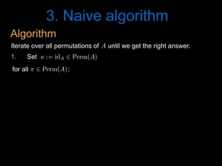 3. Naive algorithm
A<latexit sha1_base64="N+ImR/GzV2tF2To3J0P4l87wT6c=">AAAB6HicdVDJSgNBEK2JW4xb1KOXxiB4GmZEiblIxIvHBMwCyRB6OjVJm56F7h4hDPkCLx4U8eonefNv7CyC64OCx3tVVNXzE8GVdpx3K7e0vLK6ll8vbGxube8Ud/eaKk4lwwaLRSzbPlUoeIQNzbXAdiKRhr7Alj+6mvqtO5SKx9GNHifohXQQ8YAzqo1Uv+wVS45dqZw65TPym7i2M0MJFqj1im/dfszSECPNBFWq4zqJ9jIqNWcCJ4VuqjChbEQH2DE0oiEqL5sdOiFHRumTIJamIk1m6teJjIZKjUPfdIZUD9VPbyr+5XVSHZx7GY+SVGPE5ouCVBAdk+nXpM8lMi3GhlAmubmVsCGVlGmTTcGE8Pkp+Z80T2zXsd36aal6sYgjDwdwCMfgQhmqcA01aAADhHt4hCfr1nqwnq2XeWvOWszswzdYrx8lhI0n</latexit><latexit sha1_base64="N+ImR/GzV2tF2To3J0P4l87wT6c=">AAAB6HicdVDJSgNBEK2JW4xb1KOXxiB4GmZEiblIxIvHBMwCyRB6OjVJm56F7h4hDPkCLx4U8eonefNv7CyC64OCx3tVVNXzE8GVdpx3K7e0vLK6ll8vbGxube8Ud/eaKk4lwwaLRSzbPlUoeIQNzbXAdiKRhr7Alj+6mvqtO5SKx9GNHifohXQQ8YAzqo1Uv+wVS45dqZw65TPym7i2M0MJFqj1im/dfszSECPNBFWq4zqJ9jIqNWcCJ4VuqjChbEQH2DE0oiEqL5sdOiFHRumTIJamIk1m6teJjIZKjUPfdIZUD9VPbyr+5XVSHZx7GY+SVGPE5ouCVBAdk+nXpM8lMi3GhlAmubmVsCGVlGmTTcGE8Pkp+Z80T2zXsd36aal6sYgjDwdwCMfgQhmqcA01aAADhHt4hCfr1nqwnq2XeWvOWszswzdYrx8lhI0n</latexit><latexit sha1_base64="N+ImR/GzV2tF2To3J0P4l87wT6c=">AAAB6HicdVDJSgNBEK2JW4xb1KOXxiB4GmZEiblIxIvHBMwCyRB6OjVJm56F7h4hDPkCLx4U8eonefNv7CyC64OCx3tVVNXzE8GVdpx3K7e0vLK6ll8vbGxube8Ud/eaKk4lwwaLRSzbPlUoeIQNzbXAdiKRhr7Alj+6mvqtO5SKx9GNHifohXQQ8YAzqo1Uv+wVS45dqZw65TPym7i2M0MJFqj1im/dfszSECPNBFWq4zqJ9jIqNWcCJ4VuqjChbEQH2DE0oiEqL5sdOiFHRumTIJamIk1m6teJjIZKjUPfdIZUD9VPbyr+5XVSHZx7GY+SVGPE5ouCVBAdk+nXpM8lMi3GhlAmubmVsCGVlGmTTcGE8Pkp+Z80T2zXsd36aal6sYgjDwdwCMfgQhmqcA01aAADhHt4hCfr1nqwnq2XeWvOWszswzdYrx8lhI0n</latexit><latexit sha1_base64="N+ImR/GzV2tF2To3J0P4l87wT6c=">AAAB6HicdVDJSgNBEK2JW4xb1KOXxiB4GmZEiblIxIvHBMwCyRB6OjVJm56F7h4hDPkCLx4U8eonefNv7CyC64OCx3tVVNXzE8GVdpx3K7e0vLK6ll8vbGxube8Ud/eaKk4lwwaLRSzbPlUoeIQNzbXAdiKRhr7Alj+6mvqtO5SKx9GNHifohXQQ8YAzqo1Uv+wVS45dqZw65TPym7i2M0MJFqj1im/dfszSECPNBFWq4zqJ9jIqNWcCJ4VuqjChbEQH2DE0oiEqL5sdOiFHRumTIJamIk1m6teJjIZKjUPfdIZUD9VPbyr+5XVSHZx7GY+SVGPE5ouCVBAdk+nXpM8lMi3GhlAmubmVsCGVlGmTTcGE8Pkp+Z80T2zXsd36aal6sYgjDwdwCMfgQhmqcA01aAADhHt4hCfr1nqwnq2XeWvOWszswzdYrx8lhI0n</latexit>
Iterate over all permutations of until we get the right answer.
⇡ 2 Perm(A)<latexit sha1_base64="y3/T1wtLxB2Lc90Ry55TrKu/br8=">AAACBXicdVA9SwNBEN3z2/gVtdRiMQixCXcSURtRbCwjGBVyIextJsmS3b1jd04MRxob/4qNhSK2/gc7/42bGMHPBwOP92aYmRclUlj0/TdvbHxicmp6ZjY3N7+wuJRfXjm3cWo4VHksY3MZMQtSaKiiQAmXiQGmIgkXUfd44F9cgbEi1mfYS6CuWFuLluAMndTIr4eJoKHQNES4Rh0bxWRWAaP6xaOtRr7gl/b3y/7uDv1NgpI/RIGMUGnkX8NmzFMFGrlk1tYCP8F6xgwKLqGfC1MLCeNd1oaao5opsPVs+EWfbjqlSVuxcaWRDtWvExlT1vZU5DoVw4796Q3Ev7xaiq29eiZ0kiJo/rGolUqKMR1EQpvCAEfZc4RxI9ytlHeYYRxdcDkXwuen9H9yvl0K/FJwWi4cHozimCFrZIMUSUB2ySE5IRVSJZzckDvyQB69W+/ee/KeP1rHvNHMKvkG7+UdhMCYlQ==</latexit><latexit sha1_base64="y3/T1wtLxB2Lc90Ry55TrKu/br8=">AAACBXicdVA9SwNBEN3z2/gVtdRiMQixCXcSURtRbCwjGBVyIextJsmS3b1jd04MRxob/4qNhSK2/gc7/42bGMHPBwOP92aYmRclUlj0/TdvbHxicmp6ZjY3N7+wuJRfXjm3cWo4VHksY3MZMQtSaKiiQAmXiQGmIgkXUfd44F9cgbEi1mfYS6CuWFuLluAMndTIr4eJoKHQNES4Rh0bxWRWAaP6xaOtRr7gl/b3y/7uDv1NgpI/RIGMUGnkX8NmzFMFGrlk1tYCP8F6xgwKLqGfC1MLCeNd1oaao5opsPVs+EWfbjqlSVuxcaWRDtWvExlT1vZU5DoVw4796Q3Ev7xaiq29eiZ0kiJo/rGolUqKMR1EQpvCAEfZc4RxI9ytlHeYYRxdcDkXwuen9H9yvl0K/FJwWi4cHozimCFrZIMUSUB2ySE5IRVSJZzckDvyQB69W+/ee/KeP1rHvNHMKvkG7+UdhMCYlQ==</latexit><latexit sha1_base64="y3/T1wtLxB2Lc90Ry55TrKu/br8=">AAACBXicdVA9SwNBEN3z2/gVtdRiMQixCXcSURtRbCwjGBVyIextJsmS3b1jd04MRxob/4qNhSK2/gc7/42bGMHPBwOP92aYmRclUlj0/TdvbHxicmp6ZjY3N7+wuJRfXjm3cWo4VHksY3MZMQtSaKiiQAmXiQGmIgkXUfd44F9cgbEi1mfYS6CuWFuLluAMndTIr4eJoKHQNES4Rh0bxWRWAaP6xaOtRr7gl/b3y/7uDv1NgpI/RIGMUGnkX8NmzFMFGrlk1tYCP8F6xgwKLqGfC1MLCeNd1oaao5opsPVs+EWfbjqlSVuxcaWRDtWvExlT1vZU5DoVw4796Q3Ev7xaiq29eiZ0kiJo/rGolUqKMR1EQpvCAEfZc4RxI9ytlHeYYRxdcDkXwuen9H9yvl0K/FJwWi4cHozimCFrZIMUSUB2ySE5IRVSJZzckDvyQB69W+/ee/KeP1rHvNHMKvkG7+UdhMCYlQ==</latexit><latexit sha1_base64="y3/T1wtLxB2Lc90Ry55TrKu/br8=">AAACBXicdVA9SwNBEN3z2/gVtdRiMQixCXcSURtRbCwjGBVyIextJsmS3b1jd04MRxob/4qNhSK2/gc7/42bGMHPBwOP92aYmRclUlj0/TdvbHxicmp6ZjY3N7+wuJRfXjm3cWo4VHksY3MZMQtSaKiiQAmXiQGmIgkXUfd44F9cgbEi1mfYS6CuWFuLluAMndTIr4eJoKHQNES4Rh0bxWRWAaP6xaOtRr7gl/b3y/7uDv1NgpI/RIGMUGnkX8NmzFMFGrlk1tYCP8F6xgwKLqGfC1MLCeNd1oaao5opsPVs+EWfbjqlSVuxcaWRDtWvExlT1vZU5DoVw4796Q3Ev7xaiq29eiZ0kiJo/rGolUqKMR1EQpvCAEfZc4RxI9ytlHeYYRxdcDkXwuen9H9yvl0K/FJwWi4cHozimCFrZIMUSUB2ySE5IRVSJZzckDvyQB69W+/ee/KeP1rHvNHMKvkG7+UdhMCYlQ==</latexit>
for all :
1. Set  := idA 2 Perm(A)<latexit sha1_base64="6FUOvOxNzPJS9bf6hxSU+MZCmO0=">AAACH3icdVBNSyNBEO3xa934sdE97qXZIOglzEhc1wVF2YvHLGxUyIRQ06lok+6eobtGNgzzT7z4V7x4WJHFm/9mOzGCnw8KHu9VUVUvyZR0FIb3wdT0zOzch/mPlYXFpeVP1ZXVI5fmVmBLpCq1Jwk4VNJgiyQpPMksgk4UHieDnyP/+Bytk6n5TcMMOxpOjexLAeSlbvVbPIAsA/5jl8eEf8ikVoMqZK/sFgclj6V5pjfR6nL9YKNbrYX1nZ1GuL3FX5OoHo5RYxM0u9W7uJeKXKMhocC5dhRm1CnAkhQKy0qcO8xADOAU254a0Og6xfi/kq95pcf7qfVliI/VpxMFaOeGOvGdGujMvfRG4lteO6f+904hTZYTGvGwqJ8rTikfhcV70qIgNfQEhJX+Vi7OwIIgH2nFh/D4KX+fHG3Wo7Ae/WrU9vcmccyzL+wrW2cR22b77JA1WYsJdsGu2F92E1wG18Ft8O+hdSqYzHxmzxDc/wfvKKOL</latexit><latexit sha1_base64="6FUOvOxNzPJS9bf6hxSU+MZCmO0=">AAACH3icdVBNSyNBEO3xa934sdE97qXZIOglzEhc1wVF2YvHLGxUyIRQ06lok+6eobtGNgzzT7z4V7x4WJHFm/9mOzGCnw8KHu9VUVUvyZR0FIb3wdT0zOzch/mPlYXFpeVP1ZXVI5fmVmBLpCq1Jwk4VNJgiyQpPMksgk4UHieDnyP/+Bytk6n5TcMMOxpOjexLAeSlbvVbPIAsA/5jl8eEf8ikVoMqZK/sFgclj6V5pjfR6nL9YKNbrYX1nZ1GuL3FX5OoHo5RYxM0u9W7uJeKXKMhocC5dhRm1CnAkhQKy0qcO8xADOAU254a0Og6xfi/kq95pcf7qfVliI/VpxMFaOeGOvGdGujMvfRG4lteO6f+904hTZYTGvGwqJ8rTikfhcV70qIgNfQEhJX+Vi7OwIIgH2nFh/D4KX+fHG3Wo7Ae/WrU9vcmccyzL+wrW2cR22b77JA1WYsJdsGu2F92E1wG18Ft8O+hdSqYzHxmzxDc/wfvKKOL</latexit><latexit sha1_base64="6FUOvOxNzPJS9bf6hxSU+MZCmO0=">AAACH3icdVBNSyNBEO3xa934sdE97qXZIOglzEhc1wVF2YvHLGxUyIRQ06lok+6eobtGNgzzT7z4V7x4WJHFm/9mOzGCnw8KHu9VUVUvyZR0FIb3wdT0zOzch/mPlYXFpeVP1ZXVI5fmVmBLpCq1Jwk4VNJgiyQpPMksgk4UHieDnyP/+Bytk6n5TcMMOxpOjexLAeSlbvVbPIAsA/5jl8eEf8ikVoMqZK/sFgclj6V5pjfR6nL9YKNbrYX1nZ1GuL3FX5OoHo5RYxM0u9W7uJeKXKMhocC5dhRm1CnAkhQKy0qcO8xADOAU254a0Og6xfi/kq95pcf7qfVliI/VpxMFaOeGOvGdGujMvfRG4lteO6f+904hTZYTGvGwqJ8rTikfhcV70qIgNfQEhJX+Vi7OwIIgH2nFh/D4KX+fHG3Wo7Ae/WrU9vcmccyzL+wrW2cR22b77JA1WYsJdsGu2F92E1wG18Ft8O+hdSqYzHxmzxDc/wfvKKOL</latexit><latexit sha1_base64="6FUOvOxNzPJS9bf6hxSU+MZCmO0=">AAACH3icdVBNSyNBEO3xa934sdE97qXZIOglzEhc1wVF2YvHLGxUyIRQ06lok+6eobtGNgzzT7z4V7x4WJHFm/9mOzGCnw8KHu9VUVUvyZR0FIb3wdT0zOzch/mPlYXFpeVP1ZXVI5fmVmBLpCq1Jwk4VNJgiyQpPMksgk4UHieDnyP/+Bytk6n5TcMMOxpOjexLAeSlbvVbPIAsA/5jl8eEf8ikVoMqZK/sFgclj6V5pjfR6nL9YKNbrYX1nZ1GuL3FX5OoHo5RYxM0u9W7uJeKXKMhocC5dhRm1CnAkhQKy0qcO8xADOAU254a0Og6xfi/kq95pcf7qfVliI/VpxMFaOeGOvGdGujMvfRG4lteO6f+904hTZYTGvGwqJ8rTikfhcV70qIgNfQEhJX+Vi7OwIIgH2nFh/D4KX+fHG3Wo7Ae/WrU9vcmccyzL+wrW2cR22b77JA1WYsJdsGu2F92E1wG18Ft8O+hdSqYzHxmzxDc/wfvKKOL</latexit>
Algorithm
 