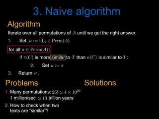 3. Naive algorithm
2. How to check when two
texts are “similar”?
1 million/sec trillion years' 13<latexit sha1_base64="PGOENoe/iSw6J2lmks/eCSB0UOg=">AAAB8HicdVDJSgNBEO2JW4xb1KOXxiB4GmZMxOQiAS8eI5hFkiH0dGqSJt09Y3ePEEK+wosHRbz6Od78GzuL4Pqg4PFeFVX1woQzbTzv3cksLa+srmXXcxubW9s7+d29ho5TRaFOYx6rVkg0cCahbpjh0EoUEBFyaIbDi6nfvAOlWSyvzSiBQJC+ZBGjxFjppqOZgFvsF7v5gudWypVS8RT/Jr7rzVBAC9S6+bdOL6apAGkoJ1q3fS8xwZgowyiHSa6TakgIHZI+tC2VRIAOxrODJ/jIKj0cxcqWNHimfp0YE6H1SIS2UxAz0D+9qfiX105NVA7GTCapAUnni6KUYxPj6fe4xxRQw0eWEKqYvRXTAVGEGptRzobw+Sn+nzROXN9z/atSoXq+iCOLDtAhOkY+OkNVdIlqqI4oEugePaInRzkPzrPzMm/NOIuZffQNzusHlICQQQ==</latexit><latexit sha1_base64="PGOENoe/iSw6J2lmks/eCSB0UOg=">AAAB8HicdVDJSgNBEO2JW4xb1KOXxiB4GmZMxOQiAS8eI5hFkiH0dGqSJt09Y3ePEEK+wosHRbz6Od78GzuL4Pqg4PFeFVX1woQzbTzv3cksLa+srmXXcxubW9s7+d29ho5TRaFOYx6rVkg0cCahbpjh0EoUEBFyaIbDi6nfvAOlWSyvzSiBQJC+ZBGjxFjppqOZgFvsF7v5gudWypVS8RT/Jr7rzVBAC9S6+bdOL6apAGkoJ1q3fS8xwZgowyiHSa6TakgIHZI+tC2VRIAOxrODJ/jIKj0cxcqWNHimfp0YE6H1SIS2UxAz0D+9qfiX105NVA7GTCapAUnni6KUYxPj6fe4xxRQw0eWEKqYvRXTAVGEGptRzobw+Sn+nzROXN9z/atSoXq+iCOLDtAhOkY+OkNVdIlqqI4oEugePaInRzkPzrPzMm/NOIuZffQNzusHlICQQQ==</latexit><latexit sha1_base64="PGOENoe/iSw6J2lmks/eCSB0UOg=">AAAB8HicdVDJSgNBEO2JW4xb1KOXxiB4GmZMxOQiAS8eI5hFkiH0dGqSJt09Y3ePEEK+wosHRbz6Od78GzuL4Pqg4PFeFVX1woQzbTzv3cksLa+srmXXcxubW9s7+d29ho5TRaFOYx6rVkg0cCahbpjh0EoUEBFyaIbDi6nfvAOlWSyvzSiBQJC+ZBGjxFjppqOZgFvsF7v5gudWypVS8RT/Jr7rzVBAC9S6+bdOL6apAGkoJ1q3fS8xwZgowyiHSa6TakgIHZI+tC2VRIAOxrODJ/jIKj0cxcqWNHimfp0YE6H1SIS2UxAz0D+9qfiX105NVA7GTCapAUnni6KUYxPj6fe4xxRQw0eWEKqYvRXTAVGEGptRzobw+Sn+nzROXN9z/atSoXq+iCOLDtAhOkY+OkNVdIlqqI4oEugePaInRzkPzrPzMm/NOIuZffQNzusHlICQQQ==</latexit><latexit sha1_base64="hP+6LrUf2d3tZaldqaQQvEKMXyw=">AAAB2XicbZDNSgMxFIXv1L86Vq1rN8EiuCozbnQpuHFZwbZCO5RM5k4bmskMyR2hDH0BF25EfC93vo3pz0JbDwQ+zknIvSculLQUBN9ebWd3b/+gfugfNfzjk9Nmo2fz0gjsilzl5jnmFpXU2CVJCp8LgzyLFfbj6f0i77+gsTLXTzQrMMr4WMtUCk7O6oyaraAdLMW2IVxDC9YaNb+GSS7KDDUJxa0dhEFBUcUNSaFw7g9LiwUXUz7GgUPNM7RRtRxzzi6dk7A0N+5oYkv394uKZ9bOstjdzDhN7Ga2MP/LBiWlt1EldVESarH6KC0Vo5wtdmaJNChIzRxwYaSblYkJN1yQa8Z3HYSbG29D77odBu3wMYA6nMMFXEEIN3AHD9CBLghI4BXevYn35n2suqp569LO4I+8zx84xIo4</latexit><latexit sha1_base64="y9OegHeckskHDmulfK1vupEQ6Ro=">AAAB5XicbZDNSgMxFIXv1L9aq1a3boJFcFVmdKFLwY3LCvZH2qFk0jttaJIZk4xQhj6FGxeK+ErufBvTaRfaeiDwcU5C7j1RKrixvv/tlTY2t7Z3yruVver+wWHtqNo2SaYZtlgiEt2NqEHBFbYstwK7qUYqI4GdaHI7zzvPqA1P1IOdphhKOlI85oxaZz32DZf4RILLQa3uN/xCZB2CJdRhqeag9tUfJiyTqCwT1Jhe4Kc2zKm2nAmcVfqZwZSyCR1hz6GiEk2YFwPPyJlzhiROtDvKksL9/SKn0pipjNxNSe3YrGZz87+sl9n4Osy5SjOLii0+ijNBbELm25Mh18ismDqgTHM3K2FjqimzrqOKKyFYXXkd2heNwG8E9z6U4QRO4RwCuIIbuIMmtICBhBd4g3dPe6/ex6Kukrfs7Rj+yPv8Ab35jng=</latexit><latexit sha1_base64="7NMmtXSxOWbnXkf9+mogHD5vrqo=">AAAB5XicdVDLSgNBEOyNrxijRq9eBoPgadk1islN8OIxgnlIsoTZSW8yZGZ3nZkVQshXePGgiL/kzb9x8hB8FjQUVd10d4Wp4Np43ruTW1ldW9/Ibxa2its7u6W9YlMnmWLYYIlIVDukGgWPsWG4EdhOFVIZCmyFo8uZ37pHpXkS35hxioGkg5hHnFFjpduu5hLviF/plcqeW6vWTitn5DfxXW+OMixR75Xeuv2EZRJjwwTVuuN7qQkmVBnOBE4L3UxjStmIDrBjaUwl6mAyP3hKjqzSJ1GibMWGzNWvExMqtR7L0HZKaob6pzcT//I6mYmqwYTHaWYwZotFUSaIScjse9LnCpkRY0soU9zeStiQKsqMzahgQ/j8lPxPmieu77n+tQd5OIBDOAYfzuECrqAODWAg4QGe4NlRzqPzsogr5yxz24dvcF4/AF5bjuo=</latexit><latexit sha1_base64="nixp0y6fUQW3uXv72rzERNSfu+Q=">AAAB8HicdVDJSgNBEO2JW4xb1KOXxiB4GmZcMLlIwIvHCGaRZAg9nZqkSXfP2N0jhCFf4cWDIl79HG/+jZ1FcH1Q8Hiviqp6YcKZNp737uQWFpeWV/KrhbX1jc2t4vZOQ8epolCnMY9VKyQaOJNQN8xwaCUKiAg5NMPhxcRv3oHSLJbXZpRAIEhfsohRYqx009FMwC32j7vFkudWypWT41P8m/iuN0UJzVHrFt86vZimAqShnGjd9r3EBBlRhlEO40In1ZAQOiR9aFsqiQAdZNODx/jAKj0cxcqWNHiqfp3IiNB6JELbKYgZ6J/eRPzLa6cmKgcZk0lqQNLZoijl2MR48j3uMQXU8JElhCpmb8V0QBShxmZUsCF8for/J40j1/dc/8orVc/nceTRHtpHh8hHZ6iKLlEN1RFFAt2jR/TkKOfBeXZeZq05Zz6zi77Bef0Ak0CQPQ==</latexit><latexit sha1_base64="PGOENoe/iSw6J2lmks/eCSB0UOg=">AAAB8HicdVDJSgNBEO2JW4xb1KOXxiB4GmZMxOQiAS8eI5hFkiH0dGqSJt09Y3ePEEK+wosHRbz6Od78GzuL4Pqg4PFeFVX1woQzbTzv3cksLa+srmXXcxubW9s7+d29ho5TRaFOYx6rVkg0cCahbpjh0EoUEBFyaIbDi6nfvAOlWSyvzSiBQJC+ZBGjxFjppqOZgFvsF7v5gudWypVS8RT/Jr7rzVBAC9S6+bdOL6apAGkoJ1q3fS8xwZgowyiHSa6TakgIHZI+tC2VRIAOxrODJ/jIKj0cxcqWNHimfp0YE6H1SIS2UxAz0D+9qfiX105NVA7GTCapAUnni6KUYxPj6fe4xxRQw0eWEKqYvRXTAVGEGptRzobw+Sn+nzROXN9z/atSoXq+iCOLDtAhOkY+OkNVdIlqqI4oEugePaInRzkPzrPzMm/NOIuZffQNzusHlICQQQ==</latexit><latexit sha1_base64="PGOENoe/iSw6J2lmks/eCSB0UOg=">AAAB8HicdVDJSgNBEO2JW4xb1KOXxiB4GmZMxOQiAS8eI5hFkiH0dGqSJt09Y3ePEEK+wosHRbz6Od78GzuL4Pqg4PFeFVX1woQzbTzv3cksLa+srmXXcxubW9s7+d29ho5TRaFOYx6rVkg0cCahbpjh0EoUEBFyaIbDi6nfvAOlWSyvzSiBQJC+ZBGjxFjppqOZgFvsF7v5gudWypVS8RT/Jr7rzVBAC9S6+bdOL6apAGkoJ1q3fS8xwZgowyiHSa6TakgIHZI+tC2VRIAOxrODJ/jIKj0cxcqWNHimfp0YE6H1SIS2UxAz0D+9qfiX105NVA7GTCapAUnni6KUYxPj6fe4xxRQw0eWEKqYvRXTAVGEGptRzobw+Sn+nzROXN9z/atSoXq+iCOLDtAhOkY+OkNVdIlqqI4oEugePaInRzkPzrPzMm/NOIuZffQNzusHlICQQQ==</latexit><latexit sha1_base64="PGOENoe/iSw6J2lmks/eCSB0UOg=">AAAB8HicdVDJSgNBEO2JW4xb1KOXxiB4GmZMxOQiAS8eI5hFkiH0dGqSJt09Y3ePEEK+wosHRbz6Od78GzuL4Pqg4PFeFVX1woQzbTzv3cksLa+srmXXcxubW9s7+d29ho5TRaFOYx6rVkg0cCahbpjh0EoUEBFyaIbDi6nfvAOlWSyvzSiBQJC+ZBGjxFjppqOZgFvsF7v5gudWypVS8RT/Jr7rzVBAC9S6+bdOL6apAGkoJ1q3fS8xwZgowyiHSa6TakgIHZI+tC2VRIAOxrODJ/jIKj0cxcqWNHimfp0YE6H1SIS2UxAz0D+9qfiX105NVA7GTCapAUnni6KUYxPj6fe4xxRQw0eWEKqYvRXTAVGEGptRzobw+Sn+nzROXN9z/atSoXq+iCOLDtAhOkY+OkNVdIlqqI4oEugePaInRzkPzrPzMm/NOIuZffQNzusHlICQQQ==</latexit><latexit sha1_base64="PGOENoe/iSw6J2lmks/eCSB0UOg=">AAAB8HicdVDJSgNBEO2JW4xb1KOXxiB4GmZMxOQiAS8eI5hFkiH0dGqSJt09Y3ePEEK+wosHRbz6Od78GzuL4Pqg4PFeFVX1woQzbTzv3cksLa+srmXXcxubW9s7+d29ho5TRaFOYx6rVkg0cCahbpjh0EoUEBFyaIbDi6nfvAOlWSyvzSiBQJC+ZBGjxFjppqOZgFvsF7v5gudWypVS8RT/Jr7rzVBAC9S6+bdOL6apAGkoJ1q3fS8xwZgowyiHSa6TakgIHZI+tC2VRIAOxrODJ/jIKj0cxcqWNHimfp0YE6H1SIS2UxAz0D+9qfiX105NVA7GTCapAUnni6KUYxPj6fe4xxRQw0eWEKqYvRXTAVGEGptRzobw+Sn+nzROXN9z/atSoXq+iCOLDtAhOkY+OkNVdIlqqI4oEugePaInRzkPzrPzMm/NOIuZffQNzusHlICQQQ==</latexit><latexit sha1_base64="PGOENoe/iSw6J2lmks/eCSB0UOg=">AAAB8HicdVDJSgNBEO2JW4xb1KOXxiB4GmZMxOQiAS8eI5hFkiH0dGqSJt09Y3ePEEK+wosHRbz6Od78GzuL4Pqg4PFeFVX1woQzbTzv3cksLa+srmXXcxubW9s7+d29ho5TRaFOYx6rVkg0cCahbpjh0EoUEBFyaIbDi6nfvAOlWSyvzSiBQJC+ZBGjxFjppqOZgFvsF7v5gudWypVS8RT/Jr7rzVBAC9S6+bdOL6apAGkoJ1q3fS8xwZgowyiHSa6TakgIHZI+tC2VRIAOxrODJ/jIKj0cxcqWNHimfp0YE6H1SIS2UxAz0D+9qfiX105NVA7GTCapAUnni6KUYxPj6fe4xxRQw0eWEKqYvRXTAVGEGptRzobw+Sn+nzROXN9z/atSoXq+iCOLDtAhOkY+OkNVdIlqqI4oEugePaInRzkPzrPzMm/NOIuZffQNzusHlICQQQ==</latexit><latexit sha1_base64="PGOENoe/iSw6J2lmks/eCSB0UOg=">AAAB8HicdVDJSgNBEO2JW4xb1KOXxiB4GmZMxOQiAS8eI5hFkiH0dGqSJt09Y3ePEEK+wosHRbz6Od78GzuL4Pqg4PFeFVX1woQzbTzv3cksLa+srmXXcxubW9s7+d29ho5TRaFOYx6rVkg0cCahbpjh0EoUEBFyaIbDi6nfvAOlWSyvzSiBQJC+ZBGjxFjppqOZgFvsF7v5gudWypVS8RT/Jr7rzVBAC9S6+bdOL6apAGkoJ1q3fS8xwZgowyiHSa6TakgIHZI+tC2VRIAOxrODJ/jIKj0cxcqWNHimfp0YE6H1SIS2UxAz0D+9qfiX105NVA7GTCapAUnni6KUYxPj6fe4xxRQw0eWEKqYvRXTAVGEGptRzobw+Sn+nzROXN9z/atSoXq+iCOLDtAhOkY+OkNVdIlqqI4oEugePaInRzkPzrPzMm/NOIuZffQNzusHlICQQQ==</latexit>
1. Many permutations: 26! ' 4 ⇥ 1026
<latexit sha1_base64="9M0Yb486AZay8CZJ2lFZp7o1GLA=">AAACBHicdVDLSsNAFJ3UV62vqMtuRovgKiS11nYjBTcuK9gHNLFMppN26GQSZyZCCV248VfcuFDErR/hzr9x+hB8HrhwOOde7r3HjxmVyrbfjczC4tLySnY1t7a+sbllbu80ZZQITBo4YpFo+0gSRjlpKKoYaceCoNBnpOUPzyZ+64YISSN+qUYx8ULU5zSgGCktdc18sbwHXUlDcg1L0FWaSOjYV2mxPO6aBduqVqqlo2P4mziWPUUBzFHvmm9uL8JJSLjCDEnZcexYeSkSimJGxjk3kSRGeIj6pKMpR3qZl06fGMMDrfRgEAldXMGp+nUiRaGUo9DXnSFSA/nTm4h/eZ1EBRUvpTxOFOF4tihIGFQRnCQCe1QQrNhIE4QF1bdCPEACYaVzy+kQPj+F/5Nm0XJsy7koFWqn8ziyIA/2wSFwwAmogXNQBw2AwS24B4/gybgzHoxn42XWmjHmM7vgG4zXDxj1lnw=</latexit><latexit sha1_base64="9M0Yb486AZay8CZJ2lFZp7o1GLA=">AAACBHicdVDLSsNAFJ3UV62vqMtuRovgKiS11nYjBTcuK9gHNLFMppN26GQSZyZCCV248VfcuFDErR/hzr9x+hB8HrhwOOde7r3HjxmVyrbfjczC4tLySnY1t7a+sbllbu80ZZQITBo4YpFo+0gSRjlpKKoYaceCoNBnpOUPzyZ+64YISSN+qUYx8ULU5zSgGCktdc18sbwHXUlDcg1L0FWaSOjYV2mxPO6aBduqVqqlo2P4mziWPUUBzFHvmm9uL8JJSLjCDEnZcexYeSkSimJGxjk3kSRGeIj6pKMpR3qZl06fGMMDrfRgEAldXMGp+nUiRaGUo9DXnSFSA/nTm4h/eZ1EBRUvpTxOFOF4tihIGFQRnCQCe1QQrNhIE4QF1bdCPEACYaVzy+kQPj+F/5Nm0XJsy7koFWqn8ziyIA/2wSFwwAmogXNQBw2AwS24B4/gybgzHoxn42XWmjHmM7vgG4zXDxj1lnw=</latexit><latexit sha1_base64="9M0Yb486AZay8CZJ2lFZp7o1GLA=">AAACBHicdVDLSsNAFJ3UV62vqMtuRovgKiS11nYjBTcuK9gHNLFMppN26GQSZyZCCV248VfcuFDErR/hzr9x+hB8HrhwOOde7r3HjxmVyrbfjczC4tLySnY1t7a+sbllbu80ZZQITBo4YpFo+0gSRjlpKKoYaceCoNBnpOUPzyZ+64YISSN+qUYx8ULU5zSgGCktdc18sbwHXUlDcg1L0FWaSOjYV2mxPO6aBduqVqqlo2P4mziWPUUBzFHvmm9uL8JJSLjCDEnZcexYeSkSimJGxjk3kSRGeIj6pKMpR3qZl06fGMMDrfRgEAldXMGp+nUiRaGUo9DXnSFSA/nTm4h/eZ1EBRUvpTxOFOF4tihIGFQRnCQCe1QQrNhIE4QF1bdCPEACYaVzy+kQPj+F/5Nm0XJsy7koFWqn8ziyIA/2wSFwwAmogXNQBw2AwS24B4/gybgzHoxn42XWmjHmM7vgG4zXDxj1lnw=</latexit><latexit sha1_base64="hP+6LrUf2d3tZaldqaQQvEKMXyw=">AAAB2XicbZDNSgMxFIXv1L86Vq1rN8EiuCozbnQpuHFZwbZCO5RM5k4bmskMyR2hDH0BF25EfC93vo3pz0JbDwQ+zknIvSculLQUBN9ebWd3b/+gfugfNfzjk9Nmo2fz0gjsilzl5jnmFpXU2CVJCp8LgzyLFfbj6f0i77+gsTLXTzQrMMr4WMtUCk7O6oyaraAdLMW2IVxDC9YaNb+GSS7KDDUJxa0dhEFBUcUNSaFw7g9LiwUXUz7GgUPNM7RRtRxzzi6dk7A0N+5oYkv394uKZ9bOstjdzDhN7Ga2MP/LBiWlt1EldVESarH6KC0Vo5wtdmaJNChIzRxwYaSblYkJN1yQa8Z3HYSbG29D77odBu3wMYA6nMMFXEEIN3AHD9CBLghI4BXevYn35n2suqp569LO4I+8zx84xIo4</latexit><latexit sha1_base64="ZlruCFTVElbZuCdql9PpY+O+inM=">AAAB+XicbZBLSwMxFIXv+Ky16ui2m2gRXJVMkepScOOygn1AZyyZNNOGZjJjkhHK0IUb/4obF4r4R9z5b0wfC209EPg4J+HmnjAVXBuMv5219Y3Nre3CTnG3tLd/4B6WWjrJFGVNmohEdUKimeCSNQ03gnVSxUgcCtYOR9fTvP3IlOaJvDPjlAUxGUgecUqMtXpuuVY/Rr7mMXtA58g3FjTy8H1eq096bgVX8UxoFbwFVGChRs/98vsJzWImDRVE666HUxPkRBlOBZsU/UyzlNARGbCuRUnssCCfLTFBp9bpoyhR9kiDZu7vFzmJtR7Hob0ZEzPUy9nU/C/rZia6DHIu08wwSeeDokwgk6BpI6jPFaNGjC0Qqrj9K6JDogg1treiLcFbXnkVWrWqh6veLYYClOEEzsCDC7iCG2hAEyg8wQu8wbvz7Lw6H/O61pxFb0fwR87nDwF9lJ8=</latexit><latexit sha1_base64="3G1PAVRFWoxpKm8mBeKjNEvOYGg=">AAAB+XicdZBLSwMxFIXv+Ky16ui2m2gRXA0ztdZ2J7hxWcE+oDOWTJppQzMPk4xQhi7c+FfcuFDEP+LOf2P6EHweCHyck3Bzj59wJpVtvxtLyyura+u5jfxmYWt7x9wttGScCkKbJOax6PhYUs4i2lRMcdpJBMWhz2nbH51P8/YtFZLF0ZUaJ9QL8SBiASNYaatnFsvVfeRKFtIbVEGu0iCRY19n5eqkZ5Zsq16rV45P0G9wLHumEizU6Jlvbj8maUgjRTiWsuvYifIyLBQjnE7ybippgskID2hXY4T1MC+bLTFBh9rpoyAW+kQKzdyvLzIcSjkOfX0zxGoof2ZT86+sm6qg5mUsSlJFIzIfFKQcqRhNG0F9JihRfKwBE8H0XxEZYoGJ0r3ldQmfm6L/oVW2HNtyLm3IQREO4AgcOIUzuIAGNIHAHTzAEzwb98aj8TKva8lY9LYH32S8fgCh0JUR</latexit><latexit sha1_base64="rY++Rrb648DqqZDuikKoXcvqybA=">AAACBHicdVDJSgNBEO2JW4zbqMdcWoPgaeiJMSYXCXjxGMEskBlDT6cnadKz2N0jhCEHL/6KFw+KePUjvPk3dhbB9UHB470qqup5MWdSIfRuZBYWl5ZXsqu5tfWNzS1ze6cpo0QQ2iARj0Tbw5JyFtKGYorTdiwoDjxOW97wbOK3bqiQLAov1SimboD7IfMZwUpLXTNfLO9BR7KAXsMSdJQmEtroKi2Wx12zgKxqpVo6Ooa/iW2hKQpgjnrXfHN6EUkCGirCsZQdG8XKTbFQjHA6zjmJpDEmQ9ynHU1DrJe56fSJMTzQSg/6kdAVKjhVv06kOJByFHi6M8BqIH96E/Evr5Mov+KmLIwTRUMyW+QnHKoIThKBPSYoUXykCSaC6VshGWCBidK55XQIn5/C/0mzaNnIsi9QoXY6jyML8mAfHAIbnIAaOAd10AAE3IJ78AiejDvjwXg2XmatGWM+swu+wXj9ABe1lng=</latexit><latexit sha1_base64="9M0Yb486AZay8CZJ2lFZp7o1GLA=">AAACBHicdVDLSsNAFJ3UV62vqMtuRovgKiS11nYjBTcuK9gHNLFMppN26GQSZyZCCV248VfcuFDErR/hzr9x+hB8HrhwOOde7r3HjxmVyrbfjczC4tLySnY1t7a+sbllbu80ZZQITBo4YpFo+0gSRjlpKKoYaceCoNBnpOUPzyZ+64YISSN+qUYx8ULU5zSgGCktdc18sbwHXUlDcg1L0FWaSOjYV2mxPO6aBduqVqqlo2P4mziWPUUBzFHvmm9uL8JJSLjCDEnZcexYeSkSimJGxjk3kSRGeIj6pKMpR3qZl06fGMMDrfRgEAldXMGp+nUiRaGUo9DXnSFSA/nTm4h/eZ1EBRUvpTxOFOF4tihIGFQRnCQCe1QQrNhIE4QF1bdCPEACYaVzy+kQPj+F/5Nm0XJsy7koFWqn8ziyIA/2wSFwwAmogXNQBw2AwS24B4/gybgzHoxn42XWmjHmM7vgG4zXDxj1lnw=</latexit><latexit sha1_base64="9M0Yb486AZay8CZJ2lFZp7o1GLA=">AAACBHicdVDLSsNAFJ3UV62vqMtuRovgKiS11nYjBTcuK9gHNLFMppN26GQSZyZCCV248VfcuFDErR/hzr9x+hB8HrhwOOde7r3HjxmVyrbfjczC4tLySnY1t7a+sbllbu80ZZQITBo4YpFo+0gSRjlpKKoYaceCoNBnpOUPzyZ+64YISSN+qUYx8ULU5zSgGCktdc18sbwHXUlDcg1L0FWaSOjYV2mxPO6aBduqVqqlo2P4mziWPUUBzFHvmm9uL8JJSLjCDEnZcexYeSkSimJGxjk3kSRGeIj6pKMpR3qZl06fGMMDrfRgEAldXMGp+nUiRaGUo9DXnSFSA/nTm4h/eZ1EBRUvpTxOFOF4tihIGFQRnCQCe1QQrNhIE4QF1bdCPEACYaVzy+kQPj+F/5Nm0XJsy7koFWqn8ziyIA/2wSFwwAmogXNQBw2AwS24B4/gybgzHoxn42XWmjHmM7vgG4zXDxj1lnw=</latexit><latexit sha1_base64="9M0Yb486AZay8CZJ2lFZp7o1GLA=">AAACBHicdVDLSsNAFJ3UV62vqMtuRovgKiS11nYjBTcuK9gHNLFMppN26GQSZyZCCV248VfcuFDErR/hzr9x+hB8HrhwOOde7r3HjxmVyrbfjczC4tLySnY1t7a+sbllbu80ZZQITBo4YpFo+0gSRjlpKKoYaceCoNBnpOUPzyZ+64YISSN+qUYx8ULU5zSgGCktdc18sbwHXUlDcg1L0FWaSOjYV2mxPO6aBduqVqqlo2P4mziWPUUBzFHvmm9uL8JJSLjCDEnZcexYeSkSimJGxjk3kSRGeIj6pKMpR3qZl06fGMMDrfRgEAldXMGp+nUiRaGUo9DXnSFSA/nTm4h/eZ1EBRUvpTxOFOF4tihIGFQRnCQCe1QQrNhIE4QF1bdCPEACYaVzy+kQPj+F/5Nm0XJsy7koFWqn8ziyIA/2wSFwwAmogXNQBw2AwS24B4/gybgzHoxn42XWmjHmM7vgG4zXDxj1lnw=</latexit><latexit sha1_base64="9M0Yb486AZay8CZJ2lFZp7o1GLA=">AAACBHicdVDLSsNAFJ3UV62vqMtuRovgKiS11nYjBTcuK9gHNLFMppN26GQSZyZCCV248VfcuFDErR/hzr9x+hB8HrhwOOde7r3HjxmVyrbfjczC4tLySnY1t7a+sbllbu80ZZQITBo4YpFo+0gSRjlpKKoYaceCoNBnpOUPzyZ+64YISSN+qUYx8ULU5zSgGCktdc18sbwHXUlDcg1L0FWaSOjYV2mxPO6aBduqVqqlo2P4mziWPUUBzFHvmm9uL8JJSLjCDEnZcexYeSkSimJGxjk3kSRGeIj6pKMpR3qZl06fGMMDrfRgEAldXMGp+nUiRaGUo9DXnSFSA/nTm4h/eZ1EBRUvpTxOFOF4tihIGFQRnCQCe1QQrNhIE4QF1bdCPEACYaVzy+kQPj+F/5Nm0XJsy7koFWqn8ziyIA/2wSFwwAmogXNQBw2AwS24B4/gybgzHoxn42XWmjHmM7vgG4zXDxj1lnw=</latexit><latexit sha1_base64="9M0Yb486AZay8CZJ2lFZp7o1GLA=">AAACBHicdVDLSsNAFJ3UV62vqMtuRovgKiS11nYjBTcuK9gHNLFMppN26GQSZyZCCV248VfcuFDErR/hzr9x+hB8HrhwOOde7r3HjxmVyrbfjczC4tLySnY1t7a+sbllbu80ZZQITBo4YpFo+0gSRjlpKKoYaceCoNBnpOUPzyZ+64YISSN+qUYx8ULU5zSgGCktdc18sbwHXUlDcg1L0FWaSOjYV2mxPO6aBduqVqqlo2P4mziWPUUBzFHvmm9uL8JJSLjCDEnZcexYeSkSimJGxjk3kSRGeIj6pKMpR3qZl06fGMMDrfRgEAldXMGp+nUiRaGUo9DXnSFSA/nTm4h/eZ1EBRUvpTxOFOF4tihIGFQRnCQCe1QQrNhIE4QF1bdCPEACYaVzy+kQPj+F/5Nm0XJsy7koFWqn8ziyIA/2wSFwwAmogXNQBw2AwS24B4/gybgzHoxn42XWmjHmM7vgG4zXDxj1lnw=</latexit><latexit sha1_base64="9M0Yb486AZay8CZJ2lFZp7o1GLA=">AAACBHicdVDLSsNAFJ3UV62vqMtuRovgKiS11nYjBTcuK9gHNLFMppN26GQSZyZCCV248VfcuFDErR/hzr9x+hB8HrhwOOde7r3HjxmVyrbfjczC4tLySnY1t7a+sbllbu80ZZQITBo4YpFo+0gSRjlpKKoYaceCoNBnpOUPzyZ+64YISSN+qUYx8ULU5zSgGCktdc18sbwHXUlDcg1L0FWaSOjYV2mxPO6aBduqVqqlo2P4mziWPUUBzFHvmm9uL8JJSLjCDEnZcexYeSkSimJGxjk3kSRGeIj6pKMpR3qZl06fGMMDrfRgEAldXMGp+nUiRaGUo9DXnSFSA/nTm4h/eZ1EBRUvpTxOFOF4tihIGFQRnCQCe1QQrNhIE4QF1bdCPEACYaVzy+kQPj+F/5Nm0XJsy7koFWqn8ziyIA/2wSFwwAmogXNQBw2AwS24B4/gybgzHoxn42XWmjHmM7vgG4zXDxj1lnw=</latexit>
Iterate over all permutations of until we get the right answer.A<latexit sha1_base64="N+ImR/GzV2tF2To3J0P4l87wT6c=">AAAB6HicdVDJSgNBEK2JW4xb1KOXxiB4GmZEiblIxIvHBMwCyRB6OjVJm56F7h4hDPkCLx4U8eonefNv7CyC64OCx3tVVNXzE8GVdpx3K7e0vLK6ll8vbGxube8Ud/eaKk4lwwaLRSzbPlUoeIQNzbXAdiKRhr7Alj+6mvqtO5SKx9GNHifohXQQ8YAzqo1Uv+wVS45dqZw65TPym7i2M0MJFqj1im/dfszSECPNBFWq4zqJ9jIqNWcCJ4VuqjChbEQH2DE0oiEqL5sdOiFHRumTIJamIk1m6teJjIZKjUPfdIZUD9VPbyr+5XVSHZx7GY+SVGPE5ouCVBAdk+nXpM8lMi3GhlAmubmVsCGVlGmTTcGE8Pkp+Z80T2zXsd36aal6sYgjDwdwCMfgQhmqcA01aAADhHt4hCfr1nqwnq2XeWvOWszswzdYrx8lhI0n</latexit><latexit sha1_base64="N+ImR/GzV2tF2To3J0P4l87wT6c=">AAAB6HicdVDJSgNBEK2JW4xb1KOXxiB4GmZEiblIxIvHBMwCyRB6OjVJm56F7h4hDPkCLx4U8eonefNv7CyC64OCx3tVVNXzE8GVdpx3K7e0vLK6ll8vbGxube8Ud/eaKk4lwwaLRSzbPlUoeIQNzbXAdiKRhr7Alj+6mvqtO5SKx9GNHifohXQQ8YAzqo1Uv+wVS45dqZw65TPym7i2M0MJFqj1im/dfszSECPNBFWq4zqJ9jIqNWcCJ4VuqjChbEQH2DE0oiEqL5sdOiFHRumTIJamIk1m6teJjIZKjUPfdIZUD9VPbyr+5XVSHZx7GY+SVGPE5ouCVBAdk+nXpM8lMi3GhlAmubmVsCGVlGmTTcGE8Pkp+Z80T2zXsd36aal6sYgjDwdwCMfgQhmqcA01aAADhHt4hCfr1nqwnq2XeWvOWszswzdYrx8lhI0n</latexit><latexit sha1_base64="N+ImR/GzV2tF2To3J0P4l87wT6c=">AAAB6HicdVDJSgNBEK2JW4xb1KOXxiB4GmZEiblIxIvHBMwCyRB6OjVJm56F7h4hDPkCLx4U8eonefNv7CyC64OCx3tVVNXzE8GVdpx3K7e0vLK6ll8vbGxube8Ud/eaKk4lwwaLRSzbPlUoeIQNzbXAdiKRhr7Alj+6mvqtO5SKx9GNHifohXQQ8YAzqo1Uv+wVS45dqZw65TPym7i2M0MJFqj1im/dfszSECPNBFWq4zqJ9jIqNWcCJ4VuqjChbEQH2DE0oiEqL5sdOiFHRumTIJamIk1m6teJjIZKjUPfdIZUD9VPbyr+5XVSHZx7GY+SVGPE5ouCVBAdk+nXpM8lMi3GhlAmubmVsCGVlGmTTcGE8Pkp+Z80T2zXsd36aal6sYgjDwdwCMfgQhmqcA01aAADhHt4hCfr1nqwnq2XeWvOWszswzdYrx8lhI0n</latexit><latexit sha1_base64="N+ImR/GzV2tF2To3J0P4l87wT6c=">AAAB6HicdVDJSgNBEK2JW4xb1KOXxiB4GmZEiblIxIvHBMwCyRB6OjVJm56F7h4hDPkCLx4U8eonefNv7CyC64OCx3tVVNXzE8GVdpx3K7e0vLK6ll8vbGxube8Ud/eaKk4lwwaLRSzbPlUoeIQNzbXAdiKRhr7Alj+6mvqtO5SKx9GNHifohXQQ8YAzqo1Uv+wVS45dqZw65TPym7i2M0MJFqj1im/dfszSECPNBFWq4zqJ9jIqNWcCJ4VuqjChbEQH2DE0oiEqL5sdOiFHRumTIJamIk1m6teJjIZKjUPfdIZUD9VPbyr+5XVSHZx7GY+SVGPE5ouCVBAdk+nXpM8lMi3GhlAmubmVsCGVlGmTTcGE8Pkp+Z80T2zXsd36aal6sYgjDwdwCMfgQhmqcA01aAADhHt4hCfr1nqwnq2XeWvOWszswzdYrx8lhI0n</latexit>
3. Return .<latexit sha1_base64="2xKwn9k2JTaH4lUu6vItbTsqeJo=">AAAB7XicdVDJSgNBEO2JW4xb1KOXxiB4GmZETXKRgBePEcwCyRBqOj1Jm57pprtHCEP+wYsHRbz6P978GzuL4Pqg4PFeFVX1QsmZNp737uSWlldW1/LrhY3Nre2d4u5eU4tUEdogggvVDkFTzhLaMMxw2paKQhxy2gpHl1O/dUeVZiK5MWNJgxgGCYsYAWOlZncEUkKvWPLcavn8rFLFv4nvejOU0AL1XvGt2xckjWliCAetO74nTZCBMoxwOil0U00lkBEMaMfSBGKqg2x27QQfWaWPI6FsJQbP1K8TGcRaj+PQdsZghvqnNxX/8jqpiSpBxhKZGpqQ+aIo5dgIPH0d95mixPCxJUAUs7diMgQFxNiACjaEz0/x/6R54vqe61+flmoXizjy6AAdomPkozKqoStURw1E0C26R4/oyRHOg/PsvMxbc85iZh99g/P6AVQOj58=</latexit><latexit sha1_base64="2xKwn9k2JTaH4lUu6vItbTsqeJo=">AAAB7XicdVDJSgNBEO2JW4xb1KOXxiB4GmZETXKRgBePEcwCyRBqOj1Jm57pprtHCEP+wYsHRbz6P978GzuL4Pqg4PFeFVX1QsmZNp737uSWlldW1/LrhY3Nre2d4u5eU4tUEdogggvVDkFTzhLaMMxw2paKQhxy2gpHl1O/dUeVZiK5MWNJgxgGCYsYAWOlZncEUkKvWPLcavn8rFLFv4nvejOU0AL1XvGt2xckjWliCAetO74nTZCBMoxwOil0U00lkBEMaMfSBGKqg2x27QQfWaWPI6FsJQbP1K8TGcRaj+PQdsZghvqnNxX/8jqpiSpBxhKZGpqQ+aIo5dgIPH0d95mixPCxJUAUs7diMgQFxNiACjaEz0/x/6R54vqe61+flmoXizjy6AAdomPkozKqoStURw1E0C26R4/oyRHOg/PsvMxbc85iZh99g/P6AVQOj58=</latexit><latexit sha1_base64="2xKwn9k2JTaH4lUu6vItbTsqeJo=">AAAB7XicdVDJSgNBEO2JW4xb1KOXxiB4GmZETXKRgBePEcwCyRBqOj1Jm57pprtHCEP+wYsHRbz6P978GzuL4Pqg4PFeFVX1QsmZNp737uSWlldW1/LrhY3Nre2d4u5eU4tUEdogggvVDkFTzhLaMMxw2paKQhxy2gpHl1O/dUeVZiK5MWNJgxgGCYsYAWOlZncEUkKvWPLcavn8rFLFv4nvejOU0AL1XvGt2xckjWliCAetO74nTZCBMoxwOil0U00lkBEMaMfSBGKqg2x27QQfWaWPI6FsJQbP1K8TGcRaj+PQdsZghvqnNxX/8jqpiSpBxhKZGpqQ+aIo5dgIPH0d95mixPCxJUAUs7diMgQFxNiACjaEz0/x/6R54vqe61+flmoXizjy6AAdomPkozKqoStURw1E0C26R4/oyRHOg/PsvMxbc85iZh99g/P6AVQOj58=</latexit><latexit sha1_base64="2xKwn9k2JTaH4lUu6vItbTsqeJo=">AAAB7XicdVDJSgNBEO2JW4xb1KOXxiB4GmZETXKRgBePEcwCyRBqOj1Jm57pprtHCEP+wYsHRbz6P978GzuL4Pqg4PFeFVX1QsmZNp737uSWlldW1/LrhY3Nre2d4u5eU4tUEdogggvVDkFTzhLaMMxw2paKQhxy2gpHl1O/dUeVZiK5MWNJgxgGCYsYAWOlZncEUkKvWPLcavn8rFLFv4nvejOU0AL1XvGt2xckjWliCAetO74nTZCBMoxwOil0U00lkBEMaMfSBGKqg2x27QQfWaWPI6FsJQbP1K8TGcRaj+PQdsZghvqnNxX/8jqpiSpBxhKZGpqQ+aIo5dgIPH0d95mixPCxJUAUs7diMgQFxNiACjaEz0/x/6R54vqe61+flmoXizjy6AAdomPkozKqoStURw1E0C26R4/oyRHOg/PsvMxbc85iZh99g/P6AVQOj58=</latexit>
⇡ 2 Perm(A)<latexit sha1_base64="y3/T1wtLxB2Lc90Ry55TrKu/br8=">AAACBXicdVA9SwNBEN3z2/gVtdRiMQixCXcSURtRbCwjGBVyIextJsmS3b1jd04MRxob/4qNhSK2/gc7/42bGMHPBwOP92aYmRclUlj0/TdvbHxicmp6ZjY3N7+wuJRfXjm3cWo4VHksY3MZMQtSaKiiQAmXiQGmIgkXUfd44F9cgbEi1mfYS6CuWFuLluAMndTIr4eJoKHQNES4Rh0bxWRWAaP6xaOtRr7gl/b3y/7uDv1NgpI/RIGMUGnkX8NmzFMFGrlk1tYCP8F6xgwKLqGfC1MLCeNd1oaao5opsPVs+EWfbjqlSVuxcaWRDtWvExlT1vZU5DoVw4796Q3Ev7xaiq29eiZ0kiJo/rGolUqKMR1EQpvCAEfZc4RxI9ytlHeYYRxdcDkXwuen9H9yvl0K/FJwWi4cHozimCFrZIMUSUB2ySE5IRVSJZzckDvyQB69W+/ee/KeP1rHvNHMKvkG7+UdhMCYlQ==</latexit><latexit sha1_base64="y3/T1wtLxB2Lc90Ry55TrKu/br8=">AAACBXicdVA9SwNBEN3z2/gVtdRiMQixCXcSURtRbCwjGBVyIextJsmS3b1jd04MRxob/4qNhSK2/gc7/42bGMHPBwOP92aYmRclUlj0/TdvbHxicmp6ZjY3N7+wuJRfXjm3cWo4VHksY3MZMQtSaKiiQAmXiQGmIgkXUfd44F9cgbEi1mfYS6CuWFuLluAMndTIr4eJoKHQNES4Rh0bxWRWAaP6xaOtRr7gl/b3y/7uDv1NgpI/RIGMUGnkX8NmzFMFGrlk1tYCP8F6xgwKLqGfC1MLCeNd1oaao5opsPVs+EWfbjqlSVuxcaWRDtWvExlT1vZU5DoVw4796Q3Ev7xaiq29eiZ0kiJo/rGolUqKMR1EQpvCAEfZc4RxI9ytlHeYYRxdcDkXwuen9H9yvl0K/FJwWi4cHozimCFrZIMUSUB2ySE5IRVSJZzckDvyQB69W+/ee/KeP1rHvNHMKvkG7+UdhMCYlQ==</latexit><latexit sha1_base64="y3/T1wtLxB2Lc90Ry55TrKu/br8=">AAACBXicdVA9SwNBEN3z2/gVtdRiMQixCXcSURtRbCwjGBVyIextJsmS3b1jd04MRxob/4qNhSK2/gc7/42bGMHPBwOP92aYmRclUlj0/TdvbHxicmp6ZjY3N7+wuJRfXjm3cWo4VHksY3MZMQtSaKiiQAmXiQGmIgkXUfd44F9cgbEi1mfYS6CuWFuLluAMndTIr4eJoKHQNES4Rh0bxWRWAaP6xaOtRr7gl/b3y/7uDv1NgpI/RIGMUGnkX8NmzFMFGrlk1tYCP8F6xgwKLqGfC1MLCeNd1oaao5opsPVs+EWfbjqlSVuxcaWRDtWvExlT1vZU5DoVw4796Q3Ev7xaiq29eiZ0kiJo/rGolUqKMR1EQpvCAEfZc4RxI9ytlHeYYRxdcDkXwuen9H9yvl0K/FJwWi4cHozimCFrZIMUSUB2ySE5IRVSJZzckDvyQB69W+/ee/KeP1rHvNHMKvkG7+UdhMCYlQ==</latexit><latexit sha1_base64="y3/T1wtLxB2Lc90Ry55TrKu/br8=">AAACBXicdVA9SwNBEN3z2/gVtdRiMQixCXcSURtRbCwjGBVyIextJsmS3b1jd04MRxob/4qNhSK2/gc7/42bGMHPBwOP92aYmRclUlj0/TdvbHxicmp6ZjY3N7+wuJRfXjm3cWo4VHksY3MZMQtSaKiiQAmXiQGmIgkXUfd44F9cgbEi1mfYS6CuWFuLluAMndTIr4eJoKHQNES4Rh0bxWRWAaP6xaOtRr7gl/b3y/7uDv1NgpI/RIGMUGnkX8NmzFMFGrlk1tYCP8F6xgwKLqGfC1MLCeNd1oaao5opsPVs+EWfbjqlSVuxcaWRDtWvExlT1vZU5DoVw4796Q3Ev7xaiq29eiZ0kiJo/rGolUqKMR1EQpvCAEfZc4RxI9ytlHeYYRxdcDkXwuen9H9yvl0K/FJwWi4cHozimCFrZIMUSUB2ySE5IRVSJZzckDvyQB69W+/ee/KeP1rHvNHMKvkG7+UdhMCYlQ==</latexit>
for all :
1. Set  := idA 2 Perm(A)<latexit sha1_base64="6FUOvOxNzPJS9bf6hxSU+MZCmO0=">AAACH3icdVBNSyNBEO3xa934sdE97qXZIOglzEhc1wVF2YvHLGxUyIRQ06lok+6eobtGNgzzT7z4V7x4WJHFm/9mOzGCnw8KHu9VUVUvyZR0FIb3wdT0zOzch/mPlYXFpeVP1ZXVI5fmVmBLpCq1Jwk4VNJgiyQpPMksgk4UHieDnyP/+Bytk6n5TcMMOxpOjexLAeSlbvVbPIAsA/5jl8eEf8ikVoMqZK/sFgclj6V5pjfR6nL9YKNbrYX1nZ1GuL3FX5OoHo5RYxM0u9W7uJeKXKMhocC5dhRm1CnAkhQKy0qcO8xADOAU254a0Og6xfi/kq95pcf7qfVliI/VpxMFaOeGOvGdGujMvfRG4lteO6f+904hTZYTGvGwqJ8rTikfhcV70qIgNfQEhJX+Vi7OwIIgH2nFh/D4KX+fHG3Wo7Ae/WrU9vcmccyzL+wrW2cR22b77JA1WYsJdsGu2F92E1wG18Ft8O+hdSqYzHxmzxDc/wfvKKOL</latexit><latexit sha1_base64="6FUOvOxNzPJS9bf6hxSU+MZCmO0=">AAACH3icdVBNSyNBEO3xa934sdE97qXZIOglzEhc1wVF2YvHLGxUyIRQ06lok+6eobtGNgzzT7z4V7x4WJHFm/9mOzGCnw8KHu9VUVUvyZR0FIb3wdT0zOzch/mPlYXFpeVP1ZXVI5fmVmBLpCq1Jwk4VNJgiyQpPMksgk4UHieDnyP/+Bytk6n5TcMMOxpOjexLAeSlbvVbPIAsA/5jl8eEf8ikVoMqZK/sFgclj6V5pjfR6nL9YKNbrYX1nZ1GuL3FX5OoHo5RYxM0u9W7uJeKXKMhocC5dhRm1CnAkhQKy0qcO8xADOAU254a0Og6xfi/kq95pcf7qfVliI/VpxMFaOeGOvGdGujMvfRG4lteO6f+904hTZYTGvGwqJ8rTikfhcV70qIgNfQEhJX+Vi7OwIIgH2nFh/D4KX+fHG3Wo7Ae/WrU9vcmccyzL+wrW2cR22b77JA1WYsJdsGu2F92E1wG18Ft8O+hdSqYzHxmzxDc/wfvKKOL</latexit><latexit sha1_base64="6FUOvOxNzPJS9bf6hxSU+MZCmO0=">AAACH3icdVBNSyNBEO3xa934sdE97qXZIOglzEhc1wVF2YvHLGxUyIRQ06lok+6eobtGNgzzT7z4V7x4WJHFm/9mOzGCnw8KHu9VUVUvyZR0FIb3wdT0zOzch/mPlYXFpeVP1ZXVI5fmVmBLpCq1Jwk4VNJgiyQpPMksgk4UHieDnyP/+Bytk6n5TcMMOxpOjexLAeSlbvVbPIAsA/5jl8eEf8ikVoMqZK/sFgclj6V5pjfR6nL9YKNbrYX1nZ1GuL3FX5OoHo5RYxM0u9W7uJeKXKMhocC5dhRm1CnAkhQKy0qcO8xADOAU254a0Og6xfi/kq95pcf7qfVliI/VpxMFaOeGOvGdGujMvfRG4lteO6f+904hTZYTGvGwqJ8rTikfhcV70qIgNfQEhJX+Vi7OwIIgH2nFh/D4KX+fHG3Wo7Ae/WrU9vcmccyzL+wrW2cR22b77JA1WYsJdsGu2F92E1wG18Ft8O+hdSqYzHxmzxDc/wfvKKOL</latexit><latexit sha1_base64="6FUOvOxNzPJS9bf6hxSU+MZCmO0=">AAACH3icdVBNSyNBEO3xa934sdE97qXZIOglzEhc1wVF2YvHLGxUyIRQ06lok+6eobtGNgzzT7z4V7x4WJHFm/9mOzGCnw8KHu9VUVUvyZR0FIb3wdT0zOzch/mPlYXFpeVP1ZXVI5fmVmBLpCq1Jwk4VNJgiyQpPMksgk4UHieDnyP/+Bytk6n5TcMMOxpOjexLAeSlbvVbPIAsA/5jl8eEf8ikVoMqZK/sFgclj6V5pjfR6nL9YKNbrYX1nZ1GuL3FX5OoHo5RYxM0u9W7uJeKXKMhocC5dhRm1CnAkhQKy0qcO8xADOAU254a0Og6xfi/kq95pcf7qfVliI/VpxMFaOeGOvGdGujMvfRG4lteO6f+904hTZYTGvGwqJ8rTikfhcV70qIgNfQEhJX+Vi7OwIIgH2nFh/D4KX+fHG3Wo7Ae/WrU9vcmccyzL+wrW2cR22b77JA1WYsJdsGu2F92E1wG18Ft8O+hdSqYzHxmzxDc/wfvKKOL</latexit>
if is more similar to than is similar to :⇡(C)<latexit sha1_base64="t2jcUmlvV7oyZBOWwmAd7IOF5/Y=">AAAB7XicdVDJSgNBEK2JW4xb1KOXxiDES5iRSMxFArl4jGAWSIbQ0+lJ2vR0D909QhjyD148KOLV//Hm39hZBNcHBY/3qqiqF8ScaeO6705mZXVtfSO7mdva3tndy+8ftLRMFKFNIrlUnQBrypmgTcMMp51YURwFnLaDcX3mt++o0kyKGzOJqR/hoWAhI9hYqdWLWbF+2s8X3FK1WnYr5+g38UruHAVYotHPv/UGkiQRFYZwrHXXc2Pjp1gZRjid5nqJpjEmYzykXUsFjqj20/m1U3RilQEKpbIlDJqrXydSHGk9iQLbGWEz0j+9mfiX101MeOGnTMSJoYIsFoUJR0ai2etowBQlhk8swUQxeysiI6wwMTagnA3h81P0P2mdlTy35F2XC7XLZRxZOIJjKIIHFajBFTSgCQRu4R4e4cmRzoPz7LwsWjPOcuYQvsF5/QA1s47h</latexit><latexit sha1_base64="t2jcUmlvV7oyZBOWwmAd7IOF5/Y=">AAAB7XicdVDJSgNBEK2JW4xb1KOXxiDES5iRSMxFArl4jGAWSIbQ0+lJ2vR0D909QhjyD148KOLV//Hm39hZBNcHBY/3qqiqF8ScaeO6705mZXVtfSO7mdva3tndy+8ftLRMFKFNIrlUnQBrypmgTcMMp51YURwFnLaDcX3mt++o0kyKGzOJqR/hoWAhI9hYqdWLWbF+2s8X3FK1WnYr5+g38UruHAVYotHPv/UGkiQRFYZwrHXXc2Pjp1gZRjid5nqJpjEmYzykXUsFjqj20/m1U3RilQEKpbIlDJqrXydSHGk9iQLbGWEz0j+9mfiX101MeOGnTMSJoYIsFoUJR0ai2etowBQlhk8swUQxeysiI6wwMTagnA3h81P0P2mdlTy35F2XC7XLZRxZOIJjKIIHFajBFTSgCQRu4R4e4cmRzoPz7LwsWjPOcuYQvsF5/QA1s47h</latexit><latexit sha1_base64="t2jcUmlvV7oyZBOWwmAd7IOF5/Y=">AAAB7XicdVDJSgNBEK2JW4xb1KOXxiDES5iRSMxFArl4jGAWSIbQ0+lJ2vR0D909QhjyD148KOLV//Hm39hZBNcHBY/3qqiqF8ScaeO6705mZXVtfSO7mdva3tndy+8ftLRMFKFNIrlUnQBrypmgTcMMp51YURwFnLaDcX3mt++o0kyKGzOJqR/hoWAhI9hYqdWLWbF+2s8X3FK1WnYr5+g38UruHAVYotHPv/UGkiQRFYZwrHXXc2Pjp1gZRjid5nqJpjEmYzykXUsFjqj20/m1U3RilQEKpbIlDJqrXydSHGk9iQLbGWEz0j+9mfiX101MeOGnTMSJoYIsFoUJR0ai2etowBQlhk8swUQxeysiI6wwMTagnA3h81P0P2mdlTy35F2XC7XLZRxZOIJjKIIHFajBFTSgCQRu4R4e4cmRzoPz7LwsWjPOcuYQvsF5/QA1s47h</latexit><latexit sha1_base64="t2jcUmlvV7oyZBOWwmAd7IOF5/Y=">AAAB7XicdVDJSgNBEK2JW4xb1KOXxiDES5iRSMxFArl4jGAWSIbQ0+lJ2vR0D909QhjyD148KOLV//Hm39hZBNcHBY/3qqiqF8ScaeO6705mZXVtfSO7mdva3tndy+8ftLRMFKFNIrlUnQBrypmgTcMMp51YURwFnLaDcX3mt++o0kyKGzOJqR/hoWAhI9hYqdWLWbF+2s8X3FK1WnYr5+g38UruHAVYotHPv/UGkiQRFYZwrHXXc2Pjp1gZRjid5nqJpjEmYzykXUsFjqj20/m1U3RilQEKpbIlDJqrXydSHGk9iQLbGWEz0j+9mfiX101MeOGnTMSJoYIsFoUJR0ai2etowBQlhk8swUQxeysiI6wwMTagnA3h81P0P2mdlTy35F2XC7XLZRxZOIJjKIIHFajBFTSgCQRu4R4e4cmRzoPz7LwsWjPOcuYQvsF5/QA1s47h</latexit>
T<latexit sha1_base64="DYANdvC6wVU/CE2/ieLV0v8e0hQ=">AAAB6HicdVDJSgNBEK2JW4xb1KOXxiB4GmYkEnORgBePCSQxkAyhp1OTtOlZ6O4RwpAv8OJBEa9+kjf/xs4iuD4oeLxXRVU9PxFcacd5t3Irq2vrG/nNwtb2zu5ecf+greJUMmyxWMSy41OFgkfY0lwL7CQSaegLvPHHVzP/5g6l4nHU1JMEvZAOIx5wRrWRGs1+seTY1WrZqZyT38S1nTlKsES9X3zrDWKWhhhpJqhSXddJtJdRqTkTOC30UoUJZWM6xK6hEQ1Redn80Ck5McqABLE0FWkyV79OZDRUahL6pjOkeqR+ejPxL6+b6uDCy3iUpBojtlgUpILomMy+JgMukWkxMYQyyc2thI2opEybbAomhM9Pyf+kfWa7ju02yqXa5TKOPBzBMZyCCxWowTXUoQUMEO7hEZ6sW+vBerZeFq05azlzCN9gvX4AQlCNOg==</latexit><latexit sha1_base64="DYANdvC6wVU/CE2/ieLV0v8e0hQ=">AAAB6HicdVDJSgNBEK2JW4xb1KOXxiB4GmYkEnORgBePCSQxkAyhp1OTtOlZ6O4RwpAv8OJBEa9+kjf/xs4iuD4oeLxXRVU9PxFcacd5t3Irq2vrG/nNwtb2zu5ecf+greJUMmyxWMSy41OFgkfY0lwL7CQSaegLvPHHVzP/5g6l4nHU1JMEvZAOIx5wRrWRGs1+seTY1WrZqZyT38S1nTlKsES9X3zrDWKWhhhpJqhSXddJtJdRqTkTOC30UoUJZWM6xK6hEQ1Redn80Ck5McqABLE0FWkyV79OZDRUahL6pjOkeqR+ejPxL6+b6uDCy3iUpBojtlgUpILomMy+JgMukWkxMYQyyc2thI2opEybbAomhM9Pyf+kfWa7ju02yqXa5TKOPBzBMZyCCxWowTXUoQUMEO7hEZ6sW+vBerZeFq05azlzCN9gvX4AQlCNOg==</latexit><latexit sha1_base64="DYANdvC6wVU/CE2/ieLV0v8e0hQ=">AAAB6HicdVDJSgNBEK2JW4xb1KOXxiB4GmYkEnORgBePCSQxkAyhp1OTtOlZ6O4RwpAv8OJBEa9+kjf/xs4iuD4oeLxXRVU9PxFcacd5t3Irq2vrG/nNwtb2zu5ecf+greJUMmyxWMSy41OFgkfY0lwL7CQSaegLvPHHVzP/5g6l4nHU1JMEvZAOIx5wRrWRGs1+seTY1WrZqZyT38S1nTlKsES9X3zrDWKWhhhpJqhSXddJtJdRqTkTOC30UoUJZWM6xK6hEQ1Redn80Ck5McqABLE0FWkyV79OZDRUahL6pjOkeqR+ejPxL6+b6uDCy3iUpBojtlgUpILomMy+JgMukWkxMYQyyc2thI2opEybbAomhM9Pyf+kfWa7ju02yqXa5TKOPBzBMZyCCxWowTXUoQUMEO7hEZ6sW+vBerZeFq05azlzCN9gvX4AQlCNOg==</latexit><latexit sha1_base64="DYANdvC6wVU/CE2/ieLV0v8e0hQ=">AAAB6HicdVDJSgNBEK2JW4xb1KOXxiB4GmYkEnORgBePCSQxkAyhp1OTtOlZ6O4RwpAv8OJBEa9+kjf/xs4iuD4oeLxXRVU9PxFcacd5t3Irq2vrG/nNwtb2zu5ecf+greJUMmyxWMSy41OFgkfY0lwL7CQSaegLvPHHVzP/5g6l4nHU1JMEvZAOIx5wRrWRGs1+seTY1WrZqZyT38S1nTlKsES9X3zrDWKWhhhpJqhSXddJtJdRqTkTOC30UoUJZWM6xK6hEQ1Redn80Ck5McqABLE0FWkyV79OZDRUahL6pjOkeqR+ejPxL6+b6uDCy3iUpBojtlgUpILomMy+JgMukWkxMYQyyc2thI2opEybbAomhM9Pyf+kfWa7ju02yqXa5TKOPBzBMZyCCxWowTXUoQUMEO7hEZ6sW+vBerZeFq05azlzCN9gvX4AQlCNOg==</latexit>
T<latexit sha1_base64="DYANdvC6wVU/CE2/ieLV0v8e0hQ=">AAAB6HicdVDJSgNBEK2JW4xb1KOXxiB4GmYkEnORgBePCSQxkAyhp1OTtOlZ6O4RwpAv8OJBEa9+kjf/xs4iuD4oeLxXRVU9PxFcacd5t3Irq2vrG/nNwtb2zu5ecf+greJUMmyxWMSy41OFgkfY0lwL7CQSaegLvPHHVzP/5g6l4nHU1JMEvZAOIx5wRrWRGs1+seTY1WrZqZyT38S1nTlKsES9X3zrDWKWhhhpJqhSXddJtJdRqTkTOC30UoUJZWM6xK6hEQ1Redn80Ck5McqABLE0FWkyV79OZDRUahL6pjOkeqR+ejPxL6+b6uDCy3iUpBojtlgUpILomMy+JgMukWkxMYQyyc2thI2opEybbAomhM9Pyf+kfWa7ju02yqXa5TKOPBzBMZyCCxWowTXUoQUMEO7hEZ6sW+vBerZeFq05azlzCN9gvX4AQlCNOg==</latexit><latexit sha1_base64="DYANdvC6wVU/CE2/ieLV0v8e0hQ=">AAAB6HicdVDJSgNBEK2JW4xb1KOXxiB4GmYkEnORgBePCSQxkAyhp1OTtOlZ6O4RwpAv8OJBEa9+kjf/xs4iuD4oeLxXRVU9PxFcacd5t3Irq2vrG/nNwtb2zu5ecf+greJUMmyxWMSy41OFgkfY0lwL7CQSaegLvPHHVzP/5g6l4nHU1JMEvZAOIx5wRrWRGs1+seTY1WrZqZyT38S1nTlKsES9X3zrDWKWhhhpJqhSXddJtJdRqTkTOC30UoUJZWM6xK6hEQ1Redn80Ck5McqABLE0FWkyV79OZDRUahL6pjOkeqR+ejPxL6+b6uDCy3iUpBojtlgUpILomMy+JgMukWkxMYQyyc2thI2opEybbAomhM9Pyf+kfWa7ju02yqXa5TKOPBzBMZyCCxWowTXUoQUMEO7hEZ6sW+vBerZeFq05azlzCN9gvX4AQlCNOg==</latexit><latexit sha1_base64="DYANdvC6wVU/CE2/ieLV0v8e0hQ=">AAAB6HicdVDJSgNBEK2JW4xb1KOXxiB4GmYkEnORgBePCSQxkAyhp1OTtOlZ6O4RwpAv8OJBEa9+kjf/xs4iuD4oeLxXRVU9PxFcacd5t3Irq2vrG/nNwtb2zu5ecf+greJUMmyxWMSy41OFgkfY0lwL7CQSaegLvPHHVzP/5g6l4nHU1JMEvZAOIx5wRrWRGs1+seTY1WrZqZyT38S1nTlKsES9X3zrDWKWhhhpJqhSXddJtJdRqTkTOC30UoUJZWM6xK6hEQ1Redn80Ck5McqABLE0FWkyV79OZDRUahL6pjOkeqR+ejPxL6+b6uDCy3iUpBojtlgUpILomMy+JgMukWkxMYQyyc2thI2opEybbAomhM9Pyf+kfWa7ju02yqXa5TKOPBzBMZyCCxWowTXUoQUMEO7hEZ6sW+vBerZeFq05azlzCN9gvX4AQlCNOg==</latexit><latexit sha1_base64="DYANdvC6wVU/CE2/ieLV0v8e0hQ=">AAAB6HicdVDJSgNBEK2JW4xb1KOXxiB4GmYkEnORgBePCSQxkAyhp1OTtOlZ6O4RwpAv8OJBEa9+kjf/xs4iuD4oeLxXRVU9PxFcacd5t3Irq2vrG/nNwtb2zu5ecf+greJUMmyxWMSy41OFgkfY0lwL7CQSaegLvPHHVzP/5g6l4nHU1JMEvZAOIx5wRrWRGs1+seTY1WrZqZyT38S1nTlKsES9X3zrDWKWhhhpJqhSXddJtJdRqTkTOC30UoUJZWM6xK6hEQ1Redn80Ck5McqABLE0FWkyV79OZDRUahL6pjOkeqR+ejPxL6+b6uDCy3iUpBojtlgUpILomMy+JgMukWkxMYQyyc2thI2opEybbAomhM9Pyf+kfWa7ju02yqXa5TKOPBzBMZyCCxWowTXUoQUMEO7hEZ6sW+vBerZeFq05azlzCN9gvX4AQlCNOg==</latexit>
(C)<latexit sha1_base64="3leqQlLNdv2CsWFM7pWBB5CkHgQ=">AAAB8HicdVDJSgNBEO2JW4xb1KOXxiDEyzAjkZiLBHLxGMEskgyhptNJmnT3DN09QhjyFV48KOLVz/Hm39hZBNcHBY/3qqiqF8acaeN5705mZXVtfSO7mdva3tndy+8fNHWUKEIbJOKRaoegKWeSNgwznLZjRUGEnLbCcW3mt+6o0iySN2YS00DAULIBI2CsdNsdQxxDsXbayxc8t1IpeeVz/Jv4rjdHAS1R7+Xfuv2IJIJKQzho3fG92AQpKMMIp9NcN9E0BjKGIe1YKkFQHaTzg6f4xCp9PIiULWnwXP06kYLQeiJC2ynAjPRPbyb+5XUSM7gIUibjxFBJFosGCccmwrPvcZ8pSgyfWAJEMXsrJiNQQIzNKGdD+PwU/0+aZ67vuf51qVC9XMaRRUfoGBWRj8qoiq5QHTUQQQLdo0f05CjnwXl2XhatGWc5c4i+wXn9AH/QkDM=</latexit><latexit sha1_base64="3leqQlLNdv2CsWFM7pWBB5CkHgQ=">AAAB8HicdVDJSgNBEO2JW4xb1KOXxiDEyzAjkZiLBHLxGMEskgyhptNJmnT3DN09QhjyFV48KOLVz/Hm39hZBNcHBY/3qqiqF8acaeN5705mZXVtfSO7mdva3tndy+8fNHWUKEIbJOKRaoegKWeSNgwznLZjRUGEnLbCcW3mt+6o0iySN2YS00DAULIBI2CsdNsdQxxDsXbayxc8t1IpeeVz/Jv4rjdHAS1R7+Xfuv2IJIJKQzho3fG92AQpKMMIp9NcN9E0BjKGIe1YKkFQHaTzg6f4xCp9PIiULWnwXP06kYLQeiJC2ynAjPRPbyb+5XUSM7gIUibjxFBJFosGCccmwrPvcZ8pSgyfWAJEMXsrJiNQQIzNKGdD+PwU/0+aZ67vuf51qVC9XMaRRUfoGBWRj8qoiq5QHTUQQQLdo0f05CjnwXl2XhatGWc5c4i+wXn9AH/QkDM=</latexit><latexit sha1_base64="3leqQlLNdv2CsWFM7pWBB5CkHgQ=">AAAB8HicdVDJSgNBEO2JW4xb1KOXxiDEyzAjkZiLBHLxGMEskgyhptNJmnT3DN09QhjyFV48KOLVz/Hm39hZBNcHBY/3qqiqF8acaeN5705mZXVtfSO7mdva3tndy+8fNHWUKEIbJOKRaoegKWeSNgwznLZjRUGEnLbCcW3mt+6o0iySN2YS00DAULIBI2CsdNsdQxxDsXbayxc8t1IpeeVz/Jv4rjdHAS1R7+Xfuv2IJIJKQzho3fG92AQpKMMIp9NcN9E0BjKGIe1YKkFQHaTzg6f4xCp9PIiULWnwXP06kYLQeiJC2ynAjPRPbyb+5XUSM7gIUibjxFBJFosGCccmwrPvcZ8pSgyfWAJEMXsrJiNQQIzNKGdD+PwU/0+aZ67vuf51qVC9XMaRRUfoGBWRj8qoiq5QHTUQQQLdo0f05CjnwXl2XhatGWc5c4i+wXn9AH/QkDM=</latexit><latexit sha1_base64="3leqQlLNdv2CsWFM7pWBB5CkHgQ=">AAAB8HicdVDJSgNBEO2JW4xb1KOXxiDEyzAjkZiLBHLxGMEskgyhptNJmnT3DN09QhjyFV48KOLVz/Hm39hZBNcHBY/3qqiqF8acaeN5705mZXVtfSO7mdva3tndy+8fNHWUKEIbJOKRaoegKWeSNgwznLZjRUGEnLbCcW3mt+6o0iySN2YS00DAULIBI2CsdNsdQxxDsXbayxc8t1IpeeVz/Jv4rjdHAS1R7+Xfuv2IJIJKQzho3fG92AQpKMMIp9NcN9E0BjKGIe1YKkFQHaTzg6f4xCp9PIiULWnwXP06kYLQeiJC2ynAjPRPbyb+5XUSM7gIUibjxFBJFosGCccmwrPvcZ8pSgyfWAJEMXsrJiNQQIzNKGdD+PwU/0+aZ67vuf51qVC9XMaRRUfoGBWRj8qoiq5QHTUQQQLdo0f05CjnwXl2XhatGWc5c4i+wXn9AH/QkDM=</latexit>
2. Set  := ⇡<latexit sha1_base64="DiyA04L2AO4++VwbVjy/7xbvVVE=">AAAB9HicdVDLSsNAFJ3UV62vqks3g0VwFRKt2ApKwY3LCrYVmlBuppN26CQZZyaFEvodblwo4taPceffOH0IPg9cOJxzL/feEwjOlHacdyu3sLi0vJJfLaytb2xuFbd3mipJJaENkvBE3gagKGcxbWimOb0VkkIUcNoKBpcTvzWkUrEkvtEjQf0IejELGQFtJN8bgBCAz86xJ1inWHLsaqVaPj7Bv4lrO1OU0Bz1TvHN6yYkjWisCQel2q4jtJ+B1IxwOi54qaICyAB6tG1oDBFVfjY9eowPjNLFYSJNxRpP1a8TGURKjaLAdEag++qnNxH/8tqpDit+xmKRahqT2aIw5VgneJIA7jJJieYjQ4BIZm7FpA8SiDY5FUwIn5/i/0nzyHYd270ul2oX8zjyaA/to0PkolNUQ1eojhqIoDt0jx7RkzW0Hqxn62XWmrPmM7voG6zXDzwVkb8=</latexit><latexit sha1_base64="DiyA04L2AO4++VwbVjy/7xbvVVE=">AAAB9HicdVDLSsNAFJ3UV62vqks3g0VwFRKt2ApKwY3LCrYVmlBuppN26CQZZyaFEvodblwo4taPceffOH0IPg9cOJxzL/feEwjOlHacdyu3sLi0vJJfLaytb2xuFbd3mipJJaENkvBE3gagKGcxbWimOb0VkkIUcNoKBpcTvzWkUrEkvtEjQf0IejELGQFtJN8bgBCAz86xJ1inWHLsaqVaPj7Bv4lrO1OU0Bz1TvHN6yYkjWisCQel2q4jtJ+B1IxwOi54qaICyAB6tG1oDBFVfjY9eowPjNLFYSJNxRpP1a8TGURKjaLAdEag++qnNxH/8tqpDit+xmKRahqT2aIw5VgneJIA7jJJieYjQ4BIZm7FpA8SiDY5FUwIn5/i/0nzyHYd270ul2oX8zjyaA/to0PkolNUQ1eojhqIoDt0jx7RkzW0Hqxn62XWmrPmM7voG6zXDzwVkb8=</latexit><latexit sha1_base64="DiyA04L2AO4++VwbVjy/7xbvVVE=">AAAB9HicdVDLSsNAFJ3UV62vqks3g0VwFRKt2ApKwY3LCrYVmlBuppN26CQZZyaFEvodblwo4taPceffOH0IPg9cOJxzL/feEwjOlHacdyu3sLi0vJJfLaytb2xuFbd3mipJJaENkvBE3gagKGcxbWimOb0VkkIUcNoKBpcTvzWkUrEkvtEjQf0IejELGQFtJN8bgBCAz86xJ1inWHLsaqVaPj7Bv4lrO1OU0Bz1TvHN6yYkjWisCQel2q4jtJ+B1IxwOi54qaICyAB6tG1oDBFVfjY9eowPjNLFYSJNxRpP1a8TGURKjaLAdEag++qnNxH/8tqpDit+xmKRahqT2aIw5VgneJIA7jJJieYjQ4BIZm7FpA8SiDY5FUwIn5/i/0nzyHYd270ul2oX8zjyaA/to0PkolNUQ1eojhqIoDt0jx7RkzW0Hqxn62XWmrPmM7voG6zXDzwVkb8=</latexit><latexit sha1_base64="DiyA04L2AO4++VwbVjy/7xbvVVE=">AAAB9HicdVDLSsNAFJ3UV62vqks3g0VwFRKt2ApKwY3LCrYVmlBuppN26CQZZyaFEvodblwo4taPceffOH0IPg9cOJxzL/feEwjOlHacdyu3sLi0vJJfLaytb2xuFbd3mipJJaENkvBE3gagKGcxbWimOb0VkkIUcNoKBpcTvzWkUrEkvtEjQf0IejELGQFtJN8bgBCAz86xJ1inWHLsaqVaPj7Bv4lrO1OU0Bz1TvHN6yYkjWisCQel2q4jtJ+B1IxwOi54qaICyAB6tG1oDBFVfjY9eowPjNLFYSJNxRpP1a8TGURKjaLAdEag++qnNxH/8tqpDit+xmKRahqT2aIw5VgneJIA7jJJieYjQ4BIZm7FpA8SiDY5FUwIn5/i/0nzyHYd270ul2oX8zjyaA/to0PkolNUQ1eojhqIoDt0jx7RkzW0Hqxn62XWmrPmM7voG6zXDzwVkb8=</latexit>
Solutions
Algorithm
Problems
 