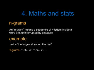 4. Maths and stats
An “n-gram” means a sequence of n letters inside a
word (i.e. uninterrupted by a space)
text = ‘the large cat sat on the mat’
1-grams: ‘t’, ‘h’, ‘e’, ‘l’, ‘a’, ‘r’, …
n-grams
example
 